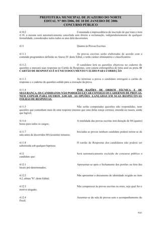 PREFEITURA MUNICIPAL DE JUAZEIRO DO NORTE
EDITAL N° 001/2006, DE 10 DE JANEIRO DE 2006
CONCURSO PÚBLICO
4.10.2 Constatada a improcedência da inscrição de que trata o item
4.10, a mesma será automaticamente cancelada sem direito a reclamação, independentemente de qualquer
formalidade, considerados nulos todos os atos dela decorrentes.
4.11 Quanto às Provas Escritas:
4.11.1 As provas escritas serão elaboradas de acordo com o
conteúdo programático definido no Anexo IV deste Edital, e terão caráter eliminatório e classificatório.
4.11.2 O candidato lerá as questões objetivas no caderno de
questões e marcará suas respostas no Cartão de Respostas, com caneta esferográfica de tinta azul ou preta. O
CARTÃO DE RESPOSTAS É O ÚNICO DOCUMENTO VÁLIDO PARA CORREÇÃO.
4.11.3 Ao terminar a prova o candidato entregará o cartão de
respostas e o caderno de questões cedido para a execução da prova.
4.11.4 POR RAZÕES DE ORDEM TÉCNICA E DE
SEGURANÇA, OS CANDIDATOS NÃO PODERÃO LEVAR CONSIGO OS CADERNOS DE PROVAS,
NEM COPIAR PARA OUTROS LOCAIS AS OPÇÕES LANÇADAS EM SUAS RESPECTIVAS
FOLHAS DE RESPOSTAS.
4.11.5 Não serão computadas questões não respondidas, nem
questões que contenham mais de uma resposta (mesmo que uma delas esteja correta), emenda ou rasura, ainda
que legível;
4.11.6 A totalidade das provas escritas terá duração de 04 (quatro)
horas para todos os cargos;
4.11.7 Iniciadas as provas nenhum candidato poderá retirar-se da
sala antes de decorridos 60 (sessenta) minutos;
4.11.8 O cartão de Respostas dos candidatos não poderá ser
substituída sob qualquer hipótese.
4.12 Será automaticamente excluído do concurso público o
candidato que:
4.12.1 Apresentar-se após o fechamento dos portões ou fora dos
locais pré-determinados;
4.12.2 Não apresentar o documento de identidade exigido no item
4.2, alínea "b", deste Edital;
4.12.3 Não comparecer às provas escritas ou orais, seja qual for o
motivo alegado;
4.12.4 Ausentar-se da sala de provas sem o acompanhamento do
fiscal;
9/45
 