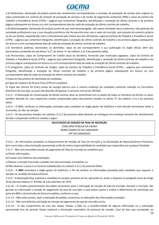 10
Concurso Público para Provimento de Cargos no Quadro de Pessoal da CAEMA
e.3) Autônomos: declaração de próprio punho dos rendimentos correspondentes a contratos de prestação de serviço e/ou original ou
cópia autenticada em cartório de contrato de prestação de serviços e de recibo de pagamento autônomo (RPA) e cópia da Carteira de
Trabalho e Previdência Social (CTPS) – páginas que contenham fotografia, identificação e anotação do último contrato e da primeira
página subsequente em branco ou com correspondente data de saída da anotação do último contrato de trabalho;
e.4) Desempregados: declaração de próprio punho de que está desempregado, não exerce atividade como autônomo, não participa de
sociedade profissional e que a sua situação econômica não lhe permite arcar com o valor da inscrição, sem prejuízo do sustento próprio
ou de sua família, respondendo civil e criminalmente pelo inteiro teor das afirmativas, cópia da Carteira de Trabalho e Previdência Social
(CTPS) – páginas que contenham fotografia, identificação e anotação do último contrato de trabalho e da primeira página subsequente
em branco e com correspondente data de saída da anotação do último contrato de trabalho;
e.5) Servidores públicos, exonerados ou demitidos: cópia do ato correspondente e sua publicação no órgão oficial, além dos
documentos constantes da sub alínea “e.2”, da alínea “e” do subitem 3.11.2 do presente edital;
e.6) Pensionistas: cópia do Comprovante de Crédito atual do benefício, fornecida pela Instituição pagadora, cópia da Carteira de
Trabalho e Previdência Social (CTPS) – páginas que contenham fotografia, identificação e anotação do último contrato de trabalho e da
primeira página subsequente em branco ou com correspondente data de saída da anotação do último contrato de trabalho;
e.7) Estagiários: cópia do Contrato de Estágio; cópia da Carteira de Trabalho e Previdência Social (CTPS) – páginas que contenham
fotografia, identificação e anotação do último contrato de trabalho e da primeira página subsequente em branco ou com
correspondente data de saída da anotação do último contrato de trabalho;
f) Cópia do Documento de Identidade do candidato;
g) Cópia do Cadastro de Pessoa Física (CPF) do candidato;
h) Cópia das últimas 03 (três) contas de energia elétrica com o mesmo endereço do candidato conforme indicado no Formulário
Eletrônico de Inscrição, as quais não deverão ultrapassar o consumo mensal de 100 Kwh.
3.11.3 – A Declaração de Comprovação de Renda Familiar deve ser preenchida com os dados de todos os membros da família, os quais
também deverão ter suas respectivas rendas comprovadas pelos documentos listados na alínea “e” do subitem 3.11.2 do presente
edital.
3.11.4 – O IBEG, verificará as informações prestadas pelo candidato no órgão gestor do CadÚnico e terá decisão terminativa sobre a
concessão, ou não, da isenção.
3.11.5 – Os documentos listados nos subitens 3.11.2 do presente edital deverão ser entregues em envelope tamanho A4, devidamente
lacrado e etiquetado conforme modelo a seguir:
SOLICITAÇÃO DE ISENÇÃO DA TAXA DE INSCRIÇÃO
CONCURSO PÚBLICO DA CAEMA
NOME COMPLETO DO CANDIDATO
CPF DO CANDIDATO
3.11.6 – As informações prestadas no Requerimento de Isenção de Taxa de Inscrição e na Declaração de Hipossuficiência Financeira,
bem como toda a documentação apresentada serão de inteira responsabilidade do candidato que responderá por qualquer falsidade.
3.11.7 – Não será concedida isenção de pagamento de Taxa de Inscrição ao candidato que:
a) Omitir informações;
b) Fraudar e/ou falsificar documentação;
c) Pleitear a isenção instruindo o pedido com documentação incompleta; ou
d) Não observar o prazo e os horários estabelecidos no subitem 3.11.2 do presente Edital.
3.11.8 – O IBEG consultará o órgão gestor do CadÚnico, a fim de verificar as informações prestadas pelo candidato que requerer a
isenção na condição de hipossuficiente.
3.11.9 – A declaração falsa sujeitará o candidato às sanções previstas em lei, aplicando-se, ainda, o disposto no parágrafo único do artigo
10 do Decreto Federal nº. 83.936, de 6 de setembro de 1979.
3.11.10 – O simples preenchimento dos dados necessários para a solicitação da isenção de taxa de inscrição, durante a inscrição, não
garante ao interessado a isenção de pagamento da taxa de inscrição, a qual estará sujeita à análise e deferimento da solicitação por
parte do IBEG e da Comissão do Concurso público, conforme o caso.
3.11.11 – Não serão aceitos, após a realização do pedido, acréscimos ou alterações das informações prestadas.
3.11.12 – Não será deferida solicitação de isenção de pagamento de taxa de inscrição via fax.
3.11.13 – O não cumprimento de uma das etapas fixadas, a falta ou a inconformidade de alguma informação ou a solicitação
apresentada fora do período fixado implicará a eliminação automática do processo de isenção. Caso tal fato seja constatado, ao
 