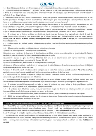 12
Concurso Público para Provimento de Cargos no Quadro de Pessoal da CAEMA
4.6 – O candidato que se declarar com deficiência concorrerá em igualdade de condições com os demais candidatos.
4.7 – Conforme disposto na Lei Federal n.° 7.853/1989, Decreto Federal n.° 3.298/1999, fica assegurado aos candidatos com deficiência
o direito de se inscreverem nesse concurso público para investidura em um dos cargos, cujas atribuições sejam compatíveis com a
deficiência de que são portadoras.
4.8 – Para efeito deste concurso, “pessoa com deficiência é aquela que apresenta, em caráter permanente, perdas ou reduções de suas
funções psicológicas, fisiológicas, mentais ou anatômicas, suficientes para gerar incapacidade para o desempenho de atividades na
forma ou na medida considerada dentro dos padrões adotados como normais para o ser humano”.
4.9 – As vagas destinadas aos candidatos inscritos na condição de deficiência, se não providas por falta de candidatos ou pela
reprovação no concurso público, serão preenchidas pelos candidatos da Ampla Concorrência, observada a ordem classificatória.
4.10 – Para concorrer a uma dessas vagas, o candidato deverá, no ato da inscrição, declarar que é candidato com deficiência e assinalar
o tipo de deficiência de que é portador, caso contrário concorrerá às vagas regulares juntamente com os demais candidatos.
4.11 – O candidato que se declarar candidato com deficiência deverá enviar por Sedex ou Carta Registrada até o dia 08 de maio de
2014, o laudo médico original ou cópia autenticada a que se refere o subitem 4.8.1 e cópia legível do RG e CPF, para o seguinte
endereço: CL 114, Bloco D, 3º Andar, Sala 217, Shopping Santa Maria - Santa Maria/DF, CEP: 72.544-204, aos cuidados da Comissão
Especial do Concurso.
4.12 – O laudo médico terá validade somente para este concurso público e não será devolvido, assim como não serão fornecidas cópias
desse laudo.
4.13 – O laudo médico deverá ser emitido obedecendo às seguintes exigências:
a) ter data de emissão posterior à data de publicação deste edital;
b) constar o nome e o número do documento de identificação do candidato, o nome, número do registro no Conselho Local de Trabalho
de Medicina (CRM) e assinatura do médico responsável pela emissão do laudo;
c) descrever a espécie e o grau ou nível de deficiência, bem como a sua provável causa, com expressa referência ao código
correspondente da Classificação Internacional de Doenças (CID 10);
d) constar, quando for o caso, a necessidade de uso de próteses ou adaptações;
e) no caso de deficiente auditivo, o laudo deverá vir acompanhado do original do exame de audiometria recente, realizado até 06 (seis)
meses anteriores ao último dia das inscrições;
f) no caso de deficiente visual, o laudo deverá vir acompanhado do original do exame de acuidade visual em AO (ambos os olhos),
patologia e campo visual recente, realizado até 6 (seis) meses anteriores ao último dia das inscrições.
4.14 – O laudo que não atender às exigências contidas no subitem 4.8 não terá validade, ficando o candidato impossibilitado de
concorrer às vagas destinadas as pessoas com deficiência.
4.15 – O candidato que se declarar deficiente no ato da inscrição e não entregar o laudo médico, conforme subitem 4.11, será
desconsiderado como tal e não poderá, posteriormente, alegar essa condição para reivindicar qualquer garantia legal no concurso.
4.16 – O candidato com deficiência, aprovado em todas as etapas do concurso, não poderá utilizar-se desta condição para justificar
mudança de função, readaptação ou aposentadoria, após sua contratação.
4.17 – O candidato com deficiência poderá, ainda, ser considerado inapto no decorrer do estágio probatório em virtude de
incompatibilidade da deficiência com as atribuições do cargo e ser demitido.
4.18 – Os candidatos considerados deficientes, se não eliminados no concurso, terão seus nomes publicados em lista à parte.
4.19 – O IBEG não se responsabiliza por qualquer tipo de extravio de documentos – laudo médico, requerimento de condições especiais,
recursos e outros documentos pertinentes ao concurso.
5 – DOS CANDIDATOS QUE NECESSITAM DE CONDIÇÕES ESPECIAIS PARA FAZER AS PROVAS
5.1 – O candidato que necessitar de condições especiais, excluindo-se o atendimento domiciliar e hospitalar, deverá preencher o
Requerimento de Condições Especiais para realização das provas – Anexo V - A e B – que estará disponível no sítio www.ibeg.org.br ou
www.ibegconcursos.com.br e enviar no endereço especificado no subitem 4.11, até o dia 08 de maio de 2014.
5.1.1 – A solicitação de condições especiais será atendida segundo os critérios de viabilidade e de razoabilidade.
5.2 – O candidato com deficiência que necessitar de condições especiais, inclusive tempo adicional, para fazer as provas, excluindo-se o
atendimento domiciliar, deverá preencher o Requerimento de Condições Especiais para realização das provas – Anexo V -A e B deste
Edital – E enviar, junto à documentação solicitada no requerimento, para o endereço especificado no subitem 4.11 até o dia 08 de maio
de 2014.
 