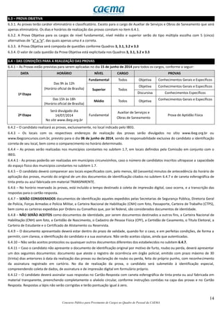 14
Concurso Público para Provimento de Cargos no Quadro de Pessoal da CAEMA
6.3 – PROVA OBJETIVA
6.3.1. As provas terão caráter eliminatório e classificatório. Exceto para o cargo de Auxiliar de Serviços e Obras de Saneamento que será
apenas eliminatório. Os dias e horários de realização das provas constam no item 6.4.1.
6.3.2. A Prova Objetiva para os cargos de nível fundamental, nível médio e superior serão do tipo múltipla escolha com 5 (cinco)
alternativas de “a” a “e”, das quais apenas uma é a correta.
6.3.3. A Prova Objetiva será composta de questões conforme Quadros 3, 3.1, 3.2 e 3.3
6.3.4. O valor de cada questão da Prova Objetiva está explicitada nos Quadros 3, 3.1, 3.2 e 3.3
6.4 – DAS CONDIÇÕES PARA A REALIZAÇÃO DAS PROVAS
6.4.1 – As Provas estão previstas para serem aplicadas no dia 15 de junho de 2014 para todos os cargos, conforme a seguir:
DATA HORÁRIO NÍVEL CARGO PROVAS
1ª Etapa
Das 9h às 12h
(Horário oficial de Brasília)
Fundamental Todos Objetiva Conhecimentos Gerais e Específicos
Superior Todos
Objetiva Conhecimentos Gerais e Específicos
Discursiva Conhecimentos Específicos
Das 15h às 18h
(Horário oficial de Brasília)
Médio Todos Objetiva Conhecimentos Gerais e Específicos
2ª Etapa
Será divulgado dia
14/07/2014
No site www.ibeg.org.br
Fundamental
Auxiliar de Serviços e
Obras de Saneamento
Prova de Aptidão Física
6.4.2 – O candidato realizará as provas, exclusivamente, no local indicado pelo IBEG.
6.4.3 – Os locais com os respectivos endereços de realização das provas serão divulgados no sítio www.ibeg.org.br ou
www.ibegconcursos.com.br, previsto para o dia 06 de junho de 2014, sendo de responsabilidade exclusiva do candidato a identificação
correta de seu local, bem como o comparecimento no horário determinado.
6.4.4 – As provas serão realizadas nos municípios constantes no subitem 1.7, em locais definidos pela Comissão em conjunto com o
IBEG.
6.4.4.1 - As provas poderão ser realizadas em municípios circunvizinhos, caso o número de candidatos inscritos ultrapasse a capacidade
do espaço físico dos municípios constantes no subitem 1.7.
6.4.5 – O candidato deverá comparecer aos locais especificados com, pelo menos, 60 (sessenta) minutos de antecedência do horário de
aplicação das provas, munido do original de um dos documentos de identificação citados no subitem 6.4.7 e de caneta esferográfica de
tinta preta ou azul fabricada em material TRANSPARENTE.
6.4.6 – No horário reservado às provas, está incluído o tempo destinado à coleta de impressão digital, caso ocorra, e a transcrição das
respostas para o cartão-resposta.
6.4.7 – SERÃO CONSIDERADOS documentos de identificação aqueles expedidos pelas Secretarias de Segurança Pública, Diretoria Geral
de Polícia, Forças Armadas e Polícia Militar, a Carteira Nacional de Habilitação (CNH) com foto, Passaporte, Carteira de Trabalho (CTPS),
bem como as carteiras expedidas por Ordens ou Conselhos que, por lei federal, são considerados documentos de identidade.
6.4.8 – NÃO SERÃO ACEITOS como documentos de identidade, por serem documentos destinados a outros fins, a Carteira Nacional de
Habilitação (CNH) sem foto, a Certidão de Nascimento, o Cadastro de Pessoa Física (CPF), a Certidão de Casamento, o Título Eleitoral, a
Carteira de Estudante e o Certificado de Alistamento ou Reservista.
6.4.9 – O documento apresentado deverá estar dentro do prazo de validade, quando for o caso, e em perfeitas condições, de forma a
permitir, com clareza, a identificação do candidato e a sua assinatura. Não serão aceitas cópias, ainda que autenticadas.
6.4.10 – Não serão aceitos protocolos ou quaisquer outros documentos diferentes dos estabelecidos no subitem 6.4.7.
6.4.11 – Caso o candidato não apresente o documento de identificação original por motivo de furto, roubo ou perda, deverá apresentar
um dos seguintes documentos: documento que ateste o registro de ocorrência em órgão policial, emitido com prazo máximo de 30
(trinta) dias anteriores à data da realização das provas ou declaração de roubo ou perda, feita do próprio punho, com reconhecimento
da assinatura registrado em cartório. No dia de realização da prova, o candidato será submetido à identificação especial,
compreendendo coleta de dados, de assinatura e de impressão digital em formulário próprio.
6.4.12 – O candidato deverá assinalar suas respostas no Cartão-Resposta com caneta esferográfica de tinta preta ou azul fabricada em
material transparente, preenchendo completamente o alvéolo circular, conforme instruções contidas na capa das provas e no Cartão
Resposta. Respostas a lápis não serão corrigidas e terão pontuação igual à zero.
 