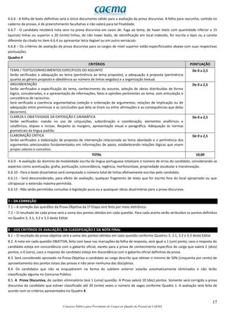 17
Concurso Público para Provimento de Cargos no Quadro de Pessoal da CAEMA
6.6.6 - A folha de texto definitivo será o único documento válido para a avaliação da prova discursiva. A folha para rascunho, contida no
caderno de provas, é de preenchimento facultativo e não valerá para tal finalidade.
6.6.7 - O candidato receberá nota zero na prova discursiva em casos de: fuga ao tema, de haver texto com quantidade inferior a 15
(quinze) linhas ou superior a 20 (vinte) linhas, de não haver texto, de identificação em local indevido, for escrita a lápis ou a caneta
diferente da citada no item 6.6.4 ou apresentar letra ilegível ou em outro vernáculo.
6.6.8 – Os critérios de avaliação da prova discursiva para os cargos de nível superior estão específicicados abaixo com suas respectivas
pontuações.
Quadro 4
CRITÉRIOS PONTUAÇÃO
TEMA / TEXTO/CONHECIMENTOS ESPECÍFICOS DO ASSUNTO
Serão verificados a adequação ao tema (pertinência ao tema proposto), a adequação à proposta (pertinência
quanto ao gênero proposto e obediência ao número de linhas exigidas) e a organização textual.
De 0 a 2,5
ARGUMENTAÇÃO
Serão verificados a especificação do tema, conhecimento do assunto, seleção de ideias distribuídas de forma
lógica, concatenadas, e a apresentação de informações, fatos e opiniões pertinentes ao tema, com articulação e
consistência de raciocínio.
Será verificada a coerência argumentativa (seleção e ordenação de argumentos; relações de implicação ou de
adequação entre premissas e as conclusões que dela se tiram ou entre afirmações e as consequências que delas
decorrem).
De 0 a 2,5
CLAREZA E OBJETIVIDADE DA EXPOSIÇÃO E GRAMÁTICA
Serão verificados: coesão no uso de conjunções, subordinação e coordenação, elementos anafóricos e
catafóricos, elipses e incisas. Respeito às margens, apresentação visual e paragráfica. Adequação às normas
gramaticais da língua padrão.
De 0 a 2,5
ELABORAÇÃO CRÍTICA
Serão verificados a elaboração de proposta de intervenção relacionada ao tema abordado e a pertinência dos
argumentos selecionados fundamentados em informações de apoio, estabelecendo relações lógicas que visem
propor valores e conceitos.
De 0 a 2,5
TOTAL 10,00
6.6.9 - A avaliação do domínio da modalidade escrita da língua portuguesa totalizará o número de erros do candidato, considerando-se
aspectos como acentuação, grafia, pontuação, concordância, regência, morfossintaxe, propriedade vocabular e translineação.
6.6.10 - Para o texto dissertativo será computado o número total de linhas efetivamente escritas pelo candidato.
6.6.11 - Será desconsiderado, para efeito de avaliação, qualquer fragmento de texto que for escrito fora do local apropriado ou que
ultrapassar a extensão máxima permitida.
6.6.12 - Não serão permitidas consultas à legislação pura ou a quaisquer obras doutrinárias para a prova discursiva.
7 – DA CORREÇÃO
7.1 – A correção das questões da Prova Objetiva da 1ª Etapa será feita por meio eletrônico.
7.2 – O resultado de cada prova será a soma dos pontos obtidos em cada questão. Para cada acerto serão atribuídos os pontos definidos
no Quadro 3, 3.1, 3.2 e 3.3 deste Edital.
8 – DOS CRITÉRIOS DE AVALIAÇÃO, DA CLASSIFICAÇÃO E DA NOTA FINAL
8.1 – O resultado da prova objetiva será a soma dos pontos obtidos em cada questão conforme Quadros 3, 3.1, 3.2 e 3.3 deste Edital.
8.2. A nota em cada questão OBJETIVA, feita com base nas marcações da folha de resposta, será igual a 1 (um) ponto, caso a resposta do
candidato esteja em concordância com o gabarito oficial, exceto para a prova de conhecimento específico do cargo que valerá 2 (dois)
pontos; e 0 (zero), caso a resposta do candidato esteja em discordância com o gabarito oficial definitivo da prova.
8.3. Será considerado aprovado na Prova Objetiva o candidato ao cargo descrito que obtiver o mínimo de 50% (cinquenta por cento) de
aproveitamento dos pontos totais das provas e não zerar nenhuma das disciplinas.
8.4. Os candidatos que não se enquadrarem na forma do subitem anterior estarão automaticamente eliminados e não terão
classificação alguma no Concurso Público.
8.5. A Prova Discursiva, de caráter eliminatório terá 1 (uma) questão. A Prova valerá 10 (dez) pontos. Somente será corrigida a prova
discursiva do candidato que estiver classificado até 20 (vinte) vezes o número de vagas conforme Quadro 1. A avaliação será feita de
acordo com os critérios apresentados no Quadro 4.
 