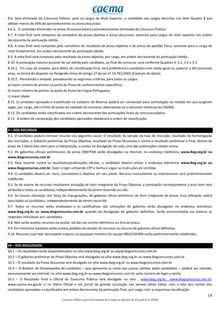 18
Concurso Público para Provimento de Cargos no Quadro de Pessoal da CAEMA
8.6. Será eliminado do Concurso Público, para os cargos de Nível Superior, o candidato aos cargos descritos nos item Quadro 1 que
obtiver menos de 50% de aproveitamento na prova discursiva.
8.6.1. O candidato eliminado na prova discursiva estará automaticamente eliminado do Concurso Público.
8.7. A nota final será composta do somatório da prova objetiva e prova discursiva, somente para cargos de nível superior, em ordem
decrescente da pontuação obtida.
8.8. A nota final será composta pelo somatório do resultado da prova objetiva e da prova de aptidão física, somente para o cargo de
nível fundamental, em ordem decrescente da pontuação obtida.
8.9. A nota final será composta pelo resultado da prova objetiva, por cargo, em ordem decrescente da pontuação obtida.
8.10. A pontuação máxima possível de ser obtida pelo candidato, ao final do concurso, será conforme Quadros 3, 3.1, 3.2 e 3.3.
8.10.1. Em caso de empate, para efeito de classificação final, terá preferência o candidato com idade igual ou superior a 60 (sessenta)
anos, na forma do disposto no Parágrafo Único do Artigo 27 da Lei nº 10.741/2003 (Estatuto do Idoso).
8.10.2. Persistindo o empate, prevalecerão os seguintes critérios, para todos os cargos:
a) maior número de pontos na parte da Prova de conhecimentos específicos;
b) maior número de pontos na parte da Prova de Língua Portuguesa;
c) maior idade.
8.11. O candidato aprovado e classificado no Cadastro de Reserva poderá ser convocado para contratação na medida em que surgirem
vagas, por cargo, até o limite do prazo de validade do concurso, observando-se o exclusivo interesse da CAEMA.
8.12. Os candidatos serão classificados em ordem decrescente das pontuações finais do concurso público.
8.13. A ordem de convocação dos candidatos aprovados obedecerá a ordem de classificação.
9 – DOS RECURSOS
9.1. O candidato poderá interpor recurso nos seguintes casos: O resultado da isenção da taxa de inscrição, resultado da homologação
das inscrições, o Gabarito preliminar da Prova Objetiva, resultado da Prova Discursiva e contra o resultado preliminar e final, dentro do
prazo de 2 (dois) dias úteis para a interposição, a contar da divulgação de cada uma das publicações citadas acima.
9.2. Os gabaritos oficiais preliminares da prova OBJETIVA serão divulgados na Internet, no endereço eletrônico www.ibeg.org.br ou
www.ibegconcursos.com.br.
9.3. Para recorrer contra os resultados/publicações oficiais, o candidato deverá utilizar o endereço eletrônico www.ibeg.org.br ou
www.ibegconcursos.com.br, fazer o login utilizando CPF e Senha e seguir as instruções ali contidas.
9.4. O candidato deverá ser claro, consistente e objetivo em seu pleito. Recurso inconsistente ou intempestivo será preliminarmente
indeferido.
9.5. Se do exame de recursos resultarem anulação de item integrante da Prova Objetiva, a pontuação correspondente a esse item será
atribuída a todos os candidatos, independentemente de terem recorrido ou não.
9.6. Se houver alteração, por força de impugnações, de gabarito oficial preliminar de item integrante de prova, essa alteração valerá
para todos os candidatos, independentemente de terem recorrido.
9.7. Todos os recursos serão analisados e as justificativas das alterações de gabarito serão divulgadas no endereço eletrônico
www.ibeg.org.br ou www.ibegconcursos.com.br quando da divulgação do gabarito definitivo. Serão encaminhadas via sistema as
respostas individuais aos candidatos.
9.8. Não serão aceitos recursos via postal, via fax, via correio eletrônico ou fora do prazo.
9.9. Em nenhuma hipótese serão aceitos pedidos de revisão de recursos ou recurso de gabarito oficial definitivo.
9.10. Recursos cujo teor desrespeite a banca ou qualquer membro da equipe IBEG/CAEMA serão preliminarmente indeferidos.
10 – DOS RESULTADOS
10.1 – Os resultados serão disponibilizados no sítio www.ibeg.org.br ou www.ibegconcursos.com.br.
10.2 – O gabarito preliminar da Prova Objetiva será divulgado no sítio www.ibeg.org.br ou www.ibegconcursos.com.br.
10.3 – O resultado da Prova discursiva será divulgado no sítio www.ibeg.org.br ou www.ibegconcursos.com.br.
10.4 – O Boletim de Desempenho do candidato – que apresenta as notas das provas obtidas pelos candidatos – poderá ser retirado,
exclusivamente via Internet, no sítio www.ibeg.org.br ou www.ibegconcursos.com.br, pelo número de login e senha.
10.5 – O Resultado Final e Oficial do Concurso Público será divulgado no sítio , www.ibeg.org.br, www.ibegconcursos.com.br,
www.caema.ma.gov.br e no Diário Oficial e em jornal de grande circulação nos termos deste Edital, com a lista dos nomes dos
candidatos aprovados e classificados em ordem decrescente da pontuação final, por cargo, com a respectiva classificação.
 