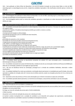 19
Concurso Público para Provimento de Cargos no Quadro de Pessoal da CAEMA
10.6 – Será publicado no Diário Oficial do Maranhão e em jornal de grande circulação nos termos deste Edital, no sítio do IBEG:
www.ibeg.org.br ou www.ibegconcursos.com.br, relação dos candidatos reprovados e não classificados contendo apenas o número da
inscrição.
11 - DA HOMOLOGAÇÃO
11.1 – A homologação será publicada no Diário Oficial do Maranhão e no sítio do IBEG: www.ibeg.org.br ou www.ibegconcursos.com.br,
facultada sua publicação em jornal de grande circulação local.
11.2 – Na homologação deverá conter os nomes dos candidatos aprovados e classificados em ordem decrescente da pontuação final
obtida, por cargo.
12 – DOS REQUISITOS BÁSICOS PARA A INVESTIDURA NOS CARGOS
12.1 – O candidato convocado deverá apresentar na data designada, 2 (duas) fotos 3x4 recentes e fotocópia dos seguintes documentos
em original e cópia:
a) Carteira de Trabalho e Previdência Social (apenas da folha que contém o número e a série);
b) Título de Eleitor;
c) Comprovante de votação na última eleição;
d) Certificado de Reservista, para os candidatos de sexo masculino;
e) Carteira de Identidade;
f) CPF;
g) Certidão de casamento, se for casado(a);
h) Certidão de nascimento dos filhos menores de 14 (quatorze) anos;
i) Caderneta de vacinação dos filhos menores de 6 (seis) anos;
j) PIS, PASEP ou Certidão Negativa do PIS/Espelho do PIS;
k) Diploma reconhecido pelo MEC para os cargos de nível superior;
l) Certificado de conclusão do ensino médio e/ou fundamental, conforme o cargo, de acordo com a escolaridade exigida;
m) Comprovante de endereço, referente ao imóvel onde reside atualmente, de preferência conta de água;
n) Carteira expedida pelo respectivo conselho de classe, conforme requisitos do cargo.
o) Curso exigido nos pré requisitos de acordo com o Quadro 01.
p) carteira de motorista dentro do prazo de validade ( para os cargos que exigem)
q) certidão de antecedentes criminais
13 – DA CONTRATAÇÃO
13.1 – O candidato deverá apresentar os documentos constantes nos subitem 12.1 para contratação junto a Coordenadoria de
Administração de Pessoas da CAEMA.
13.2 – O candidato convocado terá o prazo de 30 (trinta) dias, contados do ato de sua convocação à Gerência de Pessoas da CAEMA para
efeito de sua contratação, podendo ser prorrogado por igual período.
13.3 – No caso de desistência formal da contratação, prosseguir-se-á a chmada dos candidatos habilitados, observada a ordem
classificatória.
13.4 – O candidato habilitado fica ciente que aceitando a contratação deverá permanecer na localidade para qual foi lotado, não sendo
apreciado os pedidos de remoção antes de 5 (cinco) anos de efetivo exercício, exceto nas situações prescritas em lei ou interesse da
Administração.
13.5 – Apresentar outros documentos ou firmar outras declarações que se fizerem necessárias na época da contratação.
13.6 – O candidato aprovado deverá apresentar, no momento da contratação, os documentos solicitados no ato da convocação.
14 – DAS PENALIDADES
14.1 – Será eliminado do Concurso Público o candidato que:
a) alegar desconhecimento quanto à data, ao horário e ao local de realização das provas do concurso público, bem como às convocações
divulgadas nos termos deste Edital;
b) chegar aos locais de realização das provas após o horário estabelecido;
c) faltar às provas;
d) ausentar-se do recinto de realização das provas sem a devida permissão;
e) mantiver conduta incompatível com a condição de candidato ou ser descortês com qualquer dos supervisores, coordenadores,
aplicadores de provas ou autoridades e pessoas incumbidas da realização do concurso;
 