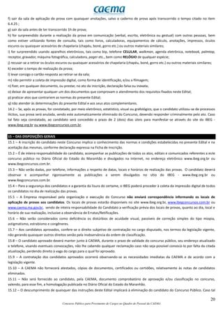 20
Concurso Público para Provimento de Cargos no Quadro de Pessoal da CAEMA
f) sair da sala de aplicação de prova com quaisquer anotações, salvo o caderno de prova após transcorrido o tempo citado no item
6.4.25 ;
g) sair da sala antes de ter transcorrido 1h de prova;
h) for surpreendido durante a realização da prova em comunicação (verbal, escrita, eletrônica ou gestual) com outras pessoas, bem
como estiver utilizando fontes de consulta, tais como livros, calculadoras, equipamentos de cálculo, anotações, impressos, óculos
escuros ou quaisquer acessórios de chapelaria (chapéu, boné, gorro etc.) ou outros materiais similares;
i) for surpreendido usando aparelhos eletrônicos, tais como bip, telefone CELULAR, walkman, agenda eletrônica, notebook, palmtop,
receptor, gravador, máquina fotográfica, calculadora, pager etc., bem como RELÓGIO de qualquer espécie;
j) recusar-se a retirar os óculos escuros ou quaisquer acessórios de chapelaria (chapéu, boné, gorro etc.) ou outros materiais similares;
k) exceder o tempo de realização da prova;
l) levar consigo o cartão-resposta ao retirar-se da sala;
m) não permitir a coleta de impressão digital, como forma de identificação, e/ou a filmagem;
n) fizer, em qualquer documento, ou prestar, no ato da inscrição, declaração falsa ou inexata;
o) deixar de apresentar qualquer um dos documentos que comprovam o atendimento dos requisitos fixados neste Edital;
p) praticar atos que contrariem as normas do presente Edital;
q) não atender às determinações do presente Edital e aos seus atos complementares.
14.2 – Se, após as provas, for constatado, por meio eletrônico, estatístico, visual ou grafológico, que o candidato utilizou-se de processos
ilícitos, sua prova será anulada, sendo este automaticamente eliminado do Concurso, devendo responder criminalmente pelo ato. Caso
tal fato seja constatado, ao candidato será concedido o prazo de 2 (dois) dias úteis para manifestar-se através do site do IBEG -
www.ibeg.org.br ou www.ibegconcursos.com.br.
15 – DAS DISPOSIÇÕES GERAIS
15.1 – A inscrição do candidato neste Concurso implica o conhecimento das normas e condições estabelecidas no presente Edital e na
aceitação das mesmas, conforme declaração expressa na Ficha de Inscrição.
15.2 – É de inteira responsabilidade do candidato, acompanhar as publicações de todos os atos, editais e comunicados referentes a este
concurso público no Diário Oficial do Estado do Maranhão e divulgados na Internet, no endereço eletrônico www.ibeg.org.br ou
www.ibegconcursos.com.br.
15.3 – Não serão dadas, por telefone, informações a respeito de datas, locais e horários de realização das provas. O candidato deverá
observar e acompanhar rigorosamente as publicações a serem divulgados no sítio do IBEG - www.ibeg.org.br ou
www.ibegconcursos.com.br.
15.4 – Para a segurança dos candidatos e a garantia da lisura do certame, o IBEG poderá proceder à coleta da impressão digital de todos
os candidatos no dia de realização das provas.
15.5 – A Empresa responsável pela organização e execução do Concurso não enviará correspondência informando os locais de
aplicação de provas aos candidatos. Os locais de provas estarão disponíveis no site www.ibeg.org.br, www.ibegconcursos.com.br ou
www.caema.ma.gov.br, sendo de inteira responsabilidade do Candidato a verificação prévia dos locais de provas, quanto ao dia, local e
horário de sua realização, inclusive a observância de Erratas/Retificações.
15.6 – Não serão considerados como deficiência os distúrbios de acuidade visual, passíveis de correção simples do tipo miopia,
astigmatismo, estrabismo e congêneres.
15.7 – Aos candidatos aprovados, confere-se o direito subjetivo de contratação no cargo disputado, nos termos da legislação vigente,
não gerando quaisquer outros direitos senão pela inobservância da ordem de classificação.
15.8 – O candidato aprovado deverá manter junto à CAEMA, durante o prazo de validade do concurso público, seu endereço atualizado
e telefone, visando eventuais convocações, não lhe cabendo qualquer reclamação caso não seja possível convocá-lo por falta da citada
atualização, perdendo direito à vaga do cargo para o qual foi aprovado.
15.9 – A contratação dos candidatos aprovados ocorrerá observando-se as necessidades imediatas da CAEMA e de acordo com a
legislação vigente.
15.10 – A CAEMA não fornecerá atestados, cópias de documentos, certificados ou certidões, relativamente às notas de candidatos
eliminados.
15.11 – Não será fornecido ao candidato, pela CAEMA, documento comprobatório de aprovação e/ou classificação no concurso,
valendo, para esse fim, a homologação publicada no Diário Oficial do Estado do Maranhão.
15.12 – O descumprimento de quaisquer das instruções deste Edital implicará à eliminação do candidato do Concurso Público. Caso tal
 