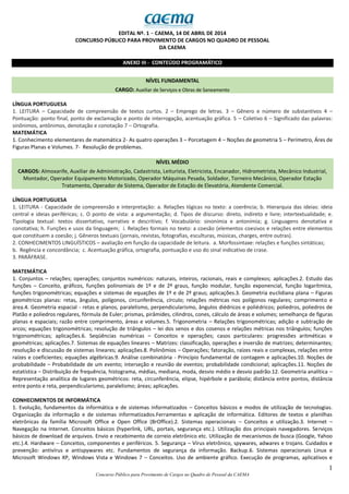1
Concurso Público para Provimento de Cargos no Quadro de Pessoal da CAEMA
EDITAL Nº. 1 − CAEMA, 14 DE ABRIL DE 2014
CONCURSO PÚBLICO PARA PROVIMENTO DE CARGOS NO QUADRO DE PESSOAL
DA CAEMA
ANEXO III - CONTEÚDO PROGRAMÁTICO
NÍVEL FUNDAMENTAL
CARGO: Auxiliar de Serviços e Obras de Saneamento
LÍNGUA PORTUGUESA
1. LEITURA – Capacidade de compreensão de textos curtos. 2 – Emprego de letras. 3 – Gênero e número de substantivos 4 –
Pontuação: ponto final, ponto de exclamação e ponto de interrogação, acentuação gráfica. 5 – Coletivo 6 – Significado das palavras:
sinônimos, antônimos, denotação e conotação 7 – Ortografia.
MATEMÁTICA
1. Conhecimento elementares de matemática 2- As quatro operações 3 – Porcetagem 4 – Noções de geometria 5 – Perímetro, Áres de
Figuras Planas e Volumes. 7- Resolução de problemas.
NÍVEL MÉDIO
CARGOS: Almoxarife, Auxiliar de Administração, Cadastrista, Leiturista, Eletricista, Encanador, Hidrometrista, Mecânico Industrial,
Montador, Operador Equipamento Motorizado, Operador Máquinas Pesada, Soldador, Torneiro Mecânico, Operador Estação
Tratamento, Operador de Sistema, Operador de Estação de Elevatória, Atendente Comercial.
LÍNGUA PORTUGUESA
1. LEITURA - Capacidade de compreensão e interpretação: a. Relações lógicas no texto: a coerência; b. Hierarquia das ideias: ideia
central e ideias periféricas; c. O ponto de vista: a argumentação; d. Tipos de discurso: direto, indireto e livre; intertextualidade; e.
Tipologia textual: textos dissertativo, narrativo e descritivo; f. Vocabulário: sinonímia e antonímia; g. Linguagens denotativa e
conotativa; h. Funções e usos da linguagem; i. Relações formais no texto: a coesão (elementos coesivos e relações entre elementos
que constituem a coesão; j. Gêneros textuais (jornais, revistas, fotografias, esculturas, músicas, charges, entre outras).
2. CONHECIMENTOS LINGUÍSTICOS – avaliação em função da capacidade de leitura. a. Morfossintaxe: relações e funções sintáticas;
b. Regência e concordância; c. Acentuação gráfica, ortografia, pontuação e uso do sinal indicativo de crase.
3. PARÁFRASE.
MATEMÁTICA
1. Conjuntos – relações; operações; conjuntos numéricos: naturais, inteiros, racionais, reais e complexos; aplicações.2. Estudo das
funções – Conceito, gráficos, funções polinomiais de 1º e de 2º graus, função modular, função exponencial, função logarítmica,
funções trigonométricas; equações e sistemas de equações de 1º e de 2º graus; aplicações.3. Geometria euclidiana plana – Figuras
geométricas planas: retas, ângulos, polígonos, circunferência, círculo; relações métricas nos polígonos regulares; comprimento e
área.4. Geometria espacial - retas e planos, paralelismo, perpendicularismo, ângulos diédricos e poliédricos; poliedros, poliedros de
Platão e poliedros regulares, fórmula de Euler; prismas, pirâmides, cilindros, cones, cálculo de áreas e volumes; semelhança de figuras
planas e espaciais; razão entre comprimento, áreas e volumes.5. Trigonometria – Relações trigonométricas; adição e subtração de
arcos; equações trigonométricas; resolução de triângulos – lei dos senos e dos cosenos e relações métricas nos triângulos; funções
trigonométricas; aplicações.6. Seqüências numéricas – Conceitos e operações; casos particulares: progressões aritméticas e
geométricas; aplicações.7. Sistemas de equações lineares – Matrizes: classificação, operações e inversão de matrizes; determinantes;
resolução e discussão de sistemas lineares; aplicações.8. Polinômios – Operações; fatoração, raízes reais e complexas, relações entre
raízes e coeficientes; equações algébricas.9. Análise combinatória - Princípio fundamental de contagem e aplicações.10. Noções de
probabilidade – Probabilidade de um evento; interseção e reunião de eventos; probabilidade condicional; aplicações.11. Noções de
estatística – Distribuição de frequência, histograma, médias, mediana, moda, desvio médio e desvio padrão.12. Geometria analítica –
Representação analítica de lugares geométricos: reta, circunferência, elipse, hipérbole e parábola; distância entre pontos, distância
entre ponto e reta, perpendicularismo, paralelismo; áreas; aplicações.
CONHECIMENTOS DE INFORMÁTICA
1. Evolução, fundamentos da informática e de sistemas informatizados – Conceitos básicos e modos de utilização de tecnologias.
Organização da informação e de sistemas informatizados.Ferramentas e aplicação de informática. Editores de textos e planilhas
eletrônicas da família Microsoft Office e Open Office (BrOffice).2. Sistemas operacionais – Conceitos e utilização.3. Internet –
Navegação na Internet. Conceitos básicos (hyperlink, URL, portais, segurança etc.). Utilização dos principais navegadores. Serviços
básicos de download de arquivos. Envio e recebimento de correio eletrônico etc. Utilização de mecanismos de busca (Google, Yahoo
etc.).4. Hardware – Conceitos, componentes e periféricos. 5. Segurança – Vírus eletrônico, spywares, adwares e trojans. Cuidados e
prevenção: antivírus e antispywares etc. Fundamentos de segurança da informação. Backup.6. Sistemas operacionais Linux e
Microsoft Windows XP, Windows Vista e Windows 7 – Conceitos. Uso de ambiente gráfico. Execução de programas, aplicativos e
 