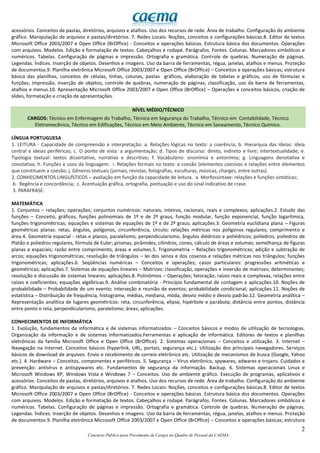 2
Concurso Público para Provimento de Cargos no Quadro de Pessoal da CAEMA
acessórios. Conceitos de pastas, diretórios, arquivos e atalhos. Uso dos recursos de rede. Área de trabalho. Configuração do ambiente
gráfico. Manipulação de arquivos e pastas/diretórios. 7. Redes Locais: Noções, conceitos e configurações básicas.8. Editor de textos
Microsoft Office 2003/2007 e Open Office (BrOffice) - Conceitos e operações básicas. Estrutura básica dos documentos. Operações
com arquivos. Modelos. Edição e formatação de textos. Cabeçalhos e rodapé. Parágrafos. Fontes. Colunas. Marcadores simbólicos e
numéricos. Tabelas. Configuração de páginas e impressão. Ortografia e gramática. Controle de quebras. Numeração de páginas.
Legendas. Índices. Inserção de objetos. Desenhos e imagens. Uso da barra de ferramentas, régua, janelas, atalhos e menus. Proteção
de documentos.9. Planilha eletrônica Microsoft Office 2003/2007 e Open Office (BrOffice) – Conceitos e operações básicas; estrutura
básica das planilhas, conceitos de células, linhas, colunas, pastas gráficos, elaboração de tabelas e gráficos, uso de fórmulas e
funções, impressão, inserção de objetos, controle de quebras, numeração de páginas, classificação, uso da barra de ferramentas,
atalhos e menus.10. Apresentação Microsoft Office 2003/2007 e Open Office (BrOffice) – Operações e conceitos básicos, criação de
slides, formatação e criação de apresentações.
NÍVEL MÉDIO/TÉCNICO
CARGOS: Técnico em Enfermagem do Trabalho, Técnico em Segurança do Trabalho, Técnico em Contabilidade, Técnico
Eletromecânico, Técnico em Edificações, Técnico em Meio Ambiente, Técnico em Saneamento, Técnico Químico.
LÍNGUA PORTUGUESA
1. LEITURA - Capacidade de compreensão e interpretação: a. Relações lógicas no texto: a coerência; b. Hierarquia das ideias: ideia
central e ideias periféricas; c. O ponto de vista: a argumentação; d. Tipos de discurso: direto, indireto e livre; intertextualidade; e.
Tipologia textual: textos dissertativo, narrativo e descritivo; f. Vocabulário: sinonímia e antonímia; g. Linguagens denotativa e
conotativa; h. Funções e usos da linguagem; i. Relações formais no texto: a coesão (elementos coesivos e relações entre elementos
que constituem a coesão; j. Gêneros textuais (jornais, revistas, fotografias, esculturas, músicas, charges, entre outras).
2. CONHECIMENTOS LINGUÍSTICOS – avaliação em função da capacidade de leitura. a. Morfossintaxe: relações e funções sintáticas;
b. Regência e concordância; c. Acentuação gráfica, ortografia, pontuação e uso do sinal indicativo de crase.
3. PARÁFRASE.
MATEMÁTICA
1. Conjuntos – relações; operações; conjuntos numéricos: naturais, inteiros, racionais, reais e complexos; aplicações.2. Estudo das
funções – Conceito, gráficos, funções polinomiais de 1º e de 2º graus, função modular, função exponencial, função logarítmica,
funções trigonométricas; equações e sistemas de equações de 1º e de 2º graus; aplicações.3. Geometria euclidiana plana – Figuras
geométricas planas: retas, ângulos, polígonos, circunferência, círculo; relações métricas nos polígonos regulares; comprimento e
área.4. Geometria espacial - retas e planos, paralelismo, perpendicularismo, ângulos diédricos e poliédricos; poliedros, poliedros de
Platão e poliedros regulares, fórmula de Euler; prismas, pirâmides, cilindros, cones, cálculo de áreas e volumes; semelhança de figuras
planas e espaciais; razão entre comprimento, áreas e volumes.5. Trigonometria – Relações trigonométricas; adição e subtração de
arcos; equações trigonométricas; resolução de triângulos – lei dos senos e dos cosenos e relações métricas nos triângulos; funções
trigonométricas; aplicações.6. Seqüências numéricas – Conceitos e operações; casos particulares: progressões aritméticas e
geométricas; aplicações.7. Sistemas de equações lineares – Matrizes: classificação, operações e inversão de matrizes; determinantes;
resolução e discussão de sistemas lineares; aplicações.8. Polinômios – Operações; fatoração, raízes reais e complexas, relações entre
raízes e coeficientes; equações algébricas.9. Análise combinatória - Princípio fundamental de contagem e aplicações.10. Noções de
probabilidade – Probabilidade de um evento; interseção e reunião de eventos; probabilidade condicional; aplicações.11. Noções de
estatística – Distribuição de frequência, histograma, médias, mediana, moda, desvio médio e desvio padrão.12. Geometria analítica –
Representação analítica de lugares geométricos: reta, circunferência, elipse, hipérbole e parábola; distância entre pontos, distância
entre ponto e reta, perpendicularismo, paralelismo; áreas; aplicações.
CONHECIMENTOS DE INFORMÁTICA
1. Evolução, fundamentos da informática e de sistemas informatizados – Conceitos básicos e modos de utilização de tecnologias.
Organização da informação e de sistemas informatizados.Ferramentas e aplicação de informática. Editores de textos e planilhas
eletrônicas da família Microsoft Office e Open Office (BrOffice). 2. Sistemas operacionais – Conceitos e utilização. 3. Internet –
Navegação na Internet. Conceitos básicos (hyperlink, URL, portais, segurança etc.). Utilização dos principais navegadores. Serviços
básicos de download de arquivos. Envio e recebimento de correio eletrônico etc. Utilização de mecanismos de busca (Google, Yahoo
etc.). 4. Hardware – Conceitos, componentes e periféricos. 5. Segurança – Vírus eletrônico, spywares, adwares e trojans. Cuidados e
prevenção: antivírus e antispywares etc. Fundamentos de segurança da informação. Backup. 6. Sistemas operacionais Linux e
Microsoft Windows XP, Windows Vista e Windows 7 – Conceitos. Uso de ambiente gráfico. Execução de programas, aplicativos e
acessórios. Conceitos de pastas, diretórios, arquivos e atalhos. Uso dos recursos de rede. Área de trabalho. Configuração do ambiente
gráfico. Manipulação de arquivos e pastas/diretórios. 7. Redes Locais: Noções, conceitos e configurações básicas.8. Editor de textos
Microsoft Office 2003/2007 e Open Office (BrOffice) - Conceitos e operações básicas. Estrutura básica dos documentos. Operações
com arquivos. Modelos. Edição e formatação de textos. Cabeçalhos e rodapé. Parágrafos. Fontes. Colunas. Marcadores simbólicos e
numéricos. Tabelas. Configuração de páginas e impressão. Ortografia e gramática. Controle de quebras. Numeração de páginas.
Legendas. Índices. Inserção de objetos. Desenhos e imagens. Uso da barra de ferramentas, régua, janelas, atalhos e menus. Proteção
de documentos.9. Planilha eletrônica Microsoft Office 2003/2007 e Open Office (BrOffice) – Conceitos e operações básicas; estrutura
 