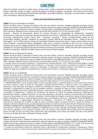 3
Concurso Público para Provimento de Cargos no Quadro de Pessoal da CAEMA
básica das planilhas, conceitos de células, linhas, colunas, pastas gráficos, elaboração de tabelas e gráficos, uso de fórmulas e
funções, impressão, inserção de objetos, controle de quebras, numeração de páginas, classificação, uso da barra de ferramentas,
atalhos e menus.10. Apresentação Microsoft Office 2003/2007 e Open Office (BrOffice) – Operações e conceitos básicos, criação de
slides, formatação e criação de apresentações.
PROVAS DE CONHECIMENTOS ESPECÍFICOS
CARGO: Técnico em Enfermagem do Trabalho
Domínio de tópicos atuais e relevantes de diversas áreas, tais como política, economia, sociedade, educação, tecnologia, energia,
relações internacionais, desenvolvimento sustentável e segurança aplicáveis ao cargo em específico. NOÇÕES DE SANEAMENTO BÁSICO:
Abastecimento de água, esgotamento sanitário, drenagem e resíduos sólidos. LEGISLAÇÃO REGULATÓRIA: Lei n.º 11.445, de 05 de janeiro de
2007 e alterações: estabelece diretrizes nacionais para o saneamento básico; Decreto n.º 7.217, de 21 de junho de 2010.
Curativos – Potencial de contaminação, Técnicas de curativos; Princípios da administração de medicamentos: terapêutica
medicamentosa, noções de farmacoterapia; Doenças Sexualmente Transmissíveis – AIDS/SIDA, Sífilis, Gonorréia, Uretrites, Condiloma
Acuminado, Linfogranuloma venéreo, Cancro mole – Prevenção; Imunização – Vacinas, acondicionamento, Cadeia de frio
(conservação), dosagens, aplicação, Calendário de vacinação); Conselho Regional de Enfermagem (Coren) - Código de Ética de
Enfermagem – Lei nº. 7498 do exercício Profissional; Esterilização de Material; Saneamento Básico – Esgoto sanitário, Destino do Lixo;
Saúde da Mulher – Planejamento familiar, gestação(pré- natal), parto e puerpério, prevenção do câncer de colo e mamas; Ética:
Princípios Básicos De Ética; Regulamentação do Exercício Profissional e Relações Humanas. Sistema Único de Saúde: Lei nº 8.080 de
19/09/90, Lei nº 8.142 de 28/12/90, Norma Operacional Básica do Sistema Único de Saúde - NOB-SUS de 1996, Norma Operacional da
Assistência à Saúde/SUS - NOAS-SUS de 2002, Programa de Controle de Infecção Hospitalar.
CARGO: Técnico em Segurança do Trabalho
Domínio de tópicos atuais e relevantes de diversas áreas, tais como política, economia, sociedade, educação, tecnologia, energia,
relações internacionais, desenvolvimento sustentável e segurança aplicaveis ao cargo em específico. NOÇÕES DE SANEAMENTO BÁSICO:
Abastecimento de água, esgotamento sanitário, drenagem e resíduos sólidos. LEGISLAÇÃO REGULATÓRIA: Lei n.º 11.445, de 05 de janeiro de
2007 e alterações: estabelece diretrizes nacionais para o saneamento básico; Decreto n.º 7.217, de 21 de junho de 2010.
1- Comissão Interna de Prevenção de Acidentes. 2- Equipamentos de Proteção Individual – EPI.3- Programa de Controle Médico de Saúde
Ocupacional.4- Programa de Prevenção de Riscos Ambientais. 5- Prevenção e Controle de Riscos no Ambiente do Trabalho.6- Higiene e
Segurança do Trabalho.7- Instalações e Serviços em Eletricidade. 8- Ergonomia.9- Condições Sanitárias e de Conforto nos Locais de
Trabalho.10- Segurança em Máquinas e Equipamentos.11- Proteção contra Incêndios. 12- Sinalização de Segurança.
CARGO: Técnico em Contabilidade
Domínio de tópicos atuais e relevantes de diversas áreas, tais como política, economia, sociedade, educação, tecnologia, energia,
relações internacionais, desenvolvimento sustentável e segurança aplicaveis ao cargo em específico. NOÇÕES DE SANEAMENTO BÁSICO:
Abastecimento de água, esgotamento sanitário, drenagem e resíduos sólidos. LEGISLAÇÃO REGULATÓRIA: Lei n.º 11.445, de 05 de janeiro de
2007 e alterações: estabelece diretrizes nacionais para o saneamento básico; Decreto n.º 7.217, de 21 de junho de 2010.
1 - CONTABILIDADE GERAL: a) A escrituração contábil: as contas, as partidas simples e as partidas dobradas; as contas patrimoniais; as contas
de receitas, despesas e custos; as contas de compensação; a equação patrimonial básica; o regime de caixa e o de competência; os
lançamentos e suas retificações. b) Os registros contábeis na constituição de entidades: os tipos de entidades; a constituição do capital; a
subscrição e a integralização do capital no caso de sociedades anônimas; a realização de capital com bens e direitos; as despesas de
constituição.c) Medidas preliminares à elaboração de balanços: o balancete de verificação; as conciliações e retificações de saldos de contas;
as provisões e os diferimentos; o inventário de mercadorias e de materiais; os créditos de liquidação duvidosa.d) A elaboração das
demonstrações contábeis: o Balanço Patrimonial e as suas notas explicativas; a apuração do resultado e a demonstração do resultado do
exercício; a demonstração de lucros e prejuízos acumulados; a demonstração das mutações do patrimônio líquido; a demonstração das
origens e aplicações de recursos; a demonstração de fluxo de caixa; a consolidação de balanços.2 - LEGISLACÃO E ÉTICA PROFISSIONAL a)
Legislação profissional: a regulamentação profissional do Contabilista: o Decreto-Lei nº 9.295/46; as prerrogativas profissionais,
especialmente a Resolução CFC nº 560/83; os órgãos de classe na profissão contábil; a formação profissional, o exame de suficiência e a
educação continuada; infrações técnicas; possíveis alterações ocorridas ou inclusões até sessenta dias antes da realização do concurso. 3 -
PRINCÍPIOS FUNDAMENTAIS DE CONTABILIDADE E NORMAS BRASILEIRAS DE CONTABILIDADE a) Princípios fundamentais de contabilidade:
Resolução CFC nº 750/93. 4 - MATEMÁTICA COMERCIAL E FINANCEIRA a) Juros simples: definição; generalidades; cálculo dos juros; taxa de
juro e prazo de aplicação; b) Juros compostos: definição; cálculo do montante a juro composto; determinação do fator de capitalização;
cálculo do capital, da taxa e do tempo; taxas proporcionais; taxas equivalentes; taxa nominal; taxa efetiva; taxa real e taxa aparente;
montante por períodos não inteiros. c) Montante: definição, conceito.
CARGO: Técnico Eletromecânico
Domínio de tópicos atuais e relevantes de diversas áreas, tais como política, economia, sociedade, educação, tecnologia, energia,
relações internacionais, desenvolvimento sustentável e segurança aplicaveis ao cargo em específico. NOÇÕES DE SANEAMENTO BÁSICO:
Abastecimento de água, esgotamento sanitário, drenagem e resíduos sólidos. LEGISLAÇÃO REGULATÓRIA: Lei n.º 11.445, de 05 de janeiro de
2007 e alterações: estabelece diretrizes nacionais para o saneamento básico; Decreto n.º 7.217, de 21 de junho de 2010.
1. Princípio de funcionamento motores de combustão interna.2. Manutenção em equipamentos mecânicos.3. Lubrificantes.4. Sistema
hidráulico e pneumático. 5. Sistema de transmissão.6. Dimensionamento conjunto moto-bombas.7. Automação.8. Processo de fabricação.9.
 