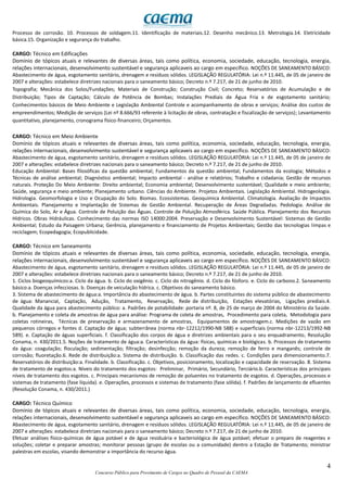 4
Concurso Público para Provimento de Cargos no Quadro de Pessoal da CAEMA
Processo de corrosão. 10. Processos de soldagem.11. Identificação de materiais.12. Desenho mecânico.13. Metrologia.14. Eletricidade
básica.15. Organização e segurança do trabalho.
CARGO: Técnico em Edificações
Domínio de tópicos atuais e relevantes de diversas áreas, tais como política, economia, sociedade, educação, tecnologia, energia,
relações internacionais, desenvolvimento sustentável e segurança aplicaveis ao cargo em específico. NOÇÕES DE SANEAMENTO BÁSICO:
Abastecimento de água, esgotamento sanitário, drenagem e resíduos sólidos. LEGISLAÇÃO REGULATÓRIA: Lei n.º 11.445, de 05 de janeiro de
2007 e alterações: estabelece diretrizes nacionais para o saneamento básico; Decreto n.º 7.217, de 21 de junho de 2010.
Topografia; Mecânica dos Solos/Fundações; Materiais de Construção; Construção Civil; Concreto; Reservatórios de Acumulação e de
Distribuição; Tipos de Captação; Cálculo de Potência de Bombas; Instalações Prediais de Água Fria e de esgotamento sanitário;
Conhecimentos básicos de Meio Ambiente e Legislação Ambiental Controle e acompanhamento de obras e serviços; Análise dos custos de
empreendimentos; Medição de serviços (Lei nº 8.666/93 referente à licitação de obras, contratação e fiscalização de serviços); Levantamento
quantitativo, planejamento, cronograma físico-financeiro; Orçamentos.
CARGO: Técnico em Meio Ambiente
Domínio de tópicos atuais e relevantes de diversas áreas, tais como política, economia, sociedade, educação, tecnologia, energia,
relações internacionais, desenvolvimento sustentável e segurança aplicaveis ao cargo em específico. NOÇÕES DE SANEAMENTO BÁSICO:
Abastecimento de água, esgotamento sanitário, drenagem e resíduos sólidos. LEGISLAÇÃO REGULATÓRIA: Lei n.º 11.445, de 05 de janeiro de
2007 e alterações: estabelece diretrizes nacionais para o saneamento básico; Decreto n.º 7.217, de 21 de junho de 2010.
Educação Ambiental: Bases filosóficas da questão ambiental; Fundamentos da questão ambiental; Fundamentos da ecologia; Métodos e
Técnicas de análise ambiental; Diagnóstico ambiental; Impacto ambiental - análise e relatórios; Trabalho e cidadania; Gestão de recursos
naturais. Proteção Do Meio Ambiente: Direito ambiental; Economia ambiental; Desenvolvimento sustentável; Qualidade e meio ambiente;
Saúde, segurança e meio ambiente; Planejamento urbano. Ciências do Ambiente. Projetos Ambientais. Legislação Ambiental. Hidrogeologia.
Hidrologia. Geomorfologia e Uso e Ocupação do Solo. Biomas. Ecossistemas. Geoquímica Ambiental. Climatologia. Avaliação de Impactos
Ambientais. Planejamento e Implantação de Sistemas de Gestão Ambiental. Recuperação de Áreas Degradadas. Pedologia. Análise de
Química do Solo, Ar e Água. Controle de Poluição das Águas. Controle de Poluição Atmosférica. Saúde Pública. Planejamento dos Recursos
Hídricos. Obras Hidráulicas. Conhecimento das normas ISO 14000:2004. Preservação e Desenvolvimento Sustentável: Sistemas de Gestão
Ambiental; Estudo da Paisagem Urbana; Gerência, planejamento e financiamento de Projetos Ambientais; Gestão das tecnologias limpas e
reciclagem; Ecopedagogia; Ecopublicidade.
CARGO: Técnico em Saneamento
Domínio de tópicos atuais e relevantes de diversas áreas, tais como política, economia, sociedade, educação, tecnologia, energia,
relações internacionais, desenvolvimento sustentável e segurança aplicaveis ao cargo em específico. NOÇÕES DE SANEAMENTO BÁSICO:
Abastecimento de água, esgotamento sanitário, drenagem e resíduos sólidos. LEGISLAÇÃO REGULATÓRIA: Lei n.º 11.445, de 05 de janeiro de
2007 e alterações: estabelece diretrizes nacionais para o saneamento básico; Decreto n.º 7.217, de 21 de junho de 2010.
1. Ciclos biogeoquímicos:a. Ciclo da água. b. Ciclo do oxigênio. c. Ciclo do nitrogênio. d. Ciclo do fósforo. e. Ciclo do carbono.2. Saneamento
básico:a. Doenças infecciosas. b. Doenças de veiculação hídrica. c. Objetivos do saneamento básico.
3. Sistema de abastecimento de água:a. Importância do abastecimento de água. b. Partes constituintes do sistema público de abastecimento
de água: Manancial, Captação, Adução, Tratamento, Reservação, Rede de distribuição, Estações elevatórias, Ligações prediais.4.
Qualidade da água para abastecimento público: a. Padrões de potabilidade: portaria nº. 8, de 25 de março de 2004 do Ministério da Saúde.
b. Planejamento e coleta de amostras de água para análise: Programa de coleta de amostras, Procedimento para coleta, Metodologia para
coletas rotineiras, Técnicas de preservação e armazenamento de amostras, Equipamentos de amostragem.c. Medições de vazão em
pequenos córregos e fontes d. Captação de água; subterrânea (norma nbr-12212/1990-NB 588) e superficiais (norma nbr-12213/1992-NB
589). e. Captação de águas superficiais. f. Classificação dos corpos de água e diretrizes ambientais para o seu enquadramento, Resolução
Conama, n. 430/2011.5. Noções de tratamento de água:a. Características da água: físicas, químicas e biológicas. b. Processos de tratamento
da água: coagulação; floculação; sedimentação; filtração; desinfecção; remoção da dureza; remoção de ferro e manganês; controle de
corrosão; fluoretação.6. Rede de distribuição:a. Sistema de distribuição. b. Classificação das redes. c. Condições para dimensionamento.7.
Reservatórios de distribuição:a. Finalidade. b. Classificação. c. Objetivos, posicionamento, localização e capacidade de reservação. 8. Sistema
de tratamento de esgotos:a. Níveis do tratamento dos esgotos: Preliminar, Primário, Secundário, Terciário.b. Características dos principais
níveis de tratamento dos esgotos. c. Principais mecanismos de remoção de poluentes no tratamento de esgotos. d. Operações, processos e
sistemas de tratamento (fase líquida). e. Operações, processos e sistemas de tratamento (fase sólida). f. Padrões de lançamento de efluentes
(Resolução Conama, n. 430/2011.)
CARGO: Técnico Químico
Domínio de tópicos atuais e relevantes de diversas áreas, tais como política, economia, sociedade, educação, tecnologia, energia,
relações internacionais, desenvolvimento sustentável e segurança aplicaveis ao cargo em específico. NOÇÕES DE SANEAMENTO BÁSICO:
Abastecimento de água, esgotamento sanitário, drenagem e resíduos sólidos. LEGISLAÇÃO REGULATÓRIA: Lei n.º 11.445, de 05 de janeiro de
2007 e alterações: estabelece diretrizes nacionais para o saneamento básico; Decreto n.º 7.217, de 21 de junho de 2010.
Efetuar análises físico-químicas de água potável e de água residuária e bacteriológica de água potável; efetuar o preparo de reagentes e
soluções; coletar e preparar amostras; monitorar pessoas (grupo de escolas ou a comunidade) dentro a Estação de Tratamento; ministrar
palestras em escolas, visando demonstrar a importância do recurso água.
 