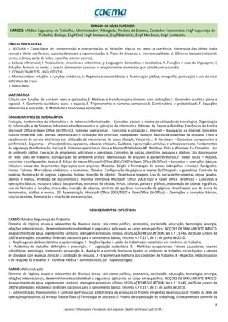 5
Concurso Público para Provimento de Cargos no Quadro de Pessoal da CAEMA
CARGOS DE NÍVEL SUPERIOR
CARGOS: Médico Segurança do Trabalho, Administrador, Advogado, Analista de Sistema, Contador, Economista, Engº Segurança do
Trabalho, Biologo, Engº Civil, Engº Ambiental, Engº Eletricista, Engº Mecânico, Engº Sanitarista.
LÍNGUA PORTUGUESA
1. LEITURA – Capacidade de compreensão e interpretação: a) Relações lógicas no texto: a coerência; hierarquia das ideias: ideia
central e ideias periféricas; o ponto de vista e a argumentação; b. Tipos de discurso; c. Intertextualidade; d. Gêneros textuais (editorial,
conto, crônica, carta de leitor, resenha, dentre outros);
e. Leitura inferencial; f. Vocabulário: sinonímia e antonímia; g. Linguagens denotativa e conotativa; h. Funções e usos da linguagem; i)
Relações formais no texto: a coesão (elementos coesivos e relações entre elementos que constituem a coesão.
2. CONHECIMENTOS LINGUÍSTICOS:
a. Morfossintaxe: relações e funções sintáticas; b. Regência e concordância; c. Acentuação gráfica, ortografia, pontuação e uso do sinal
indicativo de crase.
3. PARÁFRASE.
MATEMÁTICA
Cálculo com funções de variáveis reais e aplicações.2. Matrizes e transformações Lineares com aplicações.3. Geometria analítica plana e
espacial. 4. Geometria euclidiana plana e espacial.5. Trigonometria e números complexos.6. Combinatória e probabilidade.7. Equações
diferenciais e aplicações. 8. Matemática financeira e aplicações.
CONHECIMENTOS DE INFORMÁTICA
Evolução, fundamentos da informática e de sistemas informatizados - Conceitos básicos e modos de utilização de tecnologias. Organização
da informação e de Sistemas Informatizados.Ferramentas e aplicação de informática. Editores de Textos e Planilhas Eletrônicas da família
Microsoft Office e Open Office (BrOffice).2. Sistemas operacionais - Conceitos e utilização.3. Internet – Navegação na Internet. Conceitos
básicos (hyperlink, URL, portais, segurança etc.). Utilização dos principais navegadores. Serviços básicos de download de arquivos. Envio e
recebimento de correio eletrônico etc. Utilização de mecanismos de busca (Google, Yahoo etc.). 4. Hardware – Conceitos, componentes e
periféricos.5. Segurança – Vírus eletrônico, spywares, adwares e trojans. Cuidados e prevenção: antivírus e antispywares etc. Fundamentos
de segurança da informação. Backup.6. Sistemas operacionais Linux e Microsoft Windows XP, Windows Vista e Windows 7 – Conceitos. Uso
de ambiente gráfico. Execução de programas, aplicativos e acessórios. Conceitos de pastas, diretórios, arquivos e atalhos. Uso dos recursos
de rede. Área de trabalho. Configuração do ambiente gráfico. Manipulação de arquivos e pastas/diretórios.7. Redes locais – Noções,
conceitos e configurações básicas.8. Editor de textos Microsoft Office 2003/2007 e Open Office (BrOffice) – Conceitos e operações básicas.
Estrutura básica dos documentos. Operações com arquivos. Modelos. Edição e formatação de textos. Cabeçalhos e rodapé. Parágrafos.
Fontes. Colunas. Marcadores simbólicos e numéricos. Tabelas. Configuração de páginas e impressão.Ortografia e gramática. Controle de
quebras. Numeração de páginas. Legendas. Índices. Inserção de objetos. Desenhos e imagens. Uso da barra de ferramentas, régua, janelas,
atalhos e menus. Proteção de documentos.9. Planilha eletrônica Microsoft Office 2003/2007 e Open Office (BrOffice) – Conceitos e
operações básicas; estrutura básica das planilhas, conceitos de células, linhas, colunas, pastas e gráficos, elaboração de tabelas e gráficos,
uso de fórmulas e funções, impressão, inserção de objetos, controle de quebras, numeração de páginas, classificação, uso da barra de
ferramentas, atalhos e menus. 10. Apresentação Microsoft Office 2003/2007 e OpenOffice (BrOffice) – Operações e conceitos básicos,
criação de slides, formatação e criação de apresentações.
CONHECIMENTOS ESPECÍFICOS
CARGO: Médico Segurança do Trabalho
Domínio de tópicos atuais e relevantes de diversas áreas, tais como política, economia, sociedade, educação, tecnologia, energia,
relações internacionais, desenvolvimento sustentável e segurança aplicaveis ao cargo em específico. NOÇÕES DE SANEAMENTO BÁSICO:
Abastecimento de água, esgotamento sanitário, drenagem e resíduos sólidos. LEGISLAÇÃO REGULATÓRIA: Lei n.º 11.445, de 05 de janeiro de
2007 e alterações: estabelece diretrizes nacionais para o saneamento básico; Decreto n.º 7.217, de 21 de junho de 2010.
1 - Noções gerais de bioestatística e epidemiologia. 2 - Noções ligadas à saúde do trabalhador: estatística em medicina do trabalho.
3 - Acidentes do trabalho: definições e prevenção. 4 - Legislação acidentária. 5 - Moléstias ocupacionais: Fatores causadores, exames
subsidiários, semiologia, tratamento, prevenção. 6 - Avaliação e controle dos riscos ligados ao ambiente de trabalho; riscos ligados a setores
de atividade com especial atenção à condução de veículos. 7 - Ergometria e melhoria das condições de trabalho. 8 - Aspectos médicos sociais
e de relações de trabalho. 9 - Conduta médica – Administrativa; 10 - Aspectos legais.
CARGO: Administrador
Domínio de tópicos atuais e relevantes de diversas áreas, tais como política, economia, sociedade, educação, tecnologia, energia,
relações internacionais, desenvolvimento sustentável e segurança aplicaveis ao cargo em específico. NOÇÕES DE SANEAMENTO BÁSICO:
Abastecimento de água, esgotamento sanitário, drenagem e resíduos sólidos. LEGISLAÇÃO REGULATÓRIA: Lei n.º 11.445, de 05 de janeiro de
2007 e alterações: estabelece diretrizes nacionais para o saneamento básico; Decreto n.º 7.217, de 21 de junho de 2010.
1 - Administração, Planejamento e Controle da Produção: a) Estratégia de produção.b) Projeto em gestão de produção.c) Projeto da rede de
operações produtivas. d) Arranjo físico e fluxo.e) Tecnologia de processo.f) Projeto de organização do trabalho.g) Planejamento e controle da
 