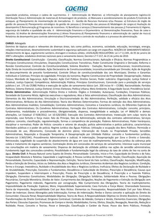 6
Concurso Público para Provimento de Cargos no Quadro de Pessoal da CAEMA
capacidade produtiva, estoque e cadeia de suprimentos. 2 - Administração de Materiais: a) Informações de planejamento logístico.b)
Distribuição física.c) Administração de materiais.d) Armazenagem de produtos. e) Manuseio e acondicionamento do produto.f) Controle de
estoques. g) Planejamento da movimentação de mercadorias. 3 - Gestão de Recursos Humanos e/ou Pessoas: a) Estrutura do órgão de
gestão de pessoas.b) Planejamento estratégico da gestão de pessoas.c) Orientação das pessoas.d) Modelagem de cargos.e) Avaliação do
desempenho.f) Remuneração.g) Programas de incentivos. h) Benefícios e serviços.i) Desenvolvimento das pessoas.j) Treinamento.k) Higiene,
segurança do trabalho e qualidade de vida. 4 - Administração Financeira e Orçamentária: a) Demonstrações financeiras, fluxo de caixa e
impostos. b) Análise de demonstrações financeiras.c) Ativos financeiros.d) Planejamento financeiro e administração de capital de risco.e)
Relatórios de desempenho para controle administrativo.f) Planejamento e controle de resultados e o processo de administração.
CARGO: Advogado
Domínio de tópicos atuais e relevantes de diversas áreas, tais como política, economia, sociedade, educação, tecnologia, energia,
relações internacionais, desenvolvimento sustentável e segurança aplicaveis ao cargo em específico. NOÇÕES DE SANEAMENTO BÁSICO:
Abastecimento de água, esgotamento sanitário, drenagem e resíduos sólidos. LEGISLAÇÃO REGULATÓRIA: Lei n.º 11.445, de 05 de janeiro de
2007 e alterações: estabelece diretrizes nacionais para o saneamento básico; Decreto n.º 7.217, de 21 de junho de 2010.
Direito Constitucional: Constituição - Conceito; Classificação; Normas Constitucionais; Aplicação e Eficácia; Normas Programáticas e
Princípios Constitucionais Vinculantes; Disposições Constitucionais Transitórias; Poder Constituinte Originário e Derivado; Reforma e
Revisão Constitucional; Controle da Constitucionalidade; Sistema Brasileiro - Evolução; Normas Constitucionais; Inconstitucionais;
Ação Direta de Inconstitucionalidade; Ação Declaratória de Constitucionalidade; Inconstitucionalidade por Omissão; Ação de Argüição
de descumprimento de preceito fundamental; Controle Difuso de constitucionalidade das Leis Municipais; Direitos e Garantias
Individuais e Coletivas; Princípio da Legalidade; Princípio da Isonomia; Regime Constitucional da Propriedade: Desapropriação; Habeas
Corpus; Mandado de Segurança; Ação Popular; Ação Civil Pública; Direitos Sociais; Poder Judiciário: Organização; Justiça Federal e
Estadual, Justiça Especial; Competência; Administração Pública; Princípios Constitucionais; Concessão para a prestação de serviços
públicos ( art. 175 da CF/88) Política e execução de ações de saneamento básico (art. 200 inciso IV – CF/88); Nacionalidade; Partidos
Políticos; Sistema Eleitoral; Justiça Eleitoral; Crimes Eleitorais; Política Urbana; Meio Ambiente; A Seguridade Social; Previdência Social.
Direito Administrativo: Administração Pública Direta e Indireta: Órgãos e Entidades; Autarquias; Fundações; Empresas Públicas;
Sociedade de Economia Mista; Agências executivas e reguladoras; Atos e fatos administrativos; Classificação dos Atos Administrativos;
Elementos do Ato Administrativo; Vinculação e Discricionariedade do Ato Administrativo; Perfeição, validade e eficácia dos Atos
Administrativos; Atributos do Ato Administrativo; Teoria dos Motivos Determinantes; Formas de extinção dos Atos Administrativos;
Atos Administrativos Inválidos; Convalidação; Contratos Administrativos; Conceitos e Caracteres Jurídicos; As Diferentes Espécies de
Contratos Administrativos; Os Convênios Administrativos; Formação dos Contratos Administrativos; Licitação: conceito, princípios,
fundamentos, modalidades e procedimentos; Obrigatoriedade, dispensa, inexigibilidade e vedação; Lei nº 8666/93 e demais
alterações, Lei Estadual 17.928/2012; Lei 10.520/2002; Execução dos Contratos Administrativos; Inexecução sem culpa: teoria da
imprevisão, caso fortuito e força maior, fato do Príncipe, fato da Administração, extinção dos contratos administrativos; Serviços
públicos: conceito, classificação, regulamentação, formas e competência de prestação; Poderes Administrativos; Poder hierárquico,
disciplinar e normativo; Poder de Polícia: conceito e setores de atuação; polícia administrativa e polícia judiciária; características;
liberdades públicas e o poder de polícia; Regime Jurídico das Águas Públicas; Utilização e ocupação dos Bens Públicos: Permissão e
Concessão de uso, Aforamento, Concessão de domínio pleno; Intervenção do Estado na Propriedade Privada; Servidões
Administrativas; Requisição e Ocupação Temporária; A Desapropriação por Utilidade Pública: conceito e fundamentos jurídicos,
Decreto-Lei 3.365/1941; Procedimento Administrativo e Judicial; A Indenização; Desapropriação por Zona e Direito e Extensão;
Retrocessão; Legalidade da suspensão do abastecimento de água em caso de inadimplemento; Natureza jurídica da cobrança pela
coleta e tratamento de esgotos sanitários; Contratação direta em concessões de serviços de saneamento; Interesse supra municipal
nas conurbações em matéria de saneamento; Dispensa de declaração de utilidade pública nas ações de servidão administrativa;
Fundamento legal das concessões-convênio; Possibilidade e fundamentação legal da cobrança da taxa de coleta de lixo na conta de
água. Direito Civil: A Pessoa Natural como Sujeito de Direito; Personalidade: Conceito, Início e Fim; Capacidade de Direito e de Fato;
Incapacidade Absoluta e Relativa; Capacidade e Legitimação; A Pessoa Jurídica de Direito Privado; Noção; Classificação; Aquisição da
Personalidade; Domicílio; Capacidade e Representação; Extinção; Teoria Geral do Fato Jurídico; Classificação; Aquisição, Modificação,
Perda e Extinção de Direitos; Vícios ou Defeitos dos Atos e Negócios Jurídicos; Elementos Acidentais dos Negócios Jurídicos: Condição,
Termo e Encargo; Inexistência, Nulidade e Anulabilidade dos Atos e Negócios Jurídicos; Ineficácia; Efeitos da Declaração de Nulidade e
de Anulabilidade; Prescrição; Conceito e Fundamentos; Decadência e Caducidade de Direitos; Prescrição e Decadência; Causas que
Impedem, Suspendem e Interrompem a Prescrição; Prazos de Prescrição e de Decadência; A Prescrição e a Fazenda Pública;
Obrigação; Elementos Constitutivos; Modalidades de Obrigação; Obrigações Solidárias; Solidariedade Ativa e Passiva; Obrigações
Pecuniárias; Correção Monetária; Dívidas de Valor; Cumprimento das Obrigações; Noções de Pagamento e Extinção da Obrigação sem
Pagamento; Pagamento indevido, Pagamento por consignação; Não Cumprimento das Obrigações; Teoria do Inadimplemento;
Impossibilidade da Prestação: Espécies; Mora; Impossibilidade Superveniente; Caso Fortuito e Força Maior; Onerosidade Excessiva;
Teoria da Imprevisão; Responsabilidade Civil por Atos Ilícitos: Elementos ou Pressupostos; Responsabilidade Civil por Fato Alheio;
Dever de Indenizar; Danos Abrangidos pela Indenização; Formas de Indenização; Perdas e Danos conceito e aplicação do Direito do
Consumidor; Cláusula Penal; Responsabilidade Objetiva; Teoria do Risco; A Responsabilidade Objetiva no Direito Brasileiro; Contratos;
Transformações do Direito Contratual; Dirigismo Contratual; Contrato de Adesão; Compra e Venda; Elementos Essenciais; Obrigações
das Partes; Cláusulas Especiais; Promessas de Compra e Venda; Modalidades; Forma; Efeitos; Doação; Revogação, Reversão, Redução e
Nulidade; Posse; Conceito e Teorias; Posse e Detenção; Classificação e Caráter da Posse; Posse dos Bens Públicos; Proteção
 