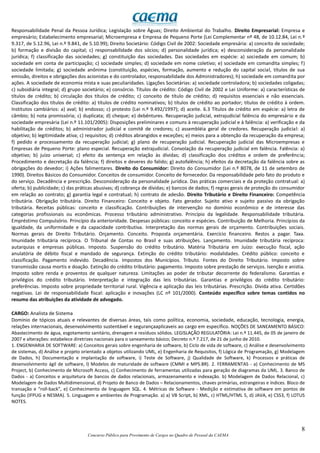 8
Concurso Público para Provimento de Cargos no Quadro de Pessoal da CAEMA
Responsabilidade Penal da Pessoa Jurídica; Legislação sobre Águas; Direito Ambiental do Trabalho. Direito Empresarial: Empresa e
empresário; Estabelecimento empresarial; Microempresa e Empresa de Pequeno Porte (Lei Complementar nº 48, de 10.12.84, Lei n.º
9.317, de 5.12.96, Lei n.º 9.841, de 5.10.99); Direito Societário: Código Civil de 2002: Sociedade empresária: a) conceito de sociedade;
b) formação e divisão do capital; c) responsabilidade dos sócios; d) personalidade jurídica; e) desconsideração da personalidade
jurídica; f) classificação das sociedades; g) constituição das sociedades. Das sociedades em espécie: a) sociedade em comum; b)
sociedade em conta de participação; c) sociedade simples; d) sociedade em nome coletivo; e) sociedade em comandita simples; f)
sociedade limitada; g) sociedade anônima (constituição, espécies, formação, aumento e redução do capital social, títulos de sua
emissão, direitos e obrigações dos acionistas e do controlador, responsabilidade dos Administradores); h) sociedade em comandita por
ações. A sociedade de economia mista e suas peculiaridades. Ligações Societárias: a) sociedade controladora; b) sociedades coligadas;
c) subsidiária integral; d) grupo societário; e) consórcio. Títulos de crédito: Código Civil de 2002 e Lei Uniforme: a) características de
títulos de crédito; b) circulação dos títulos de crédito; c) conceito de título de crédito; d) requisitos essenciais e não essenciais.
Classificação dos títulos de crédito: a) títulos de crédito nominativos; b) títulos de crédito ao portador; títulos de crédito à ordem.
Institutos cambiários: a) aval; b) endosso; c) protesto (Lei n.º 9.492/1997); d) aceite. 6.3 Títulos de crédito em espécie: a) letra de
câmbio; b) nota promissória; c) duplicata; d) cheque; e) debêntures. Recuperação judicial, extrajudicial falência do empresário e da
sociedade empresária (Lei n.º 11.101/2005): Disposições preliminares e comuns à recuperação judicial e à falência: a) verificação e da
habilitação de créditos; b) administrador judicial e comitê de credores; c) assembléia geral de credores. Recuperação judicial: a)
objetivo; b) legitimidade ativa; c) requisitos; d) créditos abrangidos e exceções; e) meios para a obtenção da recuperação da empresa;
f) pedido e processamento da recuperação judicial; g) plano de recuperação judicial. Recuperação judicial das Microempresas e
Empresas de Pequeno Porte: plano especial. Recuperação extrajudicial. Convolação da recuperação judicial em falência. Falência: a)
objetivo; b) juízo universal; c) efeito da sentença em relação às dívidas; d) classificação dos créditos e ordem de preferência;
Procedimento e decretação da falência; f) direitos e deveres do falido; g) autofalência; h) efeitos da decretação da falência sobre as
obrigações do devedor; i) Ações falimentares. Direito do Consumidor: Direito do Consumidor (Lei n.º 8078, de 11 de setembro de
1990). Direitos Básicos do Consumidor. Conceitos de consumidor. Conceito de fornecedor. Da responsabilidade pelo fato do produto e
do serviço. Decadência e prescrição. Desconsideração da personalidade jurídica. Das práticas comerciais e da proteção contratual: a)
oferta; b) publicidade; c) das práticas abusivas; d) cobrança de dívidas; e) bancos de dados; f) regras gerais de proteção do consumidor
em relação ao contrato; g) garantia legal e contratual; h) contrato de adesão. Direito Tributário e Direito Financeiro: Competência
tributária. Obrigação tributária. Direito Financeiro: Conceito e objeto. Fato gerador. Sujeito ativo e sujeito passivo da obrigação
tributária. Receitas públicas: conceito e classificação. Contribuições de intervenção no domínio econômico e de interesse das
categorias profissionais ou econômicas. Processo tributário administrativo. Princípio da legalidade. Responsabilidade tributária.
Empréstimo Compulsório. Princípio da anterioridade. Despesas públicas: conceito e espécies. Contribuição de Melhoria. Princípios da
igualdade, da uniformidade e da capacidade contributiva. Interpretação das normas gerais de orçamento. Contribuições sociais.
Normas gerais de Direito Tributário. Orçamento. Conceito. Proposta orçamentária. Exercício financeiro. Restos a pagar. Taxa.
Imunidade tributária recíproca. O Tribunal de Contas no Brasil e suas atribuições. Lançamento. Imunidade tributária recíproca:
autarquias e empresas públicas. Imposto. Suspensão do crédito tributário. Matéria Tributária em Juízo: execução fiscal, ação
anulatória de débito fiscal e mandado de segurança. Extinção do crédito tributário: modalidades. Crédito público: conceito e
classificação. Pagamento indevido. Decadência. Impostos dos Municípios. Tributo. Fontes do Direito Tributário. Imposto sobre
transmissão causa mortis e doação. Extinção do crédito tributário: pagamento. Imposto sobre prestação de serviços. Isenção e anistia.
Imposto sobre renda e proventos de qualquer natureza. Limitações ao poder de tributar decorrente do federalismo. Garantias e
privilégios do crédito tributário. Interpretação e integração das leis tributárias. Garantias e privilégios do crédito tributário:
preferências. Imposto sobre propriedade territorial rural. Vigência e aplicação das leis tributárias. Prescrição. Dívida ativa. Certidões
negativas. Lei de responsabilidade fiscal: aplicação e inovações (LC nº 101/2000). Conteúdo específico sobre temas contidos no
resumo das atribuições da atividade de advogado.
CARGO: Analista de Sistema
Domínio de tópicos atuais e relevantes de diversas áreas, tais como política, economia, sociedade, educação, tecnologia, energia,
relações internacionais, desenvolvimento sustentável e segurançaaplicaveis ao cargo em específico. NOÇÕES DE SANEAMENTO BÁSICO:
Abastecimento de água, esgotamento sanitário, drenagem e resíduos sólidos. LEGISLAÇÃO REGULATÓRIA: Lei n.º 11.445, de 05 de janeiro de
2007 e alterações: estabelece diretrizes nacionais para o saneamento básico; Decreto n.º 7.217, de 21 de junho de 2010.
1. ENGENHARIA DE SOFTWARE: a) Conceitos gerais sobre engenharia de software, b) Ciclo de vida de software, c) Análise e desenvolvimento
de sistemas, d) Análise e projeto orientado a objetos utilizando UML, e) Engenharia de Requisitos, f) Lógica de Programação, g) Modelagem
de Dados, h) Documentação e implantação de software, i) Teste de Software, j) Qualidade de Software, k) Processos e práticas de
desenvolvimento ágil de software, l) Modelos de maturidade de software (CMMI e MPS.BR). 2. FERRAMENTAS - a) Conhecimento de MS
Project, b) Conhecimento de Microsoft Access, c) Conhecimento de ferramentas utilizadas para geração de diagramas da UML. 3. Banco de
Dados - a) Conceitos e arquitetura de bancos de dados relacionais, armazenamento e indexação. b) Modelagem de Dados Relacional, c)
Modelagem de Dados Multidimensional, d) Projeto de Banco de Dados – Relacionamentos, chaves primárias, estrangeiras e índices. Bloco de
transação e “roll-back”, e) Conhecimento de linguagem SQL. 4. Métricas de Software - Medição e estimativa de software em pontos de
função (IFPUG e NESMA). 5. Linguagem e ambientes de Programação. a) a) VB Script, b) XML, c) HTML/HTML 5, d) JAVA, e) CSS3, f) LOTUS
NOTES.
 