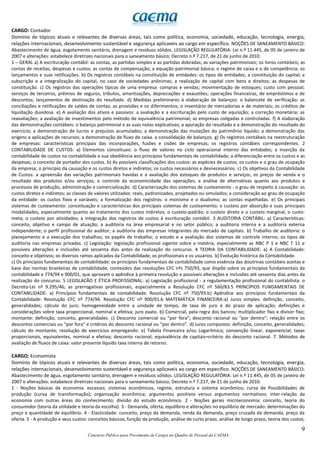 9
Concurso Público para Provimento de Cargos no Quadro de Pessoal da CAEMA
CARGO: Contador
Domínio de tópicos atuais e relevantes de diversas áreas, tais como política, economia, sociedade, educação, tecnologia, energia,
relações internacionais, desenvolvimento sustentável e segurança aplicaveis ao cargo em específico. NOÇÕES DE SANEAMENTO BÁSICO:
Abastecimento de água, esgotamento sanitário, drenagem e resíduos sólidos. LEGISLAÇÃO REGULATÓRIA: Lei n.º 11.445, de 05 de janeiro de
2007 e alterações: estabelece diretrizes nacionais para o saneamento básico; Decreto n.º 7.217, de 21 de junho de 2010.
1 – GERAL a) A escrituração contábil: as contas, as partidas simples e as partidas dobradas; as variações patrimoniais; os livros contábeis; as
contas de receitas, despesas e custos; as contas de compensação; a equação patrimonial básica; o regime de caixa e o de competência; os
lançamentos e suas retificações. b) Os registros contábeis na constituição de entidades: os tipos de entidades; a constituição do capital; a
subscrição e a integralização do capital, no caso de sociedades anônimas; a realização de capital com bens e direitos; as despesas de
constituição. c) Os registros das operações típicas de uma empresa: compras e vendas; movimentação de estoques; custo com pessoal;
serviços de terceiros, prêmios de seguros, tributos, amortizações, depreciações e exaustões; operações financeiras, de empréstimos e de
descontos; lançamentos de destinação do resultado. d) Medidas preliminares à elaboração de balanços: o balancete de verificação; as
conciliações e retificações de saldos de contas; as provisões e os diferimentos; o inventário de mercadorias e de materiais; os créditos de
liquidação duvidosa. e) A avaliação dos ativos e passivos: a avaliação e a escrituração pelo custo de aquisição; a correção monetária; as
reavaliações; a avaliação de investimentos pelo método de equivalência patrimonial; as empresas coligadas e controladas. f) A elaboração
das demonstrações contábeis: o balanço patrimonial e as suas notas explicativas; a apuração do resultado e a demonstração do resultado do
exercício; a demonstração de lucros e prejuízos acumulados; a demonstração das mutações do patrimônio liquido; a demonstração das
origens e aplicações de recursos; a demonstração de fluxo de caixa. a consolidação de balanços. g) Os registros contábeis na reestruturação
de empresas: características principais das incorporações, fusões e cisões de empresas; os registros contábeis correspondentes. 2
CONTABILIDADE DE CUSTOS: a) Elementos conceituais: o fluxo de valores no ciclo operacional interno das entidades; a inserção da
contabilidade de custos na contabilidade e sua obediência aos princípios fundamentais de contabilidade; a diferenciação entre os custos e as
despesas; o conceito de portador dos custos. b) As possíveis classificações dos custos: as espécies de custos; os custos e o grau de ocupação
da empresa; o princípio da causação e os custos diretos e indiretos; os custos necessários e desnecessários. c) Os objetivos da Contabilidade
de Custos: a apreensão das variações patrimoniais havidas e a avaliação dos estoques de produtos e serviços; os preços de venda e o
resultado dos produtos e/ou serviços; o controle da economicidade das operações; a análise de alternativas quanto aos produtos e
processos de produção, administração e comercialização. d) Caracterização dos sistemas de custeamento - o grau de respeito à causação: os
custos diretos e indiretos; as classes de valores utilizados: reais, padronizados, projetados ou simulados; a consideração ao grau de ocupação
da entidade: os custos fixos e variáveis; a formalização dos registros: o monismo e o dualismo; as contas espelhadas. e) Os principais
sistemas de custeamento: conceituação e características dos principais sistemas de custeamento; o custeio por absorção e suas principais
modalidades, especialmente quanto ao tratamento dos custos indiretos; o custeio-padrão; o custeio direto e o custeio marginal; o custo-
meta; o custeio por atividades; a integração dos registros de custos à escrituração contábil. 3 AUDITORIA CONTÁBIL: a) Características:
conceito, objetivo e campo de atuação; a auditoria na área empresarial e no setor público; a auditoria interna e a auditoria externa
independente; o perfil profissional do auditor; a auditoria das empresas integrantes do mercado de capitais. b) Trabalho de auditoria: o
planejamento e a execução dos trabalhos; os papéis de trabalho; o estudo e a avaliação dos sistemas de controle interno; os tipos de
auditoria nas empresas privadas. c) Legislação: legislação profissional vigente sobre a matéria, especialmente as NBC P 1 e NBC T 11 e
possíveis alterações e inclusões até sessenta dias antes da realização do concurso. 4 TEORIA DA CONTABILIDADE: a) A Contabilidade:
conceito e objetivos; os diversos ramos aplicados da Contabilidade; os profissionais e os usuários. b) Evolução histórica da Contabilidade.
c) Os princípios fundamentais de contabilidade: os princípios fundamentais de contabilidade como essência das doutrinas contábeis aceitas e
base das normas brasileiras de contabilidade; conteúdos das resoluções CFC nºs 750/93, que dispõe sobre os princípios fundamentais da
contabilidade e 774/94 e 900/01, que aprovam o apêndice à primeira resolução e possíveis alterações e inclusões até sessenta dias antes da
realização do concurso. 5 LEGISLACÃO E ÉTICA PROFISSIONAL: a) Legislação profissional - a regulamentação profissional do contabilista: o
Decreto-Lei nº 9.295/46; as prerrogativas profissionais, especialmente a Resolução CFC nº 560/83.5 PRINCÍPIOS FUNDAMENTAIS DE
CONTABILIDADE: a) Princípios fundamentais de contabilidade: Resolução CFC nº 750/93.b) Apêndice aos princípios fundamentais da
Contabilidade: Resolução CFC nº 774/94. Resolução CFC nº 900/01.6 MATEMÁTICA FINANCEIRA:a) Juros simples: definição, conceito,
generalidades; cálculo do juro; homogeneidade entre a unidade de tempo, de taxa de juro e do prazo de aplicação; definições e
considerações sobre taxa proporcional, nominal e efetiva; juro exato. b) Comercial, pela regra dos bancos; multiplicador fixo e divisor fixo;
montante: definição, conceito, generalidades. c) Desconto comercial ou "por fora"; desconto racional ou "por dentro"; relação entre os
descontos comerciais ou "por fora” e critérios do desconto racional ou "por dentro". d) Juros compostos: definição, conceito, generalidades;
cálculo do montante; resolução de exercícios empregando. e) Tabela Financeira e/ou Logarítmica; convenção linear, exponencial; taxas
proporcionais, equivalentes, nominal e efetiva; desconto racional; equivalência de capitais–critério do desconto racional. 7. Métodos de
avaliação de fluxos de caixa: valor presente líquido taxa interna de retorno.
CARGO: Economista
Domínio de tópicos atuais e relevantes de diversas áreas, tais como política, economia, sociedade, educação, tecnologia, energia,
relações internacionais, desenvolvimento sustentável e segurança aplicaveis ao cargo em específico. NOÇÕES DE SANEAMENTO BÁSICO:
Abastecimento de água, esgotamento sanitário, drenagem e resíduos sólidos. LEGISLAÇÃO REGULATÓRIA: Lei n.º 11.445, de 05 de janeiro de
2007 e alterações: estabelece diretrizes nacionais para o saneamento básico; Decreto n.º 7.217, de 21 de junho de 2010.
1 - Noções básicas de economia: escassez, sistemas econômicos, regime, estrutura e sistema econômico; curva de Possibilidades de
produção (curva de transformação); organização econômica; argumentos positivos versus argumentos normativos; inter-relação da
economia com outras áreas do conhecimento; divisão do estudo econômico. 2 - Noções gerais microeconomia: conceito, teoria do
consumidor (teoria da utilidade e teoria da escolha). 3 - Demanda, oferta, equilíbrio e alterações no equilíbrio de mercado: determinações do
preço e quantidade de equilíbrio. 4 - Elasticidade: conceito, preço da demanda, renda da demanda, preço cruzada da demanda, preço da
oferta. 5 - A produção e seus custos: conceitos básicos, função da produção, análise de curto prazo, análise de longo prazo, teoria dos custos,
 