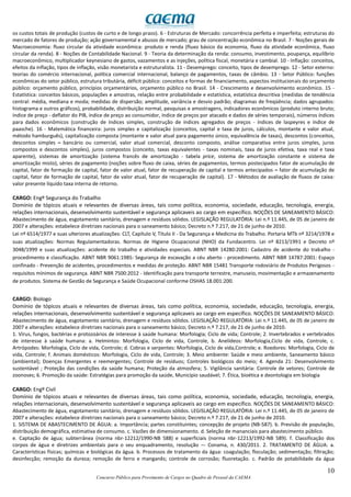 10
Concurso Público para Provimento de Cargos no Quadro de Pessoal da CAEMA
os custos totais de produção (custos de curto e de longo prazo). 6 - Estruturas de Mercado: concorrência perfeita e imperfeita; estruturas do
mercado de fatores de produção; ação governamental e abusos de mercado; grau de concentração econômica no Brasil. 7 - Noções gerais de
Macroeconomia: fluxo circular da atividade econômica: produto e renda (fluxo básico da economia, fluxo da atividade econômica, fluxo
circular da renda). 8 - Noções de Contabilidade Nacional. 9 - Teoria da determinação da renda: consumo, investimento, poupança, equilíbrio
macroeconômico, multiplicador keynesiano de gastos, vazamentos e as injeções, política fiscal, monetária e cambial. 10 - Inflação: conceitos,
efeitos da inflação, tipos de inflação, visão monetarista e estruturalista. 11 - Desemprego: conceito, tipos de desemprego. 12 - Setor externo:
teorias do comércio internacional, política comercial internacional, balanço de pagamentos, taxas de câmbio. 13 - Setor Público: funções
econômicas do setor público, estrutura tributária, déficit público: conceitos e formas de financiamento, aspectos institucionais do orçamento
público: orçamento público, princípios orçamentários, orçamento público no Brasil. 14 - Crescimento e desenvolvimento econômico. 15 -
Estatística: conceitos básicos, populações e amostras, relação entre probabilidade e estatística, estatística descritiva (medidas de tendência
central: média, mediana e moda; medidas de dispersão; amplitude, variância e desvio padrão; diagramas de freqüência; dados agrupados:
histograma e outros gráficos), probabilidade, distribuição normal, pesquisas e amostragens, indicadores econômicos (produto interno bruto;
índice de preço - deflator do PIB, índice de preço ao consumidor, índice de preços por atacado e dados de séries temporais), números índices
para dados econômicos (construção de índices simples, construção de índices agregados de preços - índices de laspeyres e índice de
paasche). 16 - Matemática financeira: juros simples e capitalização (conceitos, capital e taxa de juros, cálculos, montante e valor atual,
método hamburguês), capitalização composta (montante e valor atual para pagamento único, equivalência de taxas), descontos (conceitos,
descontos simples – bancário ou comercial, valor atual comercial, desconto composto, análise comparativa entre juros simples, juros
compostos e descontos simples), juros compostos (conceito, taxas equivalentes - taxas nominais, taxa de juros efetiva, taxa real e taxa
aparente), sistemas de amortização (sistema francês de amortização - tabela price, sistema de amortização constante e sistema de
amortização misto), séries de pagamento (noções sobre fluxo de caixa, séries de pagamentos, termos postecipados fator de acumulação de
capital, fator de formação de capital, fator de valor atual, fator de recuperação de capital e termos antecipados – fator de acumulação de
capital, fator de formação de capital, fator de valor atual, fator de recuperação de capital). 17 - Métodos de avaliação de fluxos de caixa:
valor presente líquido taxa interna de retorno.
CARGO: Engº Segurança do Trabalho
Domínio de tópicos atuais e relevantes de diversas áreas, tais como política, economia, sociedade, educação, tecnologia, energia,
relações internacionais, desenvolvimento sustentável e segurança aplicaveis ao cargo em específico. NOÇÕES DE SANEAMENTO BÁSICO:
Abastecimento de água, esgotamento sanitário, drenagem e resíduos sólidos. LEGISLAÇÃO REGULATÓRIA: Lei n.º 11.445, de 05 de janeiro de
2007 e alterações: estabelece diretrizes nacionais para o saneamento básico; Decreto n.º 7.217, de 21 de junho de 2010.
Lei nº 6514/1977 e suas ulteriores atualizações: CLT, Capítulo V, Título II - Da Segurança e Medicina do Trabalho. Portaria MTb nº 3214/1978 e
suas atualizações: Normas Regulamentadoras. Normas de Higiene Ocupacional (NHO) da Fundacentro. Lei nº 8213/1991 e Decreto nº
3048/1999 e suas atualizações: acidente do trabalho e atividades especiais. ABNT NBR 14280:2001: Cadastro de acidente do trabalho -
procedimento e classificação. ABNT NBR 9061:1985: Segurança de escavação a céu aberto - procedimento. ABNT NBR 14787:2001: Espaço
confinado - Prevenção de acidentes, procedimentos e medidas de proteção. ABNT NBR 15481 Transporte rodoviário de Produtos Perigosos -
requisitos mínimos de segurança. ABNT NBR 7500:2012 - Identificação para transporte terrestre, manuseio, movimentação e armazenamento
de produtos. Sistema de Gestão de Segurança e Saúde Ocupacional conforme OSHAS 18.001:200.
CARGO: Biologo
Domínio de tópicos atuais e relevantes de diversas áreas, tais como política, economia, sociedade, educação, tecnologia, energia,
relações internacionais, desenvolvimento sustentável e segurança aplicaveis ao cargo em específico. NOÇÕES DE SANEAMENTO BÁSICO:
Abastecimento de água, esgotamento sanitário, drenagem e resíduos sólidos. LEGISLAÇÃO REGULATÓRIA: Lei n.º 11.445, de 05 de janeiro de
2007 e alterações: estabelece diretrizes nacionais para o saneamento básico; Decreto n.º 7.217, de 21 de junho de 2010.
1. Vírus, fungos, bactérias e protozoários de interesse à saúde humana: Morfologia; Ciclo de vida; Controle; 2. Invertebrados e vertebrados
de interesse à saúde humana: a. Helmintos: Morfologia, Ciclo de vida, Controle, b. Anelídeos: Morfologia,Ciclo de vida, Controle, c.
Artrópodes: Morfologia, Ciclo de vida, Controle; d. Cobras e serpentes: Morfologia, Ciclo de vida,Controle; e. Roedores: Morfologia, Ciclo de
vida, Controle; f. Animais domésticos: Morfologia, Ciclo de vida, Controle; 3. Meio ambiente: Saúde e meio ambiente, Saneamento básico
(ambiental); Doenças Emergentes e reemergentes; Controle de resíduos; Controles biológicos do meio; 4. Agenda 21: Desenvolvimento
sustentável ; Proteção das condições da saúde humana; Proteção da atmosfera; 5. Vigilância sanitária: Controle de vetores; Controle de
zoonoses; 6. Promoção da saúde: Estratégias para promoção da saúde, Município saudável; 7. Ética, bioética e deontologia em biologia
CARGO: Engº Civil
Domínio de tópicos atuais e relevantes de diversas áreas, tais como política, economia, sociedade, educação, tecnologia, energia,
relações internacionais, desenvolvimento sustentável e segurança aplicaveis ao cargo em específico. NOÇÕES DE SANEAMENTO BÁSICO:
Abastecimento de água, esgotamento sanitário, drenagem e resíduos sólidos. LEGISLAÇÃO REGULATÓRIA: Lei n.º 11.445, de 05 de janeiro de
2007 e alterações: estabelece diretrizes nacionais para o saneamento básico; Decreto n.º 7.217, de 21 de junho de 2010.
1. SISTEMA DE ABASTECIMENTO DE ÁGUA: a. Importância; partes constituintes; concepção de projeto (NB-587). b. Previsão de população,
distribuição demográfica, estimativa de consumo. c. Vazões de dimensionamento. d. Seleção de mananciais para abastecimento público.
e. Captação de água; subterrânea (norma nbr-12212/1990-NB 588) e superficiais (norma nbr-12213/1992-NB 589). f. Classificação dos
corpos de água e diretrizes ambientais para o seu enquadramento, resolução –- Conama, n. 430/2011. 2. TRATAMENTO DE ÁGUA: a.
Características físicas; químicas e biológicas da água. b. Processos de tratamento da água: coagulação; floculação; sedimentação; filtração;
desinfecção; remoção da dureza; remoção de ferro e manganês; controle de corrosão; fluoretação. c. Padrão de potabilidade da água
 