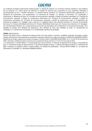 12
Concurso Público para Provimento de Cargos no Quadro de Pessoal da CAEMA
5.6. Problemas de flexão estaticamente indeterminados. 6. Seleção de materiais: 6.1. Principais materiais metálicos e não metálicos
de uso industrial; 6.2. Fatores gerais de influência na seleção de materiais que caracterizam as suas respectivas indicações e
contraindicações ao Uso. 7. Projetos mecânicos: 7.1. Desenho técnico mecânico; 7.2. Tolerâncias dimensionais e geométricas; 7.3.
Elementos de transmissão e de acoplamentos; 7.4. Elementos de vedação; 7.5. Mancais e rolamentos; 7.6. Lubrificação e
Lubrificantes. 8. Máquinas de fluxo: 8.1. Princípios de funcionamento, operação e seleção de bombas centrífugas; 8.2. Princípios de
funcionamento, operação e seleção de compressores alternativos; 8.3. Princípios de funcionamento, operação e seleção de
compressores centrífugos; 8.4. Princípios de funcionamento, operação e seleção de compressores axiais. 9. Fundamentos dos
processos de soldagem: 9.1. Soldagem a gás e oxicorte; 9.2. Soldagem elétrica com eletrodo revestido; 9.3. Processo TIG (Tungsten
Inert Gas); 9.4. Processo MIG (Metal Inert Gas); 9.5. Processo MAG (Metal Active Gas); 9.6. Processo Arco Submerso; 9.7. Brasagem.
10. Instrumentação industrial: 10.1. Aspectos gerais da área de instrumentação; 10.2. Calibradores e instrumentos de aferição; 10.3.
Medição de pressão; 10.4. Medição de temperatura. 10.5. Medição de nível; 10.6. Medição de vazão. 11. Planejamento de
instalações; 11.1. Gerência de manutenção; 11.2. Confiabilidade e gerência de qualidade.
CARGO: Engº Sanitarista
Domínio de tópicos atuais e relevantes de diversas áreas, tais como política, economia, sociedade, educação, tecnologia, energia,
relações internacionais, desenvolvimento sustentável e segurança aplicaveis ao cargo em específico. NOÇÕES DE SANEAMENTO BÁSICO:
Abastecimento de água, esgotamento sanitário, drenagem e resíduos sólidos. LEGISLAÇÃO REGULATÓRIA: Lei n.º 11.445, de 05 de janeiro de
2007 e alterações: estabelece diretrizes nacionais para o saneamento básico; Decreto n.º 7.217, de 21 de junho de 2010.
1. O saneamento e a Saúde Pública. 2. A preservação dos recursos hídricos. 3. Sistemas de abastecimento de água. 4. Qualidade da
água. 5. Tratamento de água de abastecimento. 6. Controle de poluição da água. 7. Sistemas de esgotos sanitários. 8. Tratamento de
águas residuárias. 9. Resíduos sólidos e limpeza pública. 10. Padrões de potabilidade - Portaria MS Nº 518/04. 11. Lei Federal de
Saneamento 11.445/2007. 11. Resolução CONAMA 430/2011.
 