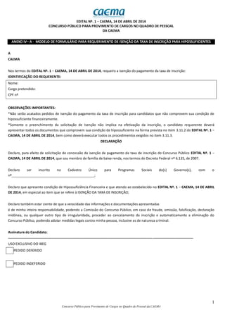 1
Concurso Público para Provimento de Cargos no Quadro de Pessoal da CAEMA
EDITAL Nº. 1 − CAEMA, 14 DE ABRIL DE 2014
CONCURSO PÚBLICO PARA PROVIMENTO DE CARGOS NO QUADRO DE PESSOAL
DA CAEMA
ANEXO IV– A - MODELO DE FORMULÁRIO PARA REQUERIMENTO DE ISENÇÃO DA TAXA DE INSCRIÇÃO PARA HIPOSSUFICIENTES
A
CAEMA
Nos termos do EDITAL Nº. 1 − CAEMA, 14 DE ABRIL DE 2014, requeiro a isenção do pagamento da taxa de inscrição:
IDENTIFICAÇÃO DO REQUERENTE:
Nome:
Cargo pretendido:
CPF nº
OBSERVAÇÕES IMPORTANTES:
*Não serão acatados pedidos de isenção do pagamento da taxa de inscrição para candidatos que não comprovem sua condição de
hipossuficiente financeiramente.
*Somente o preenchimento da solicitação de Isenção não implica na efetivação da inscrição, o candidato requerente deverá
apresentar todos os documentos que comprovem sua condição de hipossuficiente na forma prevista no item 3.11.2 do EDITAL Nº. 1 −
CAEMA, 14 DE ABRIL DE 2014, bem como deverá executar todos os procedimentos exigidos no item 3.11.3.
DECLARAÇÃO
Declaro, para efeito de solicitação de concessão da isenção de pagamento de taxa de inscrição do Concurso Público EDITAL Nº. 1 −
CAEMA, 14 DE ABRIL DE 2014, que sou membro de família de baixa renda, nos termos do Decreto Federal nº 6.135, de 2007.
Declaro ser inscrito no Cadastro Único para Programas Sociais do(s) Governo(s), com o
nº____________________________________________;
Declaro que apresento condição de Hipossuficiência Financeira e que atendo ao estabelecido no EDITAL Nº. 1 − CAEMA, 14 DE ABRIL
DE 2014, em especial ao item que se refere à ISENÇÃO DA TAXA DE INSCRIÇÃO;
Declaro também estar ciente de que a veracidade das informações e documentações apresentadas
é de minha inteira responsabilidade, podendo a Comissão do Concurso Público, em caso de fraude, omissão, falsificação, declaração
inidônea, ou qualquer outro tipo de irregularidade, proceder ao cancelamento da inscrição e automaticamente a eliminação do
Concurso Público, podendo adotar medidas legais contra minha pessoa, inclusive as de natureza criminal.
Assinatura do Candidato:
----------------------------------------------------------------------------------------------------------------------------------------------------------------
USO EXCLUSIVO DO IBEG
PEDIDO DEFERIDO
PEDIDO INDEFERIDO
 