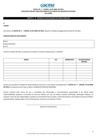 2
Concurso Público para Provimento de Cargos no Quadro de Pessoal da CAEMA
EDITAL Nº. 1 − CAEMA, 14 DE ABRIL DE 2014
CONCURSO PÚBLICO PARA PROVIMENTO DE CARGOS NO QUADRO DE PESSOAL
DA CAEMA
ANEXO IV – B - MODELO DE DECLARAÇÃO DE RENDA FAMILIAR
A
CAEMA
Nos termos do EDITAL Nº. 1 − CAEMA, 14 DE ABRIL DE 2014, requeiro a isenção do pagamento da taxa de inscrição:
IDENTIFICAÇÃO DO DECLARANTE:
Nome:
Cargo pretendido:
CPF nº
Informe os dados de todas as pessoas que residem no mesmo endereço que o candidato:
NOME R.G PARENTESCO SALÁRIO/RENDA
MENSAL
Declaro que apresento condição de Hipossuficiência Financeira e que atendo ao estabelecido no EDITAL Nº. 1 − CAEMA, 14 DE ABRIL
DE 2014, em especial ao item que se refere à ISENÇÃO DA TAXA DE INSCRIÇÃO;
Declaro também estar ciente de que a veracidade das informações e documentações apresentadas é de minha inteira
responsabilidade, podendo a Comissão do Concurso Público, em caso de fraude, omissão, falsificação, declaração inidônea, ou
qualquer outro tipo de irregularidade, proceder ao cancelamento da inscrição e automaticamente a eliminação do Concurso Público,
podendo adotar medidas legais contra minha pessoa, inclusive as de natureza criminal.
______________________________________________________
Assinatura do Declarante
 