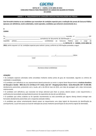 1
Concurso Público para Provimento de Cargos no Quadro de Pessoal da CAEMA
EDITAL Nº. 1 − CAEMA, 14 DE ABRIL DE 2014
CONCURSO PÚBLICO PARA PROVIMENTO DE CARGOS NO QUADRO DE PESSOAL
DA CAEMA
ANEXO V – A - REQUERIMENTO DE CONDIÇÕES ESPECIAIS PARA REALIZAÇÃO DAS PROVAS
Este formulário destina-se aos candidatos que necessitam de condições especiais para a realização das provas do Concurso Público
(pessoas com deficiência, recém-acidentados, recém-operados, candidatas que estiverem amamentando etc.).
A
CAEMA
Eu,__________________________________________________________________________, inscrição nº _______________, CPF
nº.___________________________________________ portador(a) do documento de identificação n. ________________________,
expedido pelo(a)________________________________, candidato(a) ao Concurso Público para o cargo de
__________________________________________________________________________ do EDITAL Nº. 1 − CAEMA, 14 DE ABRIL DE
2014, venho requerer a V. Sa. condições especiais para realizar a prova, conforme as informações prestadas a seguir.
_______________________________________ _____/_____________________ /2014.
Local
________________________________________________
Assinatura do(a) candidato(a)
ATENÇÃO!
• As condições especiais solicitadas serão concedidas mediante análise prévia do grau de necessidade, segundo os critérios de
viabilidade e razoabilidade.
• O candidato com deficiência ou seu representante deverá protocolar ou enviar o original deste Requerimento o Instituto Brasileiro
de Educação e Gestão - IBEG sito à CL 114 Bloco D 3º. Andar, Sala 317 - Shopping Santa Maria - Santa Maria/DF, CEP: 72.544-204,
devidamente preenchido, juntamente com o laudo, até o dia 08 de maio de 2014, com data de postagem até a data mencionada
anteriormente.
• O candidato com deficiência, que necessitar de tempo adicional para fazer as provas, deverá anexar a este requerimento a
justificativa da necessidade acompanhada de parecer do especialista da área de sua deficiência.
• O candidato que sofreu acidente ou foi operado recentemente ou está acometido por alguma doença deverá entregar este
formulário devidamente preenchido com o respectivo atestado médico.
• A candidata que estiver amamentando deverá anexar ao requerimento uma cópia legível do documento de identificação do
acompanhante, o qual terá acesso ao local de realização das provas mediante apresentação do documento original de identidade.
 