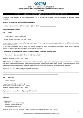 2
Concurso Público para Provimento de Cargos no Quadro de Pessoal da CAEMA
EDITAL Nº. 1 − CAEMA, 14 DE ABRIL DE 2014
CONCURSO PÚBLICO PARA PROVIMENTO DE CARGOS NO QUADRO DE PESSOAL
DA CAEMA
ANEXO V – B - REQUERIMENTO DE CONDIÇÕES ESPECIAIS PARA REALIZAÇÃO DAS PROVAS
PREENCHA CORRETAMENTE AS INFORMAÇÕES PARA QUE O IBEG POSSA ATENDER A SUA NECESSIDADE DA MELHOR FORMA
POSSÍVEL.
ASSINALE, COM UM X, O MOTIVO DO REQUERIMENTO:
( ) Pessoa com deficiência ( ) Amamentação ( ) Outro. Qual? ________________________
1. PESSOA COM DEFICIÊNCIA
1.1 VISUAL
( ) Total (cego) ( ) Subnormal (parcial)
Circule os recursos necessários para fazer a prova:
a) para cegos – prova em Braille, ledor de prova, máquina Perkins, reglete de mesa, punção, cubaritmo, sorobã, folhas brancas e
limpas e mesa espaçosa;
b) para visão subnormal – ledor de prova, lupa manual, luminária ou abajur, papel para rascunho, caneta, pincel atômico, mapas e
gráficos em relevo, máquina de datilografia comum e prova ampliada.
Caso necessite de prova ampliada, indique o tamanho da fonte. Observe os exemplos abaixo.
( ) Tamanho 14 ( )Tamanho 16 ( )Tamanho 18 ( )Tamanho 20
Necessita de tempo adicional? Sim ( ) Não ( )
NOTA: A prova para os deficientes visuais totais, que optarem por ledor de prova, será lida e registrada por um profissional capacitado.
Para maior segurança do candidato, todos os procedimentos e as explicações verbais feitos durante a realização da prova serão
gravados em aparelhos apropriados, que serão ouvidos posteriormente, para conferência das declarações do candidato.
Registre, se for o caso, outras condições especiais necessárias:
_____________________________________________________________________________________________________________
_____________________________________________________________________________________________________________
_______________________________________________________________________________
1.2 AUDITIVA
( ) Total ( ) Parcial
Faz uso de aparelho? Sim ( ) Não ( )
Precisa de Intérprete de LIBRAS? Sim ( ) Não ( )
Necessita de tempo adicional? Sim ( ) Não ( )
Registre, se for o caso, outras condições especiais necessárias:
_____________________________________________________________________________________________________________
_____________________________________________________________________________________________________________
1.3 FÍSICA
Parte do corpo:
( ) Membro superior (braços/mãos)
( ) Membro inferior (pernas/pés)
( ) Outra parte do corpo. Qual? ___________________________________________________
Necessita de um fiscal para preencher o cartão-resposta e/ou a folha de resposta? Sim ( ) Não ( )
 