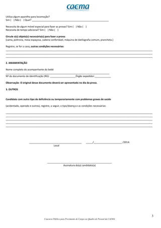 3
Concurso Público para Provimento de Cargos no Quadro de Pessoal da CAEMA
Utiliza algum aparelho para locomoção?
Sim ( ) Não ( ) Qual? _________________________________________________________
Necessita de algum móvel especial para fazer as provas? Sim ( ) Não ( )
Necessita de tempo adicional? Sim ( ) Não ( )
Circule o(s) objeto(s) necessário(s) para fazer a prova:
(cama, poltrona, mesa espaçosa, cadeira confortável, máquina de datilografia comum, prancheta.)
Registre, se for o caso, outras condições necessárias:
_____________________________________________________________________________________________________________
_____________________________________________________________________________________________________________
_____________________________________________________________________________________________________________
2. AMAMENTAÇÃO
Nome completo do acompanhante do bebê
_____________________________________________________________________________
Nº do documento de identificação (RG): ___________________Órgão expedidor:____________
Observação: O original desse documento deverá ser apresentado no dia da prova.
3. OUTROS
Candidato com outro tipo de deficiência ou temporariamente com problemas graves de saúde
(acidentado, operado e outros), registre, a seguir, o tipo/doença e as condições necessárias:
_____________________________________________________________________________________________________________
_____________________________________________________________________________________________________________
_____________________________________________________________________________________________________________
_____________________________________________________________________________________________________________
_____________________________________________________________________________________________________________
_______________________________________ _____/_____________________ /2014.
Local
________________________________________________
Assinatura do(a) candidato(a)
 