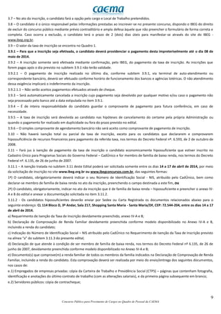 9
Concurso Público para Provimento de Cargos no Quadro de Pessoal da CAEMA
3.7 – No ato da inscrição, o candidato fará a opção pelo cargo e Local de Trabalho pretendidos.
3.8 – O candidato é o único responsável pelas informações prestadas ao inscrever-se no presente concurso, dispondo o IBEG do direito
de excluir do concurso público mediante prévio contraditório e ampla defesa àquele que não preencher o formulário de forma correta e
completa. Caso ocorra a exclusão, o candidato terá o prazo de 2 (dois) dias úteis para manifestar-se através do site do IBEG -
www.ibeg.org.br.
3.9 – O valor da taxa de inscrição se encontra no Quadro 1.
3.9.1 – Para que a inscrição seja efetivada, o candidato deverá providenciar o pagamento desta impreterivelmente até o dia 08 de
maio de 2014.
3.9.2 – A inscrição somente será efetivada mediante confirmação, pelo IBEG, do pagamento da taxa de inscrição. As inscrições que
forem pagas após o dia previsto no subitem 3.9.1 não terão validade.
3.9.2.1 – O pagamento de inscrição realizado no último dia, conforme subitem 3.9.1, via terminal de auto-atendimento ou
correspondente bancário, deverá ser efetuado conforme horário de funcionamento dos bancos e agências lotéricas. O não atendimento
dessa exigência implicará o indeferimento da inscrição.
3.9.2.1.1 – Não serão aceitos pagamentos efetuados através de cheque.
3.9.3 – Será automaticamente cancelada a inscrição cujo pagamento seja devolvido por qualquer motivo e/ou caso o pagamento não
seja processado pelo banco até a data estipulada no item 3.9.1.
3.9.4 – É de inteira responsabilidade do candidato guardar o comprovante de pagamento para futura conferência, em caso de
necessidade.
3.9.5 – A taxa de inscrição será devolvida ao candidato nas hipóteses de cancelamento do certame pela própria Administração ou
quando o pagamento for realizado em duplicidade ou fora do prazo previsto no edital.
3.9.6 – O simples comprovante de agendamento bancário não será aceito como comprovante de pagamento de inscrição.
3.10 – Não haverá isenção total ou parcial da taxa de inscrição, exceto para os candidatos que declararem e comprovarem
hipossuficiência de recursos financeiros para pagamento da referida taxa, nos termos do Decreto Federal nº. 6.593, de 2 de outubro de
2008.
3.11 – Fará jus à isenção de pagamento da taxa de inscrição o candidato economicamente hipossuficiente que estiver inscrito no
Cadastro Único para Programas Sociais do Governo Federal – CadÚnico e for membro de família de baixa renda, nos termos do Decreto
Federal nº. 6.135, de 26 de junho de 2007.
3.11.1 – A isenção tratada no subitem 3.11 deste Edital poderá ser solicitada somente entre os dias 14 a 17 de abril de 2014, por meio
da solicitação de inscrição no site www.ibeg.org.br ou www.ibegconcursos.com.br, das seguintes formas:
1ª) O candidato, obrigatoriamente deverá indicar o seu Número de Identificação Social - NIS, atribuído pelo CadÚnico, bem como
declarar-se membro de família de baixa renda no ato da inscrição, preenchendo o campo destinada a este fim, ou
2ª) O candidato, obrigatoriamente, indicar no ato da inscrição que é de família de baixa renda – hipossuficiente e preencher o anexo IV-
A e B do edital e anexar a documentação solicitada no item 3.11.2.
3.11.2 - Os candidatos hipossuficientes deverão enviar por Sedex ou Carta Registrada os documentos relacionados abaixo para o
seguinte endereço: CL 114 Bloco D, 3º Andar, Sala 217, Shopping Santa Maria - Santa Maria/DF, CEP: 72.544-204, entre os dias 14 a 17
de abril de 2014.
a) Requerimento de Isenção da Taxa de Inscrição devidamente preenchido, anexo IV-A e B;
b) Declaração de Comprovação de Renda Familiar devidamente preenchida conforme modelo disponibilizado no Anexo IV-A e B,
incluindo a renda do candidato;
c) Indicação do Número de Identificação Social – NIS atribuído pelo CadÚnico no Requerimento de Isenção da Taxa de Inscrição previsto
na alínea “a” do subitem 3.11.3 do presente edital;
d) Declaração de que atende à condição de ser membro de família de baixa renda, nos termos do Decreto Federal nº 6.135, de 26 de
junho de 2007, devidamente preenchida conforme modelo disponibilizado no Anexo IV-A e B;
e) Documento(s) que comprove(m) a renda familiar de todos os membros da família indicados na Declaração de Comprovação de Renda
Familiar, incluindo a renda do candidato. Esta comprovação deverá ser realizada por meio do envio/entrega dos seguintes documentos,
nos casos de:
e.1) Empregados de empresas privadas: cópia da Carteira de Trabalho e Previdência Social (CTPS) – páginas que contenham fotografia,
identificação e anotações do último contrato de trabalho (com as alterações salariais), e da primeira página subsequente em branco;
e.2) Servidores públicos: cópia de contracheque;
 