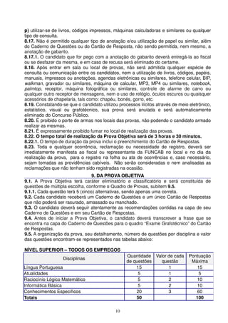 p) utilizar-se de livros, códigos impressos, máquinas calculadoras e similares ou qualquer
tipo de consulta.
8.17. Não é permitido qualquer tipo de anotação e/ou utilização de papel ou similar, além
do Caderno de Questões ou do Cartão de Resposta, não sendo permitida, nem mesmo, a
anotação de gabarito.
8.17.1. O candidato que for pego com a anotação do gabarito deverá entregá-la ao fiscal
ou se desfazer da mesma, e em caso de recusa será eliminado do certame.
8.18. Após entrar em sala ou local de provas, não será admitida qualquer espécie de
consulta ou comunicação entre os candidatos, nem a utilização de livros, códigos, papéis,
manuais, impressos ou anotações, agendas eletrônicas ou similares, telefone celular, BIP,
walkman, gravador ou similares, máquina de calcular, MP3, MP4 ou similares, notebook,
palmtop, receptor, máquina fotográfica ou similares, controle de alarme de carro ou
qualquer outro receptor de mensagens, nem o uso de relógio, óculos escuros ou quaisquer
acessórios de chapelaria, tais como: chapéu, bonés, gorro, etc.
8.19. Constatando-se que o candidato utilizou processos ilícitos através de meio eletrônico,
estatístico, visual ou grafotécnico, sua prova será anulada e será automaticamente
eliminado do Concurso Público.
8.20. É proibido o porte de armas nos locais das provas, não podendo o candidato armado
realizar as mesmas.
8.21. É expressamente proibido fumar no local de realização das provas.
8.22. O tempo total de realização da Prova Objetiva será de 3 horas e 30 minutos.
8.22.1. O tempo de duração da prova inclui o preenchimento do Cartão de Respostas.
8.23. Toda e qualquer ocorrência, reclamação ou necessidade de registro, deverá ser
imediatamente manifesta ao fiscal ou representante da FUNCAB no local e no dia da
realização da prova, para o registro na folha ou ata de ocorrências e, caso necessário,
sejam tomadas as providências cabíveis. Não serão consideradas e nem analisadas as
reclamações que não tenham sido registradas na ocasião.
                                 9. DA PROVA OBJETIVA
9.1. A Prova Objetiva terá caráter eliminatório e classificatório e será constituída de
questões de múltipla escolha, conforme o Quadro de Provas, subitem 9.5.
9.1.1. Cada questão terá 5 (cinco) alternativas, sendo apenas uma correta.
9.2. Cada candidato receberá um Caderno de Questões e um único Cartão de Respostas
que não poderá ser rasurado, amassado ou manchado.
9.3. O candidato deverá seguir atentamente as recomendações contidas na capa de seu
Caderno de Questões e em seu Cartão de Respostas.
9.4. Antes de iniciar a Prova Objetiva, o candidato deverá transcrever a frase que se
encontra na capa do Caderno de Questões para o quadro “Exame Grafotécnico” do Cartão
de Respostas.
9.5. A organização da prova, seu detalhamento, número de questões por disciplina e valor
das questões encontram-se representados nas tabelas abaixo:

NÍVEL SUPERIOR – TODOS OS EMPREGOS
                                                  Quantidade Valor de cada       Pontuação
                   Disciplinas
                                                  de questões   questão           Máxima
Língua Portuguesa                                     15           1                 15
Atualidades                                            5           1                  5
Raciocínio Lógico Matemático                           5           2                 10
Informática Básica                                     5           2                 10
Conhecimentos Específicos                             20           3                 60
Totais                                                50                            100

                                            10
 