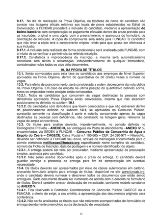 9.17. No dia da realização da Prova Objetiva, na hipótese do nome do candidato não
constar nas listagens oficiais relativas aos locais de prova estabelecidos no Edital de
Convocação, a FUNCAB procederá a inclusão do candidato, mediante a apresentação do
boleto bancário com comprovação de pagamento efetuado dentro do prazo previsto para
as inscrições, original e uma cópia, com o preenchimento e assinatura do formulário de
Solicitação de Inclusão. A cópia do comprovante será retida pela FUNCAB. O candidato
que não levar a cópia terá o comprovante original retido para que possa ser efetivada a
sua inclusão.
9.17.1. A inclusão será realizada de forma condicional e será analisada pela FUNCAB, com
o intuito de se verificar a pertinência da referida inscrição.
9.17.2. Constatada a improcedência da inscrição, a mesma será automaticamente
cancelada sem direito à reclamação, independentemente de qualquer formalidade,
considerados nulos todos os atos dela decorrentes.
                               10. DA PROVA DE TÍTULOS
10.1. Serão convocados para esta fase os candidatos aos empregos de Nível Superior,
aprovados na Prova Objetiva, dentro do quantitativo de 30 (trinta) vezes o número de
vagas.
10.2. Para efeito de posicionamento, será considerada a ordem decrescente da nota obtida
na Prova Objetiva. Em caso de empate na última posição do quantitativo definido acima,
todos os empatados nesta posição serão convocados.
10.2.1. Todos os candidatos que concorrem às vagas destinadas às pessoas com
deficiência aprovados Prova Objetiva serão convocados, mesmo que não alcancem
posicionamento definido no subitem 10.1.
10.2.2. Os candidatos com deficiência que forem convocados e que não estiverem dentro
do posicionamento definido no subitem 10.1, se aprovados no Concurso Público,
constarão somente na classificação à parte e estarão concorrendo apenas às vagas
destinadas às pessoas com deficiência, não constando na listagem geral, referente às
vagas de ampla concorrência.
10.3. Os títulos para análise deverão, impreterivelmente, no período definido no
Cronograma Previsto – ANEXO III, ser entregues no Posto de Atendimento - ANEXO IV ou
encaminhados via SEDEX à FUNCAB – Concurso Público da Companhia de Água e
Esgoto do Ceará – CAGECE, Caixa Postal n.º 100.665 – CEP: 24.020-971 – Niterói/RJ,
devendo ser notificado à FUNCAB seu envio, através de mensagem encaminhada para o
correio eletrônico notificacao@funcab.org especificando nome completo do candidato,
número da Ficha de Inscrição, data de postagem e o número identificador do objeto.
10.3.1. A entrega poderá ser feita por procurador, mediante apresentação de procuração
simples, assinada pelo candidato.
10.3.2. Não serão aceitos documentos após o prazo de entrega. O candidato deverá
guardar consigo o protocolo de entrega para fim de comprovação em eventual
necessidade.
10.4. Os títulos deverão ser apresentados por meio de cópias autenticadas em cartório,
anexando formulário próprio para entrega de títulos, disponível no site www.funcab.org,
onde o candidato deverá numerar e descrever todos os documentos que estão sendo
entregues. Cada documento deverá ser numerado de acordo com o descrito no formulário
de títulos. Deverá também anexar declaração de veracidade, conforme modelo constante
no ANEXO V.
10.4.1. Fica reservado à Comissão Coordenadora do Concurso Público CAGECE ou a
FUNCAB, o direito de exigir, a seu critério, a apresentação dos documentos originais para
conferência.
10.4.2. Não serão analisados os títulos que não estiverem acompanhados do formulário de
entrega devidamente preenchido ou da declaração de veracidade.

                                           12
 