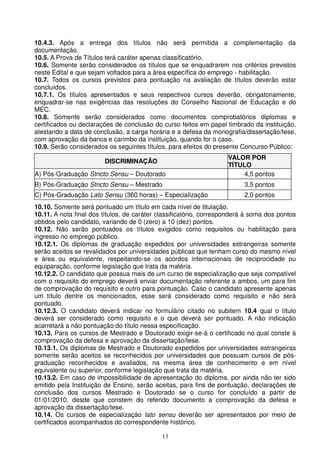 10.4.3. Após a entrega dos títulos não será permitida a complementação da
documentação.
10.5. A Prova de Títulos terá caráter apenas classificatório.
10.6. Somente serão considerados os títulos que se enquadrarem nos critérios previstos
neste Edital e que sejam voltados para a área específica do emprego - habilitação.
10.7. Todos os cursos previstos para pontuação na avaliação de títulos deverão estar
concluídos.
10.7.1. Os títulos apresentados e seus respectivos cursos deverão, obrigatoriamente,
enquadrar-se nas exigências das resoluções do Conselho Nacional de Educação e do
MEC.
10.8. Somente serão considerados como documentos comprobatórios diplomas e
certificados ou declarações de conclusão do curso feitos em papel timbrado da instituição,
atestando a data de conclusão, a carga horária e a defesa da monografia/dissertação/tese,
com aprovação da banca e carimbo da instituição, quando for o caso.
10.9. Serão considerados os seguintes títulos, para efeitos do presente Concurso Público:
                                                                    VALOR POR
                        DISCRIMINAÇÃO
                                                                    TÍTULO
A) Pós-Graduação Stricto Sensu – Doutorado                               4,5 pontos
B) Pós-Graduação Stricto Sensu – Mestrado                                3,5 pontos
C) Pós-Graduação Lato Sensu (360 horas) – Especialização                 2,0 pontos
10.10. Somente será pontuado um título em cada nível de titulação.
10.11. A nota final dos títulos, de caráter classificatório, corresponderá à soma dos pontos
obtidos pelo candidato, variando de 0 (zero) a 10 (dez) pontos.
10.12. Não serão pontuados os títulos exigidos como requisitos ou habilitação para
ingresso no emprego público.
10.12.1. Os diplomas de graduação expedidos por universidades estrangeiras somente
serão aceitos se revalidados por universidades públicas que tenham curso do mesmo nível
e área ou equivalente, respeitando-se os acordos internacionais de reciprocidade ou
equiparação, conforme legislação que trata da matéria.
10.12.2. O candidato que possua mais de um curso de especialização que seja compatível
com o requisito do emprego deverá enviar documentação referente a ambos, um para fim
de comprovação do requisito e outro para pontuação. Caso o candidato apresente apenas
um título dentre os mencionados, esse será considerado como requisito e não será
pontuado.
10.12.3. O candidato deverá indicar no formulário citado no subitem 10.4 qual o título
deverá ser considerado como requisito e o que deverá ser pontuado. A não indicação
acarretará a não pontuação do título nessa especificação.
10.13. Para os cursos de Mestrado e Doutorado exigir-se-á o certificado no qual conste à
comprovação da defesa e aprovação da dissertação/tese.
10.13.1. Os diplomas de Mestrado e Doutorado expedidos por universidades estrangeiras
somente serão aceitos se reconhecidos por universidades que possuam cursos de pós-
graduação reconhecidos e avaliados, na mesma área de conhecimento e em nível
equivalente ou superior, conforme legislação que trata da matéria.
10.13.2. Em caso de impossibilidade de apresentação do diploma, por ainda não ter sido
emitido pela Instituição de Ensino, serão aceitas, para fins de pontuação, declarações de
conclusão dos cursos Mestrado e Doutorado se o curso for concluído a partir de
01/01/2010, desde que constem do referido documento a comprovação da defesa e
aprovação da dissertação/tese.
10.14. Os cursos de especialização lato sensu deverão ser apresentados por meio de
certificados acompanhados do correspondente histórico.

                                            13
 