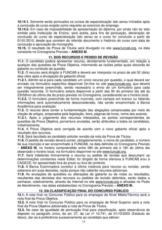 10.14.1. Somente serão pontuados os cursos de especialização lato sensu iniciados após
a conclusão do curso exigido como requisito ao exercício do emprego.
10.14.2. Em caso de impossibilidade de apresentação do diploma, por ainda não ter sido
emitido pela Instituição de Ensino, será aceita, para fins de pontuação, declaração de
conclusão do curso de especialização lato sensu se o curso for concluído a partir de
01/01/2010, desde que constem do referido documento o histórico do curso com data de
conclusão e aprovação da monografia.
10.15. O resultado da Prova de Títulos será divulgado no site www.funcab.org, na data
constante no Cronograma Previsto – ANEXO III.
                      11. DOS RECURSOS E PEDIDO DE REVISÃO
11.1. O candidato poderá apresentar recurso, devidamente fundamentado, em relação a
qualquer das questões da Prova Objetiva, informando as razões pelas quais discorda do
gabarito ou conteúdo da questão.
11.2. O recurso será dirigido à FUNCAB e deverá ser interposto no prazo de até 02 (dois)
dias úteis após a divulgação do gabarito oficial.
11.2.1. Admitir-se-á para cada candidato um único recurso por questão, o qual deverá ser
enviado via formulário específico disponível On-line no site www.funcab.org, que deverá
ser integralmente preenchido, sendo necessário o envio de um formulário para cada
questão recorrida. O formulário estará disponível a partir das 8h do primeiro dia até às
23h59min do último dia do prazo previsto no Cronograma, considerando-se o horário local.
11.2.2. O formulário preenchido de forma incorreta, com campos em branco ou faltando
informações será automaticamente desconsiderado, não sendo encaminhado à Banca
Acadêmica para avaliação.
11.3. O recurso deve conter a fundamentação das alegações comprovadas por meio de
citação de artigos, amparados pela legislação, itens, páginas de livros, nome dos autores.
11.3.1. Após o julgamento dos recursos interpostos, os pontos correspondentes às
questões da Prova Objetiva, porventura anuladas, serão atribuídos a todos os candidatos,
indistintamente.
11.4. A Prova Objetiva será corrigida de acordo com o novo gabarito oficial após o
resultado dos recursos.
11.5. Será facultado ao candidato solicitar revisão da nota da Prova de Títulos.
11.6. O pedido de revisão deverá conter, obrigatoriamente, o nome do candidato, o número
de sua inscrição e ser encaminhado à FUNCAB, na data definida no Cronograma Previsto
– ANEXO III, no horário compreendido entre 08h do primeiro dia e 18h do último dia
observado o horário local, via formulário disponível no site www.funcab.org.
11.7. Será indeferido liminarmente o recurso ou pedido de revisão que descumprir as
determinações constantes neste Edital; for dirigido de forma ofensiva à FUNCAB e/ou à
CAGECE; for apresentado fora do prazo ou fora de contexto.
11.8. A Banca Examinadora constitui a última instância para recurso ou revisão, sendo
soberana em suas decisões, razão porque não caberão recursos adicionais.
11.9. As anulações de questões ou alterações de gabarito ou de notas ou resultados,
resultantes das decisões dos recursos ou pedidos de revisão deferidos, serão dados a
conhecer, coletivamente, através da Internet no site www.funcab.org e afixadas no Posto
de Atendimento, nas datas estabelecidas no Cronograma Previsto – ANEXO III.
               12. DA CLASSIFICAÇÃO FINAL DO CONCURSO PÚBLICO
12.1. A nota final no Concurso Público para os empregos de Nível Médio/Técnico será a
nota final da Prova Objetiva.
12.2. A nota final no Concurso Público para os empregos de Nível Superior será a nota
final da Prova Objetiva adicionada a nota da Prova de Títulos.
12.3. No caso de igualdade de pontuação final para classificação, após observância do
disposto no parágrafo único, do art. 27, da Lei nº 10.741, de 01/10/2003 (Estatuto do
Idoso), dar-se-á preferência sucessivamente ao candidato que obtiver:
                                           14
 