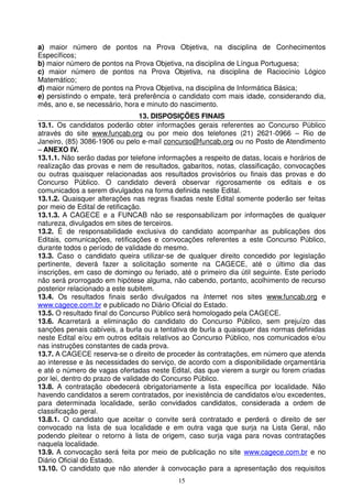 a) maior número de pontos na Prova Objetiva, na disciplina de Conhecimentos
Específicos;
b) maior número de pontos na Prova Objetiva, na disciplina de Língua Portuguesa;
c) maior número de pontos na Prova Objetiva, na disciplina de Raciocínio Lógico
Matemático;
d) maior número de pontos na Prova Objetiva, na disciplina de Informática Básica;
e) persistindo o empate, terá preferência o candidato com mais idade, considerando dia,
mês, ano e, se necessário, hora e minuto do nascimento.
                                 13. DISPOSIÇÕES FINAIS
13.1. Os candidatos poderão obter informações gerais referentes ao Concurso Público
através do site www.funcab.org ou por meio dos telefones (21) 2621-0966 – Rio de
Janeiro, (85) 3086-1906 ou pelo e-mail concurso@funcab.org ou no Posto de Atendimento
– ANEXO IV.
13.1.1. Não serão dadas por telefone informações a respeito de datas, locais e horários de
realização das provas e nem de resultados, gabaritos, notas, classificação, convocações
ou outras quaisquer relacionadas aos resultados provisórios ou finais das provas e do
Concurso Público. O candidato deverá observar rigorosamente os editais e os
comunicados a serem divulgados na forma definida neste Edital.
13.1.2. Quaisquer alterações nas regras fixadas neste Edital somente poderão ser feitas
por meio de Edital de retificação.
13.1.3. A CAGECE e a FUNCAB não se responsabilizam por informações de qualquer
natureza, divulgados em sites de terceiros.
13.2. É de responsabilidade exclusiva do candidato acompanhar as publicações dos
Editais, comunicações, retificações e convocações referentes a este Concurso Público,
durante todos o período de validade do mesmo.
13.3. Caso o candidato queira utilizar-se de qualquer direito concedido por legislação
pertinente, deverá fazer a solicitação somente na CAGECE, até o último dia das
inscrições, em caso de domingo ou feriado, até o primeiro dia útil seguinte. Este período
não será prorrogado em hipótese alguma, não cabendo, portanto, acolhimento de recurso
posterior relacionado a este subitem.
13.4. Os resultados finais serão divulgados na Internet nos sites www.funcab.org e
www.cagece.com.br e publicado no Diário Oficial do Estado.
13.5. O resultado final do Concurso Público será homologado pela CAGECE.
13.6. Acarretará a eliminação do candidato do Concurso Público, sem prejuízo das
sanções penais cabíveis, a burla ou a tentativa de burla a quaisquer das normas definidas
neste Edital e/ou em outros editais relativos ao Concurso Público, nos comunicados e/ou
nas instruções constantes de cada prova.
13.7. A CAGECE reserva-se o direito de proceder às contratações, em número que atenda
ao interesse e às necessidades do serviço, de acordo com a disponibilidade orçamentária
e até o número de vagas ofertadas neste Edital, das que vierem a surgir ou forem criadas
por lei, dentro do prazo de validade do Concurso Público.
13.8. A contratação obedecerá obrigatoriamente a lista específica por localidade. Não
havendo candidatos a serem contratados, por inexistência de candidatos e/ou excedentes,
para determinada localidade, serão convidados candidatos, considerada a ordem de
classificação geral.
13.8.1. O candidato que aceitar o convite será contratado e perderá o direito de ser
convocado na lista de sua localidade e em outra vaga que surja na Lista Geral, não
podendo pleitear o retorno à lista de origem, caso surja vaga para novas contratações
naquela localidade.
13.9. A convocação será feita por meio de publicação no site www.cagece.com.br e no
Diário Oficial do Estado.
13.10. O candidato que não atender à convocação para a apresentação dos requisitos
                                           15
 