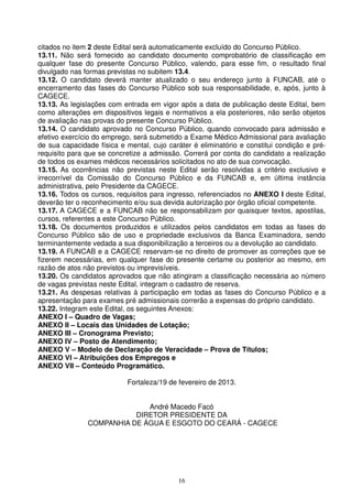 citados no item 2 deste Edital será automaticamente excluído do Concurso Público.
13.11. Não será fornecido ao candidato documento comprobatório de classificação em
qualquer fase do presente Concurso Público, valendo, para esse fim, o resultado final
divulgado nas formas previstas no subitem 13.4.
13.12. O candidato deverá manter atualizado o seu endereço junto à FUNCAB, até o
encerramento das fases do Concurso Público sob sua responsabilidade, e, após, junto à
CAGECE.
13.13. As legislações com entrada em vigor após a data de publicação deste Edital, bem
como alterações em dispositivos legais e normativos a ela posteriores, não serão objetos
de avaliação nas provas do presente Concurso Público.
13.14. O candidato aprovado no Concurso Público, quando convocado para admissão e
efetivo exercício do emprego, será submetido a Exame Médico Admissional para avaliação
de sua capacidade física e mental, cujo caráter é eliminatório e constitui condição e pré-
requisito para que se concretize a admissão. Correrá por conta do candidato a realização
de todos os exames médicos necessários solicitados no ato de sua convocação.
13.15. As ocorrências não previstas neste Edital serão resolvidas a critério exclusivo e
irrecorrível da Comissão do Concurso Público e da FUNCAB e, em última instância
administrativa, pelo Presidente da CAGECE.
13.16. Todos os cursos, requisitos para ingresso, referenciados no ANEXO I deste Edital,
deverão ter o reconhecimento e/ou sua devida autorização por órgão oficial competente.
13.17. A CAGECE e a FUNCAB não se responsabilizam por quaisquer textos, apostilas,
cursos, referentes a este Concurso Público.
13.18. Os documentos produzidos e utilizados pelos candidatos em todas as fases do
Concurso Público são de uso e propriedade exclusivos da Banca Examinadora, sendo
terminantemente vedada a sua disponibilização a terceiros ou a devolução ao candidato.
13.19. A FUNCAB e a CAGECE reservam-se no direito de promover as correções que se
fizerem necessárias, em qualquer fase do presente certame ou posterior ao mesmo, em
razão de atos não previstos ou imprevisíveis.
13.20. Os candidatos aprovados que não atingiram a classificação necessária ao número
de vagas previstas neste Edital, integram o cadastro de reserva.
13.21. As despesas relativas à participação em todas as fases do Concurso Público e a
apresentação para exames pré admissionais correrão a expensas do próprio candidato.
13.22. Integram este Edital, os seguintes Anexos:
ANEXO I – Quadro de Vagas;
ANEXO II – Locais das Unidades de Lotação;
ANEXO III – Cronograma Previsto;
ANEXO IV – Posto de Atendimento;
ANEXO V – Modelo de Declaração de Veracidade – Prova de Títulos;
ANEXO VI – Atribuições dos Empregos e
ANEXO VII – Conteúdo Programático.

                            Fortaleza/19 de fevereiro de 2013.


                             André Macedo Facó
                          DIRETOR PRESIDENTE DA
               COMPANHIA DE ÁGUA E ESGOTO DO CEARÁ - CAGECE




                                           16
 
