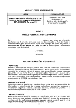 ANEXO IV - POSTO DE ATENDIMENTO

                      LOCAL                                     FUNCIONAMENTO

                                                              Segunda à sexta-feira
EMEIF - DEPUTADO JOSÉ DIAS DE MACEDO
                                                                 (exceto feriados)
Endereço: Rua Nunes Valente, 809 - Meireles -
                                                           De 9h as 12h e de 13h as 17h
      CEP: 60.125-070 - Fortaleza-CE
                                                            (Horário de Fortaleza/CE)




                                          ANEXO V

                     MODELO DE DECLARAÇÃO DE VERACIDADE


Eu, ___________________________________, declaro que todas as informações
constantes nos documentos entregues para fins de pontuação na fase de títulos do
Concurso Público para provimento de vagas para empregos do quadro de pessoal da
Companhia de Água e Esgoto do Ceará – CAGECE, são completas, verdadeiras e
corretas em todos os detalhes.

                                        Local e data.

                                         Assinatura



                      ANEXO VI - ATRIBUIÇÕES DOS EMPREGOS

- ADVOGADO
Atender a demanda dos serviços jurídicos nas áreas de Direito civil, administrativo,
tributário, societário, comercial, penal, previdenciário, ambiental, trabalhista e consumerista
no âmbito das atribuições e áreas de atuação da empresa; Planejar, elaborar pareceres,
postulando em seu nome; Propor ou contestar ações; Recomendar e avaliar provas
documentais e orais; Assessorar negociações; Acompanhar processos judiciais, recursos
do contencioso em geral; Executar as medidas a serem tomadas para ajustar as políticas e
procedimentos da CAGECE à legislação em vigor.

- ANALISTA DE GESTÃO
Realizar atividades de planejamento, coordenação, controle e gesta através de análise das
informações e procedimentos da empresa; racionalizar; acompanhar, assessorar e
implementar programas, projetos, processos, sistemas, ferramentas, produtos e ou
serviços da companhia de acordo com as suas funções.


- ANALISTA QUÍMICO
Realizar atividade de análise e avaliação da qualidade da água bruta e/ou tratada, bem
como do esgoto, nas unidades operadas pela CAGECE, através dos programas de
monitoramento dos parâmetros exigidos pela legislação vigente, buscando garantir o nível
de potabilidade da água destinada ao abastecimento da população.
                                              24
 