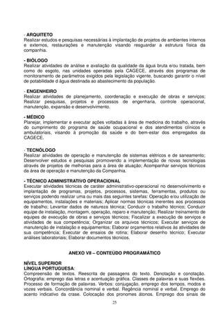 - ARQUITETO
Realizar estudos e pesquisas necessárias à implantação de projetos de ambientes internos
e externos, restaurações e manutenção visando resguardar a estrutura física da
companhia.

- BIÓLOGO
Realizar atividades de análise e avaliação da qualidade da água bruta e/ou tratada, bem
como do esgoto, nas unidades operadas pela CAGECE, através dos programas de
monitoramento de parâmetros exigidos pela legislação vigente, buscando garantir o nível
de potabilidade d água destinada ao abastecimento da população.

- ENGENHEIRO
Realizar atividades de planejamento, coordenação e execução de obras e serviços;
Realizar pesquisas, projetos e processos de engenharia, controle operacional,
manutenção, expansão e desenvolvimento.

- MÉDICO
Planejar, implementar e executar ações voltadas à área de medicina do trabalho, através
do cumprimento do programa de saúde ocupacional e dos atendimentos clínicos e
ambulatoriais, visando à promoção da saúde e do bem-estar dos empregados da
CAGECE.

- TECNÓLOGO
Realizar atividades de operação e manutenção de sistemas elétricos e de saneamento;
Desenvolver estudos e pesquisas promovendo a implementação de novas tecnologias
através de projetos de melhorias para a área de atuação; Acompanhar serviços técnicos
da área de operação e manutenção da Companhia.

- TÉCNICO ADMINISTRATIVO OPERACIONAL
Executar atividades técnicas de caráter administrativo-operacional no desenvolvimento e
implantação de programas, projetos, processos, sistemas, ferramentas, produtos ou
serviços podendo realizar uma ou mais das seguintes tarefas: Operação e/ou utilização de
equipamentos, instalações e materiais; Aplicar normas técnicas inerentes aos processos
de trabalho; Levantar dados de natureza técnica; Conduzir o trabalho técnico; Conduzir
equipe de instalação, montagem, operação, reparo e manutenção; Realizar treinamento de
equipes de execução de obras e serviços técnicos; Fiscalizar a execução de serviços e
atividades de sua competência; Organizar os arquivos técnicos; Executar serviços de
manutenção de instalação e equipamentos; Elaborar orçamentos relativos às atividades de
sua competência; Executar de ensaios de rotina; Elaborar desenho técnico; Executar
análises laboratoriais; Elaborar documentos técnicos.


                     ANEXO VII – CONTEÚDO PROGRAMÁTICO

NÍVEL SUPERIOR
LÍNGUA PORTUGUESA:
Compreensão de textos. Reescrita de passagens do texto. Denotação e conotação.
Ortografia: emprego das letras e acentuação gráfica. Classes de palavras e suas flexões.
Processo de formação de palavras. Verbos: conjugação, emprego dos tempos, modos e
vozes verbais. Concordância nominal e verbal. Regência nominal e verbal. Emprego do
acento indicativo da crase. Colocação dos pronomes átonos. Emprego dos sinais de
                                           25
 