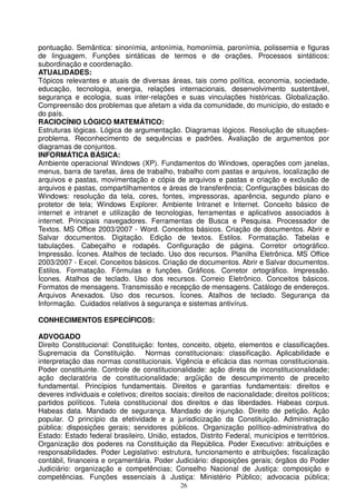 pontuação. Semântica: sinonímia, antonímia, homonímia, paronímia, polissemia e figuras
de linguagem. Funções sintáticas de termos e de orações. Processos sintáticos:
subordinação e coordenação.
ATUALIDADES:
Tópicos relevantes e atuais de diversas áreas, tais como política, economia, sociedade,
educação, tecnologia, energia, relações internacionais, desenvolvimento sustentável,
segurança e ecologia, suas inter-relações e suas vinculações históricas. Globalização.
Compreensão dos problemas que afetam a vida da comunidade, do município, do estado e
do país.
RACIOCÍNIO LÓGICO MATEMÁTICO:
Estruturas lógicas. Lógica de argumentação. Diagramas lógicos. Resolução de situações-
problema. Reconhecimento de sequências e padrões. Avaliação de argumentos por
diagramas de conjuntos.
INFORMÁTICA BÁSICA:
Ambiente operacional Windows (XP). Fundamentos do Windows, operações com janelas,
menus, barra de tarefas, área de trabalho, trabalho com pastas e arquivos, localização de
arquivos e pastas, movimentação e cópia de arquivos e pastas e criação e exclusão de
arquivos e pastas, compartilhamentos e áreas de transferência; Configurações básicas do
Windows: resolução da tela, cores, fontes, impressoras, aparência, segundo plano e
protetor de tela; Windows Explorer. Ambiente Intranet e Internet. Conceito básico de
internet e intranet e utilização de tecnologias, ferramentas e aplicativos associados à
internet. Principais navegadores. Ferramentas de Busca e Pesquisa. Processador de
Textos. MS Office 2003/2007 - Word. Conceitos básicos. Criação de documentos. Abrir e
Salvar documentos. Digitação. Edição de textos. Estilos. Formatação. Tabelas e
tabulações. Cabeçalho e rodapés. Configuração de página. Corretor ortográfico.
Impressão. Ícones. Atalhos de teclado. Uso dos recursos. Planilha Eletrônica. MS Office
2003/2007 - Excel. Conceitos básicos. Criação de documentos. Abrir e Salvar documentos.
Estilos. Formatação. Fórmulas e funções. Gráficos. Corretor ortográfico. Impressão.
Ícones. Atalhos de teclado. Uso dos recursos. Correio Eletrônico. Conceitos básicos.
Formatos de mensagens. Transmissão e recepção de mensagens. Catálogo de endereços.
Arquivos Anexados. Uso dos recursos. Ícones. Atalhos de teclado. Segurança da
Informação. Cuidados relativos à segurança e sistemas antivírus.

CONHECIMENTOS ESPECÍFICOS:

ADVOGADO
Direito Constitucional: Constituição: fontes, conceito, objeto, elementos e classificações.
Supremacia da Constituição. Normas constitucionais: classificação. Aplicabilidade e
interpretação das normas constitucionais. Vigência e eficácia das normas constitucionais.
Poder constituinte. Controle de constitucionalidade: ação direta de inconstitucionalidade;
ação declaratória de constitucionalidade; argüição de descumprimento de preceito
fundamental. Princípios fundamentais. Direitos e garantias fundamentais: direitos e
deveres individuais e coletivos; direitos sociais; direitos de nacionalidade; direitos políticos;
partidos políticos. Tutela constitucional dos direitos e das liberdades. Habeas corpus.
Habeas data. Mandado de segurança. Mandado de injunção. Direito de petição. Ação
popular. O princípio da efetividade e a jurisdicização da Constituição. Administração
pública: disposições gerais; servidores públicos. Organização político-administrativa do
Estado: Estado federal brasileiro, União, estados, Distrito Federal, municípios e territórios.
Organização dos poderes na Constituição da República. Poder Executivo: atribuições e
responsabilidades. Poder Legislativo: estrutura, funcionamento e atribuições; fiscalização
contábil, financeira e orçamentária. Poder Judiciário: disposições gerais; órgãos do Poder
Judiciário: organização e competências; Conselho Nacional de Justiça: composição e
competências. Funções essenciais à Justiça: Ministério Público; advocacia pública;
                                               26
 