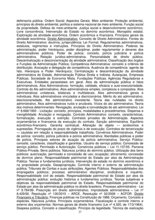 defensoria pública. Ordem Social: Aspectos Gerais. Meio ambiente: Proteção ambiental,
princípios do direito ambiental, política e sistema nacional de meio ambiente. Função social
da propriedade. Defesa do meio-ambiente. Justiça social e desenvolvimento econômico.
Livre concorrência. Intervenção do Estado no domínio econômico. Monopólio estatal.
Exploração da atividade econômica. Ordem econômica e financeira. Princípios gerais da
atividade econômica. Direito Administrativo: Conceito de Direito Administrativo. Fontes do
Direito Administrativo: doutrina, jurisprudência; Lei Formal. Regulamentos administrativos,
estatutos, regimentos e instruções. Princípios do Direito Administrativo. Poderes da
administração, poder hierárquico, poder disciplinar, poder regulamentar e deveres dos
administradores públicos. Poder de policia: conceito, polícia judiciária e polícia
administrativa. Relação jurídico-administrativa. Personalidade de direito público.
Descentralização e desconcentração da atividade administrativa; Classificação dos órgãos
e Funções da Administração Pública; Competência Administrativa: conceito e critérios de
distribuição. Avocação e delegação de competência. Ausência de competência: agente de
fato. Hierarquia e Poder Hierárquico; Centralização e descentralização da atividade
administrativa do Estado. Administração Pública Direta e Indireta. Autarquias. Empresas
Públicas. Sociedade de Economia Mista. Fundações Públicas. Agências Reguladoras e
Executivas. Entidades paraestatais em geral. Atos da administração pública e fatos
administrativos. Atos Administrativos: formação, validade, eficácia e auto-executoriedade.
Controle do Ato administrativo. Atos administrativos simples, complexos e compostos. Atos
administrativos unilaterais, bilaterais e multilaterais. Atos administrativos gerais e
individuais. Atos administrativos vinculados e discricionários. Mérito do ato administrativo,
discricionariedade. Ato administrativo inexistente. Teoria das nulidades no direito
administrativo. Atos administrativos nulos e anuláveis. Vícios do ato administrativo. Teoria
dos motivos determinantes. Revogação, anulação e convalidação do ato administrativo. Lei
nº 8.666/1993 - Licitação: conceito, princípios, modalidades e procedimentos. Dispensa e
inexigibilidade. Anulação e revogação. Contrato Administrativo: conceito, características,
formalização, execução e extinção. Contratos privados da Administração. Aspectos
orçamentários e financeiros da execução do contrato. Sanção administrativa. Equilíbrio
econômico-financeiro. Garantia contratual. Alteração do objeto — acréscimos e
supressões. Prorrogação do prazo de vigência e de execução. Contratos de terceirização
— cautelas em relação à responsabilidade trabalhista. Convênios Administrativos. Poder
de polícia: conceito; polícia judiciária e polícia administrativa; liberdades públicas e poder
de polícia. Principais setores de atuação da polícia administrativa. Serviço Público:
conceito, caracteres, classificação e garantias. Usuário do serviço público. Concessão de
serviço público. Permissão e Autorização. Consórcios públicos – Lei 11.107/05. Parceria
Público-Privada. Bens públicos. Natureza jurídica do domínio público. Utilização dos bens
públicos: autorização, permissão e concessão de uso; ocupação; aforamento; concessão
de domínio pleno. Responsabilidade patrimonial do Estado por atos da Administração
Pública: Teorias e fundamentos jurídicos. Intervenção do estado no domínio econômico e
na propriedade privada. Desapropriação. Controle interno e externo da administração
pública. Tribunais de Contas e suas atribuições. Agentes Públicos. Responsabilidades dos
empregados públicos; processo administrativo disciplinar, sindicância e inquérito.
Responsabilidade civil do estado. Responsabilidade patrimonial do Estado por atos da
administração pública: evolução histórica e fundamentos jurídicos. Teorias subjetivas e
objetivas da responsabilidade patrimonial do Estado. Responsabilidade patrimonial do
Estado por atos da administração pública no direito brasileiro. Processo administrativo - Lei
nº 9.784/99. Prescrição em direito administrativo. Improbidade administrativa – Lei nº
8.429/92. Resolução nº 130/2010 – ARCE. Resolução nº 02/2006 – ACFOR. Direito
Financeiro e Tributário: Finanças públicas na Constituição de 1988. Orçamento. Conceito e
espécies. Natureza jurídica. Princípios orçamentários. Fiscalização e controle interno e
externo dos orçamentos. Normas gerais de direito financeiro (Lei nº 4.320, de 17/3/1964).
Despesa pública. Conceito e classificação. Princípio da legalidade. Técnica de realização
                                             27
 