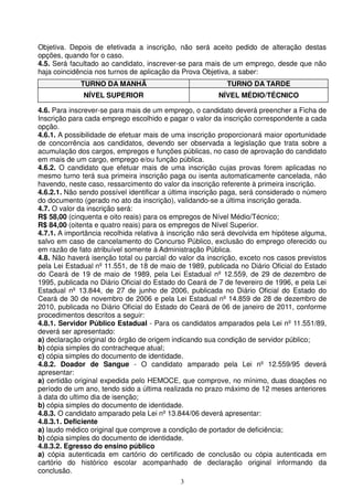 Objetiva. Depois de efetivada a inscrição, não será aceito pedido de alteração destas
opções, quando for o caso.
4.5. Será facultado ao candidato, inscrever-se para mais de um emprego, desde que não
haja coincidência nos turnos de aplicação da Prova Objetiva, a saber:
             TURNO DA MANHÃ                               TURNO DA TARDE
              NÍVEL SUPERIOR                            NÍVEL MÉDIO/TÉCNICO

4.6. Para inscrever-se para mais de um emprego, o candidato deverá preencher a Ficha de
Inscrição para cada emprego escolhido e pagar o valor da inscrição correspondente a cada
opção.
4.6.1. A possibilidade de efetuar mais de uma inscrição proporcionará maior oportunidade
de concorrência aos candidatos, devendo ser observada a legislação que trata sobre a
acumulação dos cargos, empregos e funções públicas, no caso de aprovação do candidato
em mais de um cargo, emprego e/ou função pública.
4.6.2. O candidato que efetuar mais de uma inscrição cujas provas forem aplicadas no
mesmo turno terá sua primeira inscrição paga ou isenta automaticamente cancelada, não
havendo, neste caso, ressarcimento do valor da inscrição referente à primeira inscrição.
4.6.2.1. Não sendo possível identificar a última inscrição paga, será considerado o número
do documento (gerado no ato da inscrição), validando-se a última inscrição gerada.
4.7. O valor da inscrição será:
R$ 58,00 (cinquenta e oito reais) para os empregos de Nível Médio/Técnico;
R$ 84,00 (oitenta e quatro reais) para os empregos de Nível Superior.
4.7.1. A importância recolhida relativa à inscrição não será devolvida em hipótese alguma,
salvo em caso de cancelamento do Concurso Público, exclusão do emprego oferecido ou
em razão de fato atribuível somente à Administração Pública.
4.8. Não haverá isenção total ou parcial do valor da inscrição, exceto nos casos previstos
pela Lei Estadual nº 11.551, de 18 de maio de 1989, publicada no Diário Oficial do Estado
do Ceará de 19 de maio de 1989, pela Lei Estadual nº 12.559, de 29 de dezembro de
1995, publicada no Diário Oficial do Estado do Ceará de 7 de fevereiro de 1996, e pela Lei
Estadual nº 13.844, de 27 de junho de 2006, publicada no Diário Oficial do Estado do
Ceará de 30 de novembro de 2006 e pela Lei Estadual nº 14.859 de 28 de dezembro de
2010, publicada no Diário Oficial do Estado do Ceará de 06 de janeiro de 2011, conforme
procedimentos descritos a seguir:
4.8.1. Servidor Público Estadual - Para os candidatos amparados pela Lei nº 11.551/89,
deverá ser apresentado:
a) declaração original do órgão de origem indicando sua condição de servidor público;
b) cópia simples do contracheque atual;
c) cópia simples do documento de identidade.
4.8.2. Doador de Sangue - O candidato amparado pela Lei nº 12.559/95 deverá
apresentar:
a) certidão original expedida pelo HEMOCE, que comprove, no mínimo, duas doações no
período de um ano, tendo sido a última realizada no prazo máximo de 12 meses anteriores
à data do ultimo dia de isenção;
b) cópia simples do documento de identidade.
4.8.3. O candidato amparado pela Lei nº 13.844/06 deverá apresentar:
4.8.3.1. Deficiente
a) laudo médico original que comprove a condição de portador de deficiência;
b) cópia simples do documento de identidade.
4.8.3.2. Egresso do ensino público
a) cópia autenticada em cartório do certificado de conclusão ou cópia autenticada em
cartório do histórico escolar acompanhado de declaração original informando da
conclusão.
                                            3
 