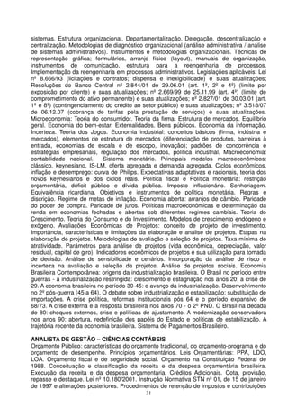 sistemas. Estrutura organizacional. Departamentalização. Delegação, descentralização e
centralização. Metodologias de diagnóstico organizacional (análise administrativa / análise
de sistemas administrativos). Instrumentos e metodologias organizacionais. Técnicas de
representação gráfica; formulários, arranjo físico (layout), manuais de organização,
instrumentos de comunicação, estrutura para a reengenharia de processos.
Implementação da reengenharia em processos administrativos. Legislações aplicáveis: Lei
nº 8.666/93 (licitações e contratos; dispensa e inexigibilidade) e suas atualizações;
Resoluções do Banco Central nº 2.844/01 de 29.06.01 (art. 1º, 2º e 4º) (limite por
exposição por cliente) e suas atualizações; nº 2.669/99 de 25.11.99 (art. 4º) (limite de
comprometimento do ativo permanente) e suas atualizações; nº 2.827/01 de 30.03.01 (art.
1º e 8º) (contingenciamento do crédito ao setor público) e suas atualizações; nº 3.518/07
de 06.12.07 (cobrança de tarifas pela prestação de serviços) e suas atualizações.
Microeconomia: Teoria do consumidor. Teoria da firma. Estrutura de mercados. Equilíbrio
geral. Economia do bem-estar. Externalidades. Bens públicos. Economia da informação.
Incerteza. Teoria dos Jogos. Economia industrial: conceitos básicos (firma, indústria e
mercados), elementos de estrutura de mercados (diferenciação de produtos, barreiras à
entrada, economias de escala e de escopo, inovação); padrões de concorrência e
estratégias empresariais, regulação dos mercados, política industrial. Macroeconomia:
contabilidade nacional.        Sistema monetário. Principais modelos macroeconômicos:
clássico, keynesiano, IS-LM, oferta agregada e demanda agregada. Ciclos econômicos,
inflação e desemprego: curva de Philips. Expectativas adaptativas e racionais, teoria dos
novos keynesianos e dos ciclos reais. Política fiscal e Política monetária: restrição
orçamentária, déficit público e dívida pública. Imposto inflacionário. Senhoriagem.
Equivalência ricardiana. Objetivos e instrumentos de política monetária. Regras e
discrição. Regime de metas de inflação. Economia aberta: arranjos de câmbio. Paridade
do poder de compra. Paridade de juros. Políticas macroeconômicas e determinação da
renda em economias fechadas e abertas sob diferentes regimes cambiais. Teoria do
Crescimento. Teoria do Consumo e do Investimento. Modelos de crescimento endógeno e
exógeno. Avaliações Econômicas de Projetos: conceito de projeto de investimento.
Importância, características e limitações da elaboração e análise de projetos. Etapas na
elaboração de projetos. Metodologias de avaliação e seleção de projetos. Taxa mínima de
atratividade. Parâmetros para análise de projetos (vida econômica, depreciação, valor
residual, capital de giro). Indicadores econômicos de projetos e sua utilização para tomada
de decisão. Análise de sensibilidade e cenários. Incorporação da análise de risco e
incerteza na avaliação e seleção de projetos. Análise de projetos sociais. Economia
Brasileira Contemporânea: origens da industrialização brasileira. O Brasil no período entre
guerras - a industrialização restringida: crescimento e estagnação nos anos 20; a crise de
29. A economia brasileira no período 30-45: o avanço da industrialização. Desenvolvimento
no 2º pós-guerra (45 a 64). O debate sobre industrialização e estabilização; substituição de
importações. A crise política, reformas institucionais pós 64 e o período expansivo de
68/73. A crise externa e a resposta brasileira nos anos 70 - o 2º PND. O Brasil na década
de 80: choques externos, crise e políticas de ajustamento. A modernização conservadora
nos anos 90: abertura, redefinição dos papéis do Estado e políticas de estabilização. A
trajetória recente da economia brasileira. Sistema de Pagamentos Brasileiro.

ANALISTA DE GESTÃO – CIÊNCIAS CONTÁBEIS
Orçamento Público: características do orçamento tradicional, do orçamento-programa e do
orçamento de desempenho. Princípios orçamentários. Leis Orçamentárias: PPA, LDO,
LOA. Orçamento fiscal e de seguridade social. Orçamento na Constituição Federal de
1988. Conceituação e classificação da receita e da despesa orçamentária brasileira.
Execução da receita e da despesa orçamentária. Créditos Adicionais. Cota, provisão,
repasse e destaque. Lei nº 10.180/2001. Instrução Normativa STN nº 01, de 15 de janeiro
de 1997 e alterações posteriores. Procedimentos de retenção de impostos e contribuições
                                            31
 