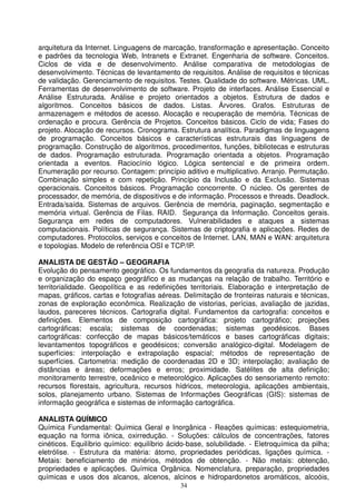 arquitetura da Internet. Linguagens de marcação, transformação e apresentação. Conceito
e padrões da tecnologia Web, Intranets e Extranet. Engenharia de software. Conceitos.
Ciclos de vida e de desenvolvimento. Análise comparativa de metodologias de
desenvolvimento. Técnicas de levantamento de requisitos. Análise de requisitos e técnicas
de validação. Gerenciamento de requisitos. Testes. Qualidade do software. Métricas. UML.
Ferramentas de desenvolvimento de software. Projeto de interfaces. Análise Essencial e
Análise Estruturada. Análise e projeto orientados a objetos. Estrutura de dados e
algoritmos. Conceitos básicos de dados. Listas. Árvores. Grafos. Estruturas de
armazenagem e métodos de acesso. Alocação e recuperação de memória. Técnicas de
ordenação e procura. Gerência de Projetos. Conceitos básicos. Ciclo de vida; Fases do
projeto. Alocação de recursos. Cronograma. Estrutura analítica. Paradigmas de linguagens
de programação. Conceitos básicos e características estruturais das linguagens de
programação. Construção de algoritmos, procedimentos, funções, bibliotecas e estruturas
de dados. Programação estruturada. Programação orientada a objetos. Programação
orientada a eventos. Raciocínio lógico. Lógica sentencial e de primeira ordem.
Enumeração por recurso. Contagem: princípio aditivo e multiplicativo. Arranjo. Permutação.
Combinação simples e com repetição. Princípio da Inclusão e da Exclusão. Sistemas
operacionais. Conceitos básicos. Programação concorrente. O núcleo. Os gerentes de
processador, de memória, de dispositivos e de informação. Processos e threads. Deadlock.
Entrada/saída. Sistemas de arquivos. Gerência de memória, paginação, segmentação e
memória virtual. Gerência de Filas. RAID. Segurança da Informação. Conceitos gerais.
Segurança em redes de computadores. Vulnerabilidades e ataques a sistemas
computacionais. Políticas de segurança. Sistemas de criptografia e aplicações. Redes de
computadores. Protocolos, serviços e conceitos de Internet. LAN, MAN e WAN: arquitetura
e topologias. Modelo de referência OSI e TCP/IP.

ANALISTA DE GESTÃO – GEOGRAFIA
Evolução do pensamento geográfico. Os fundamentos da geografia da natureza. Produção
e organização do espaço geográfico e as mudanças na relação de trabalho. Território e
territorialidade. Geopolítica e as redefinições territoriais. Elaboração e interpretação de
mapas, gráficos, cartas e fotografias aéreas. Delimitação de fronteiras naturais e técnicas,
zonas de exploração econômica. Realização de vistorias, perícias, avaliação de jazidas,
laudos, pareceres técnicos. Cartografia digital. Fundamentos da cartografia: conceitos e
definições. Elementos de composição cartográfica: projeto cartográfico; projeções
cartográficas; escala; sistemas de coordenadas; sistemas geodésicos. Bases
cartográficas: confecção de mapas básicos/temáticos e bases cartográficas digitais;
levantamentos topográficos e geodésicos; conversão analógico-digital. Modelagem de
superfícies: interpolação e extrapolação espacial; métodos de representação de
superfícies. Cartometria: medição de coordenadas 2D e 3D; interpolação; avaliação de
distâncias e áreas; deformações e erros; proximidade. Satélites de alta definição;
monitoramento terrestre, oceânico e meteorológico. Aplicações do sensoriamento remoto:
recursos florestais, agricultura, recursos hídricos, meteorologia, aplicações ambientais,
solos, planejamento urbano. Sistemas de Informações Geográficas (GIS): sistemas de
informação geográfica e sistemas de informação cartográfica.

ANALISTA QUÍMICO
Química Fundamental: Química Geral e Inorgânica - Reações químicas: estequiometria,
equação na forma iônica, oxirredução. - Soluções: cálculos de concentrações, fatores
cinéticos. Equilíbrio químico: equilíbrio ácido-base, solubilidade. - Eletroquímica da pilha;
eletrólise. - Estrutura da matéria: átomo, propriedades periódicas, ligações química. -
Metais: beneficiamento de minérios, métodos de obtenção. - Não metais: obtenção,
propriedades e aplicações. Química Orgânica. Nomenclatura, preparação, propriedades
químicas e usos dos alcanos, alcenos, alcinos e hidropardonetos aromáticos, alcoóis,
                                             34
 