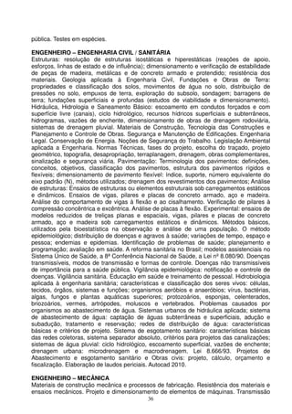 pública. Testes em espécies.

ENGENHEIRO – ENGENHARIA CIVIL / SANITÁRIA
Estruturas: resolução de estruturas isostáticas e hiperestáticas (reações de apoio,
esforços, linhas de estado e de influência); dimensionamento e verificação de estabilidade
de peças de madeira, metálicas e de concreto armado e protendido; resistência dos
materiais. Geologia aplicada à Engenharia Civil, Fundações e Obras de Terra:
propriedades e classificação dos solos, movimentos de água no solo, distribuição de
pressões no solo, empuxos de terra, exploração do subsolo, sondagem; barragens de
terra; fundações superficiais e profundas (estudos de viabilidade e dimensionamento).
Hidráulica, Hidrologia e Saneamento Básico: escoamento em condutos forçados e com
superfície livre (canais), ciclo hidrológico, recursos hídricos superficiais e subterrâneos,
hidrogramas, vazões de enchente, dimensionamento de obras de drenagem rodoviária,
sistemas de drenagem pluvial. Materiais de Construção, Tecnologia das Construções e
Planejamento e Controle de Obras. Segurança e Manutenção de Edificações. Engenharia
Legal. Conservação de Energia. Noções de Segurança do Trabalho. Legislação Ambiental
aplicada a Engenharia. Normas Técnicas, fases do projeto, escolha do traçado, projeto
geométrico, topografia, desapropriação, terraplanagem, drenagem, obras complementares,
sinalização e segurança viária. Pavimentação: Terminologia dos pavimentos: definições,
conceitos, objetivos, classificação dos pavimentos, estrutura dos pavimentos rígidos e
flexíveis; dimensionamento de pavimento flexível: índice, suporte, número equivalente do
eixo padrão (N), métodos utilizados; drenagem dos revestimentos dos pavimentos; Análise
de estruturas: Ensaios de estruturas ou elementos estruturais sob carregamentos estáticos
e dinâmicos. Ensaios de vigas, pilares e placas de concreto armado, aço e madeira.
Análise do comportamento de vigas à flexão e ao cisalhamento. Verificação de pilares à
compressão concêntrica e excêntrica. Análise de placas à flexão. Experimental: ensaios de
modelos reduzidos de treliças planas e espaciais, vigas, pilares e placas de concreto
armado, aço e madeira sob carregamentos estáticos e dinâmicos. Métodos básicos,
utilizados pela bioestatística na observação e análise de uma população. O método
epidemiológico; distribuição de doenças e agravos à saúde; variações de tempo, espaço e
pessoa; endemias e epidemias. Identificação de problemas de saúde; planejamento e
programação; avaliação em saúde. A reforma sanitária no Brasil; modelos assistenciais no
Sistema Único de Saúde, a 8ª Conferência Nacional de Saúde, a Lei nº 8.080/90. Doenças
transmissíveis, modos de transmissão e formas de controle. Doenças não transmissíveis
de importância para a saúde pública. Vigilância epidemiológica: notificação e controle de
doenças. Vigilância sanitária. Educação em saúde e treinamento de pessoal. Hidrobiologia
aplicada à engenharia sanitária; características e classificação dos seres vivos: células,
tecidos, órgãos, sistemas e funções; organismos aeróbios e anaeróbios; vírus, bactérias,
algas, fungos e plantas aquáticas superiores; protozoários, esponjas, celenterados,
briozoários, vermes, artrópodes, moluscos e vertebrados. Problemas causados por
organismos ao abastecimento de água. Sistemas urbanos de hidráulica aplicada; sistema
de abastecimento de água: captação de águas subterrâneas e superficiais, adução e
subadução, tratamento e reservação; redes de distribuição de água: características
básicas e critérios de projeto. Sistema de esgotamento sanitário: características básicas
das redes coletoras, sistema separador absoluto, critérios para projetos das canalizações;
sistemas de água pluvial: ciclo hidrológico, escoamento superficial, vazões de enchente;
drenagem urbana: microdrenagem e macrodrenagem. Lei 8.666/93. Projetos de
Abastecimento e esgotamento sanitário e Obras civis: projeto, cálculo, orçamento e
fiscalização. Elaboração de laudos periciais. Autocad 2010.

ENGENHEIRO – MECÂNICA
Materiais de construção mecânica e processos de fabricação. Resistência dos materiais e
ensaios mecânicos. Projeto e dimensionamento de elementos de máquinas. Transmissão
                                            36
 