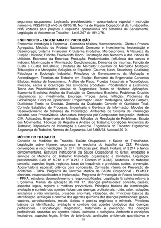 segurança ocupacional. Legislação previdenciária – aposentadoria especial – instrução
normativa INSS/PRES nº45 de 06/08/10. Norma de Higiene Ocupacional da Fundacentro.
NBS voltadas para projetos e requisitos operacionais dos Sistemas de Saneamento.
Legislação de Acidente de Trabalho – Lei 6.367 de 19/10/76.

ENGENHEIRO – ENGENHARIA DE PRODUÇÃO
Economia: Introdução à Economia - Conceitos básicos, Macroeconomia - Oferta e Procura
Agregadas, Medição do Produto Nacional; Consumo e Investimento; Implantação e
Desemprego; Sistema Financeiro X Sistema Produtivo. Microeconomia: A Natureza da
Função Utilidade; Escolha Envolvendo Risco; Construção dos Números e dos Índices de
Utilidade. Economia da Empresa: Produção; Produtividades (influência das curvas e
índices); Maximização e Minimização Condicionadas; Demanda de Insumos; Função de
Custo e Custos Industriais; Estruturas de Mercado; Equilíbrio de Mercados Múltiplos;
Tributações e o Monopólio; Soluções de Equilíbrio (Cournot, Nash, Stakelberg, Coalisão);
Psicologia e Sociologia Industrial; Princípios de Gerenciamento da Motivação e
Aprendizagem. Técnicas de Trabalho em Equipe; Economia da Engenharia: Conceitos
Básicos; Análise de Investimento; Análise de Risco. Projetos Industriais e Tecnológicos:
mercado, escala e localização das atividades produtivas. Probabilidade e Estatística:
Teoria das Probabilidades; Análise de Regressões; Testes de Hipótese; Aplicações.
Economia Brasileira: Análise da Evolução da Conjuntura Brasileira. Problemas Cruciais
relacionados ao Investimento, Emprego, Preços, Juros, Inflação. Problemas da
Globalização. Pesquisa Operacional: Programação Linear; Modelagens, Método Simplex,
Dualidade; Teoria da Decisão. Gerência da Qualidade: Controle de Qualidade Total,
Controle Estatístico de Processo. Engenharia e Gerência de Informação: Modelos de
Desenvolvimento de Sistemas de Informação; Ambientes de Sistema de Informação
voltados para Produtividade. Manufatura Integrada por Computador: Integração; Modelos
CIM; Aplicações. Engenharia de Métodos: Métodos de Resolução de Problemas; Estudo
dos Movimentos; Técnicas de Registro e Análise do Trabalho; Condições Ambientais do
Trabalho; Dispositivos de Informação e Controle. Engenharia do Trabalho: Ergonomia;
Segurança do Trabalho; Normas de Segurança. Lei 8.666/93. Autocad 2010.

MÉDICO DO TRABALHO
Conceito de Medicina do Trabalho, Saúde Ocupacional e Saúde do Trabalhador.
Legislação sobre higiene, segurança e medicina do trabalho da CLT. Principais
convenções e recomendações da OIT ratificadas pelo Brasil. Portaria nº 3.214 e textos
complementares. Estrutura institucional da Saúde Ocupacional no Brasil: entidades e
serviços de Medicina do Trabalho: finalidade, organização e atividades. Legislação
previdenciária (Leis nº 8.212 e nº 8.213 e Decreto nº 3.048). Acidentes do trabalho:
conceito, aspectos legais, registros, taxas de frequência e gravidade, custos, prevenção.
Aposentadoria especial: critérios para concessão. Comissão interna de Prevenção de
Acidentes - CIPA. Programa de Controle Médico de Saúde Ocupacional - PCMSO:
diretrizes, responsabilidades e implantação. Programa de Prevenção de Riscos Ambientais
- PPRA: estrutura, desenvolvimento e responsabilidades. Legislação Brasileira relativa à
Ergonomia. Manual de aplicação da NR 17. Doenças profissionais: conceito, causas,
aspectos legais, registro e medidas preventivas. Princípios básicos da identificação,
avaliação e controle dos agentes físicos das doenças profissionais: ruído, calor, radiações
ionizantes e não ionizantes, pressões anormais, vibrações, etc. Princípios básicos da
identificação, avaliação e controle dos agentes químicos das doenças profissionais; gases,
vapores, aerodisperoides, metais tóxicos e poeiras orgânicas e minerais. Princípios
básicos da identificação, avaliação e controle dos agentes biológicos das doenças
profissionais. Fisiopatologia: diagnóstico, tratamento e prevenção das doenças
profissionais causadas por agentes físicos, químicos e biológicos. Ambiente e condições
insalubres: aspectos legais, limites de tolerância, avaliações ambientais quantitativas e
                                            38
 