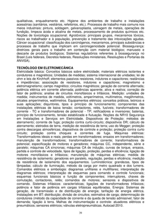 qualitativas, enquadramento etc. Higiene dos ambientes de trabalho e instalações
acessórias (sanitários, vestiários, refeitórios, etc.). Processos de trabalho mais comuns nos
meios industriais: pintura, soldagem, galvanoplastia, usinagem de metais, operações de
fundição, limpeza ácida e alcalina de metais, processamento de produtos químicos etc.
Noções de toxicologia ocupacional. Agrotóxicos: principais grupos, mecanismos tóxicos,
riscos ao trabalhador e à população, prevenção e tratamento das intoxicações agudas.
Câncer ocupacional: classificação dos carcinógenos, mecanismos, principais substâncias e
processos de trabalho que implicam em carcinogenicidade potencial. Biossegurança:
diretrizes gerais para o trabalho em contenção com material biológico; manuseio e
descarte de produtos biológicos; Sistemas regulatórios referentes à biossegurança no
Brasil (Leis federais, Decretos federais, Resoluções ministeriais, Resoluções e Portarias da
ANVISA).

TECNÓLOGO EM ELETROMECÂNICA
Eletricidade básica: Conceitos básicos sobre eletricidade; materiais elétricos isolantes e
condutores e magnéticos; Unidades de medidas; sistema internacional de unidades; lei de
ohm e leis de Kirchhoff; elementos passivos resistores, indutores e capacitores; reatâncias
e impedâncias; associação de resistores, indutores e capacitores; magnetismo e
eletromagnetismo; campo magnético; circuitos magnéticos; geração de corrente alternada;
potência elétrica em corrente alternada; potências aparente, ativa e reativa; correção de
fator de potência; analise de circuitos monofásicos e trifásicos. Medição: unidades de
medida; instrumentos de medida, voltímetros, amperímetros, multímetros, megôhmetros,
alicates amperímetros, wattímetros. Equipamentos elétricos: conceitos práticos, teóricos e
suas aplicações; disjuntores, tipos e princípio de funcionamento; componentes das
instalações elétricas de baixa tensão; contactores, relés, fusíveis; transformadores de
corrente - TC e transformadores de potencial - TP; retificadores e inversores; baterias,
princípio de funcionamento, tensão estabilizada e flutuação. Noções da NR10 Segurança
em Instalações e Serviços em Eletricidade. Dispositivos de Proteção: métodos de
aterramento; corrente de fuga; proteção contra curto-circuito; dispositivos DR; cálculo de
aterramento; eletrodos de terra, medição de resistência de terra; uso do Megger; proteção
contra descargas atmosféricas; dispositivos de controle e proteção; proteção contra curto
circuito; proteção contra choques e correntes de fuga. Máquinas elétricas:
Transformadores ideais e reais; perdas em transformadores; ensaios em transformadores;
manutenção de transformadores; transformadores de corrente; transformadores de
potencial; especificação de motores e geradores; máquinas CC, independente, série e
paralelo; máquinas CA síncronas; máquinas CA de indução, curvas de torque, ensaios,
partida e controle de velocidade, tipos de ligação, proteção, perdas e eficiência; ligação de
motores monofásicos e trifásicos; manutenção de máquinas elétricas; medida de
resistência de isolamento; geradores em paralelo, regulação, perdas e eficiência; medição
da resistência de isolamento dos equipamentos. Luminotécnica: grandezas, tipos de
lâmpadas; cálculo de iluminação, método da carga por metro quadrado e dos lumens.
Comandos elétricos e simbologia: diagramas unifilares e multifilares; interpretação de
diagramas elétricos; interpretação de esquemas para comando e controle funcionais;
esquemas funcionais básicos e função de componentes; interruptores, chaves de
comutação, contactores, relés; comandos de motores; sensores e dispositivos de
comando. Sistemas trifásicos: características; ligações de transformadores trifásicos;
potência e fator de potência em cargas trifásicas equilibradas. Energia: Sistemas de
geração, de transmissão e de distribuição de energia; tarifação de energia elétrica.
Instalações em BT: distribuição; divisão de circuitos; estimativa de carga; determinação de
condutores (método da capacidade de corrente e da queda de tensão admissível; fator de
demanda; ligação à terra. Malhas de instrumentação e controle: atuadores elétricos e
pneumáticos; sensores elétricos; válvulas eletropneumáticas. Autocad 2010.

                                             39
 