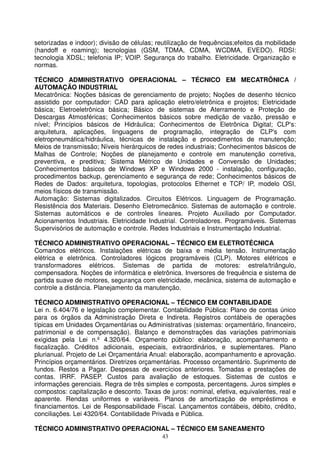 setorizadas e indoor); divisão de células; reutilização de frequências;efeitos da mobilidade
(handoff e roaming); tecnologias (GSM, TDMA, CDMA, WCDMA, EVEDO). RDSI:
tecnologia XDSL; telefonia IP; VOIP. Segurança do trabalho. Eletricidade. Organização e
normas.

TÉCNICO ADMINISTRATIVO OPERACIONAL – TÉCNICO EM MECATRÔNICA /
AUTOMAÇÃO INDUSTRIAL
Mecatrônica: Noções básicas de gerenciamento de projeto; Noções de desenho técnico
assistido por computador: CAD para aplicação eletro/eletrônica e projetos; Eletricidade
básica; Eletroeletrônica básica; Básico de sistemas de Aterramento e Proteção de
Descargas Atmosféricas; Conhecimentos básicos sobre medição de vazão, pressão e
nível; Princípios básicos de Hidráulica; Conhecimentos de Eletrônica Digital; CLP's:
arquitetura, aplicações, linguagens de programação, integração de CLP's com
eletropneumática/hidráulica, técnicas de instalação e procedimentos de manutenção;
Meios de transmissão; Níveis hierárquicos de redes industriais; Conhecimentos básicos de
Malhas de Controle; Noções de planejamento e controle em manutenção corretiva,
preventiva, e preditiva; Sistema Métrico de Unidades e Conversão de Unidades;
Conhecimentos básicos de Windows XP e Windows 2000 - instalação, configuração,
procedimentos backup, gerenciamento e segurança de rede; Conhecimentos básicos de
Redes de Dados: arquitetura, topologias, protocolos Ethernet e TCP/ IP, modelo OSI,
meios físicos de transmissão.
Automação: Sistemas digitalizados. Circuitos Elétricos. Linguagem de Programação.
Resistência dos Materiais. Desenho Eletromecânico. Sistemas de automação e controle.
Sistemas automáticos e de controles lineares. Projeto Auxiliado por Computador.
Acionamentos Industriais. Eletricidade Industrial. Controladores. Programáveis. Sistemas
Supervisórios de automação e controle. Redes Industriais e Instrumentação Industrial.

TÉCNICO ADMINISTRATIVO OPERACIONAL – TÉCNICO EM ELETROTÉCNICA
Comandos elétricos. Instalações elétricas de baixa e média tensão. Instrumentação
elétrica e eletrônica. Controladores lógicos programáveis (CLP). Motores elétricos e
transformadores elétricos. Sistemas de partida de motores: estrela/triângulo,
compensadora. Noções de informática e eletrônica. Inversores de frequência e sistema de
partida suave de motores, segurança com eletricidade, mecânica, sistema de automação e
controle a distância. Planejamento da manutenção.

TÉCNICO ADMINISTRATIVO OPERACIONAL – TÉCNICO EM CONTABILIDADE
Lei n. 6.404/76 e legislação complementar. Contabilidade Pública: Plano de contas único
para os órgãos da Administração Direta e Indireta. Registros contábeis de operações
típicas em Unidades Orçamentárias ou Administrativas (sistemas: orçamentário, financeiro,
patrimonial e de compensação). Balanço e demonstrações das variações patrimoniais
exigidas pela Lei n.º 4.320/64. Orçamento público: elaboração, acompanhamento e
fiscalização. Créditos adicionais, especiais, extraordinários, e suplementares. Plano
plurianual. Projeto de Lei Orçamentária Anual: elaboração, acompanhamento e aprovação.
Princípios orçamentários. Diretrizes orçamentárias. Processo orçamentário. Suprimento de
fundos. Restos a Pagar. Despesas de exercícios anteriores. Tomadas e prestações de
contas. IRRF. PASEP. Custos para avaliação de estoques. Sistemas de custos e
informações gerenciais. Regra de três simples e composta, percentagens. Juros simples e
compostos: capitalização e desconto. Taxas de juros: nominal, efetiva, equivalentes, real e
aparente. Rendas uniformes e variáveis. Planos de amortização de empréstimos e
financiamentos. Lei de Responsabilidade Fiscal. Lançamentos contábeis, débito, crédito,
conciliações. Lei 4320/64. Contabilidade Privada e Pública.

TÉCNICO ADMINISTRATIVO OPERACIONAL – TÉCNICO EM SANEAMENTO
                                            43
 