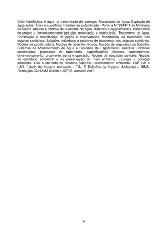 Ciclo hidrológico. A água na transmissão de doenças. Mananciais de água. Captação de
água subterrânea e superficial. Padrões de potabilidade - Portaria Nº 2914/11 do Ministério
da Saúde. Análise e controle de qualidade da água. Materiais e equipamentos. Parâmetros
de projeto e dimensionamento (adução, reservação e distribuição). Tratamento de água.
Construção e desinfecção de poços e reservatórios. Importância do tratamento dos
esgotos sanitários. Soluções individuais e coletivas de tratamento dos esgotos sanitários.
Noções de saúde púbica. Noções de desenho técnico. Noções de segurança do trabalho.
Sistemas de Abastecimento de Água e Sistemas de Esgotamento sanitário: unidades
constituintes, processos de tratamento, especificações técnicas, equipamentos,
dimensionamento, orçamento, obras e operação. Noções de educação sanitária. Noções
de qualidade ambiental e de preservação do meio ambiente. Ecologia e poluição
ambiental. Uso sustentado de recursos naturais. Licenciamento ambiental: LAP, LAI e
LAO. Estudo de Impacto Ambiental - EIA. O Relatório de Impacto Ambiental – RIMA.
Resolução CONAMA 001/86 e 357/05. Autocad 2010.




                                            44
 