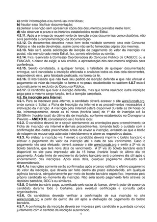 a) omitir informações e/ou torná-las inverídicas;
b) fraudar e/ou falsificar documentação;
c) pleitear a isenção sem apresentar cópia dos documentos previstos neste item;
d) não observar o prazo e os horários estabelecidos neste Edital.
4.8.11. Após a entrega do requerimento de isenção e dos documentos comprobatórios, não
será permitida a complementação da documentação.
4.8.12. Os documentos descritos neste item terão validade somente para este Concurso
Público e não serão devolvidos, assim como não serão fornecidas cópias dos mesmos.
4.8.13. Não será aceita solicitação de isenção de pagamento do valor da inscrição via
postal, não mencionado neste Edital, fax, correio eletrônico ou similar.
4.8.14. Fica reservado à Comissão Coordenadora do Concurso Público da CAGECE ou a
FUNCAB, o direito de exigir, a seu critério, a apresentação dos documentos originais para
conferência.
4.8.15. Sendo constatada, a qualquer tempo, a falsidade de qualquer documentação
entregue, será cancelada a inscrição efetivada e anulados todos os atos dela decorrentes,
respondendo este, pela falsidade praticada, na forma da lei.
4.8.16. O interessado que não tiver seu pedido de isenção deferido e que não efetuar o
pagamento do valor da inscrição na forma e no prazo estabelecido no subitem 4.8.7 estará
automaticamente excluído do Concurso Público.
4.8.17. O candidato que tiver a isenção deferida, mas que tenha realizado outra inscrição
paga para o mesmo cargo função, terá a isenção cancelada.
4.9. Da inscrição pela Internet
4.9.1. Para se inscrever pela internet, o candidato deverá acessar o site www.funcab.org,
onde consta o Edital, a Ficha de Inscrição via Internet e os procedimentos necessários à
efetivação da inscrição. A inscrição pela Internet estará disponível durante as 24 horas do
dia, ininterruptamente, desde as 10 horas (horário local) do 1º dia de inscrição até às
23h59min (horário local) do último dia de inscrição, conforme estabelecido no Cronograma
Previsto – ANEXO III, considerando-se o horário local.
4.9.2. O candidato deverá ler e seguir atentamente as orientações para preenchimento da
Ficha de Inscrição via Internet e demais procedimentos, tomando todo o cuidado com a
confirmação dos dados preenchidos antes de enviar a inscrição, evitando-se que o botão
de rolagem do mouse seja acionado indevidamente e altere os respectivos dados.
4.9.3. Ao efetuar a inscrição via Internet, o candidato deverá imprimir o boleto bancário e
efetuar o pagamento do valor da inscrição até a data do seu vencimento. Caso o
pagamento não seja efetuado, deverá acessar o site www.funcab.org e emitir a 2ª via do
boleto bancário, que terá nova data de vencimento. A 2ª via do boleto bancário estará
disponível no site para impressão até às 15 horas (horário local) do último dia de
pagamento. A data limite de vencimento do boleto bancário será o primeiro dia útil após o
encerramento das inscrições. Após essa data, qualquer pagamento efetuado será
desconsiderado.
4.9.4. As inscrições somente serão confirmadas após o banco ratificar o efetivo pagamento
do valor da inscrição, que deverá ser feito dentro do prazo estabelecido, em qualquer
agência bancária, obrigatoriamente por meio do boleto bancário específico, impresso pelo
próprio candidato no momento da inscrição. Não será aceito pagamento feito através de
depósito bancário, DOC´s ou similares.
4.9.5. O boleto bancário pago, autenticado pelo caixa do banco, deverá estar de posse do
candidato durante todo o Certame, para eventual certificação e consulta pelos
organizadores.
4.9.6. Os candidatos deverão verificar a confirmação de sua inscrição no site
www.funcab.org a partir do quinto dia útil após a efetivação do pagamento do boleto
bancário.
4.9.7. A confirmação da inscrição deverá ser impressa pelo candidato e guardada consigo
juntamente com o canhoto da inscrição autenticado.
                                            5
 