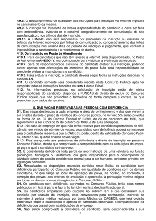 4.9.8. O descumprimento de quaisquer das instruções para inscrição via Internet implicará
no cancelamento da mesma.
4.9.9. A inscrição via Internet é de inteira responsabilidade do candidato e deve ser feita
com antecedência, evitando-se o possível congestionamento de comunicação do site
www.funcab.org nos últimos dias de inscrição.
4.9.10. A FUNCAB não será responsável por problemas na inscrição ou emissão de
boletos via Internet, motivados por falhas de comunicação ou congestionamento das linhas
de comunicação nos últimos dias do período de inscrição e pagamento, que venham a
impossibilitar a transferência e o recebimento de dados.
4.10. Da inscrição no Posto de Atendimento
4.10.1. Para os candidatos que não têm acesso à internet, será disponibilizado, no Posto
de Atendimento ANEXO IV, microcomputador para viabilizar a efetivação da inscrição.
4.10.2. Será de responsabilidade exclusiva do candidato efetuar sua inscrição, podendo
contar apenas com orientações do atendente do posto. Não será responsabilidade do
atendente efetuar a inscrição para o candidato.
4.10.3. Para efetuar a inscrição, o candidato deverá seguir todas as instruções descritas no
subitem 4.9.
4.11. O candidato somente será considerado inscrito neste Concurso Público após ter
cumprido todas as instruções descritas no item 4 deste Edital.
4.12. As informações prestadas na solicitação de inscrição serão de inteira
responsabilidade do candidato, dispondo a FUNCAB do direito de excluir do Concurso
Público aquele que não preencher o formulário de forma completa e correta, ou que
preencher com dados de terceiros.

             5. DAS VAGAS RESERVADAS ÀS PESSOAS COM DEFICIÊNCIA
5.1. Das vagas destinadas a cada emprego e área de conhecimento e das que vierem a
ser criadas durante o prazo de validade do concurso público, no mínimo 5% serão providas
na forma do art. 37 do Decreto Federal nº 3.298, de 20 de dezembro de 1999, que
regulamenta a Lei 7.853 de 24 de outubro de 1989, e de suas alterações.
5.1.1. No caso de emprego em que não tenha reserva para candidatos portadores de defi-
ciência, em virtude do número de vagas, o candidato com deficiência poderá se inscrever
para o cadastro de reserva já que a CAGECE pode, dentro da validade do Concurso Públi-
co, alterar o seu quadro criando novas vagas.
5.1.2. Fica assegurado aos portadores de deficiência o direito de inscrição no presente
Concurso Público, desde que comprovada a compatibilidade com as atribuições do empre-
go para o qual o candidato se inscreveu.
5.2. É considerada deficiência toda perda ou anormalidade de uma estrutura ou função
psicológica, fisiológica ou anatômica, que gere incapacidade para o desempenho de
atividade dentro do padrão considerado normal para o ser humano, conforme previsto em
legislação pertinente.
5.3. Ressalvadas as disposições especiais contidas neste Edital, os candidatos com
deficiência participarão do Concurso Público em igualdade de condições com os demais
candidatos, no que tange ao local de aplicação de prova, ao horário, ao conteúdo, à
correção das provas, aos critérios de avaliação e aprovação, à pontuação mínima exigida
e a todas as demais normas de regência do Concurso Público.
5.4. Os candidatos com deficiência, aprovados no Concurso Público, terão seus nomes
publicados em lista à parte e figurarão também na lista de classificação geral.
5.5. Os candidatos amparados pelo disposto no subitem 5.1 e que declararem sua
condição por ocasião da inscrição, caso convocados para contratação, deverão se
submeter à perícia médica realizada por Junta Médica da CAGECE, que terá decisão
terminativa sobre a qualificação e aptidão do candidato, observada a compatibilidade da
deficiência que possui com as atribuições do emprego.
5.6. Não sendo comprovada a deficiência do candidato, será desconsiderada a sua
                                             6
 