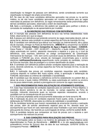 classificação na listagem de pessoas com deficiência, sendo considerada somente sua
classificação na listagem de ampla concorrência.
5.7. No caso de não haver candidatos deficientes aprovados nas provas ou na perícia
médica, ou de não haver candidatos aprovados em número suficiente para as vagas
reservadas às pessoas com deficiência, as vagas remanescentes serão preenchidas pelos
demais candidatos aprovados, observada a ordem de classificação.
5.8. Após a contratação, a deficiência não poderá ser arguida para justificar o direito a
concessão de readaptação ou de aposentadoria por invalidez.
                  6. DA INSCRIÇÃO DAS PESSOAS COM DEFICIÊNCIA
6.1. A inscrição das pessoas com deficiência far-se-á nas formas estabelecidas neste
Edital, observando-se o que se segue.
6.2. A pessoa com deficiência que pretende concorrer às vagas reservadas deverá, sob as
penas da lei, declarar esta condição no campo específico da Ficha de Inscrição On-line.
6.3. O candidato com deficiência que efetuar sua inscrição via Internet deverá, até o último
dia de inscrição, entregar no Posto de Atendimento - ANEXO IV ou encaminhar via SEDEX
à FUNCAB – Concurso Público Companhia de Água e Esgoto do Ceará – CAGECE,
Caixa Postal n.º 100.665 – CEP: 24.020-971 – Niterói/RJ, o laudo médico ORIGINAL ou
cópia autenticada em cartório, atestando claramente a espécie e o grau ou o nível da
deficiência, com expressa referência ao código correspondente da Classificação
Internacional de Doenças – CID, bem como a provável causa da deficiência. Devendo ser
notificado à FUNCAB seu envio, através de mensagem encaminhada para o correio
eletrônico notificacao@funcab.org especificando nome completo do candidato, número
da Ficha de Inscrição, data de postagem e o número identificador do objeto.
6.4. O candidato com deficiência poderá solicitar condições especiais para a realização da
prova, devendo solicitá-las, no campo específico da Ficha de Inscrição On-line, no ato de
sua inscrição.
6.4.1. A realização das provas em condições especiais requeridas pelo candidato,
conforme disposto no subitem 6.4, ficará sujeita, ainda, à apreciação e deliberação da
FUNCAB, observados os critérios de viabilidade e razoabilidade.
6.5. O candidato que não declarar a deficiência conforme estabelecido no subitem 6.2, ou
deixar de enviar o laudo médico ORIGINAL ou cópia autenticada em cartório ou enviá-lo
fora do prazo determinado, perderá a prerrogativa em concorrer às vagas reservadas.
     7. DOS PROCEDIMENTOS PARA SOLICITAÇÃO DE ATENDIMENTO ESPECIAL
7.1. Caso haja necessidade de condições especiais para se submeter à Prova Objetiva, o
candidato deverá solicitá-la no ato da inscrição, no campo específico da Ficha de
Inscrição, indicando claramente quais os recursos especiais necessários, arcando o
candidato com as consequências de sua omissão.
7.1.1. As provas ampliadas serão exclusivamente elaboradas em fonte tamanho 16.
7.2. A realização da prova em condições especiais ficará sujeita, ainda, à apreciação e
deliberação da FUNCAB, observados os critérios de viabilidade e razoabilidade.
7.3. As candidatas lactantes que tiverem necessidade de amamentar durante a realização
das provas, além de solicitar atendimento especial para tal fim, deverão levar um
acompanhante que ficará em sala reservada para essa finalidade e que será responsável
pela guarda da criança, não fazendo jus a prorrogação do tempo, conforme subitem 8.15.
7.3.1. A candidata lactante que comparecer ao local de provas com o lactente e sem
acompanhante não realizará as provas.
                8. DAS CONDIÇÕES PARA REALIZAÇÃO DAS PROVAS
8.1. As informações sobre os locais e os horários de aplicação da Prova Objetiva serão
disponibilizadas no Posto de Atendimento – ANEXO IV, e no site www.funcab.org com
antecedência mínima de 5(cinco) dias da data de sua realização, conforme consta no
Cronograma Previsto – ANEXO III.
                                             7
 