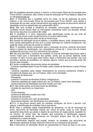 8.2. Os candidatos deverão acessar e imprimir o Comunicado Oficial de Convocação para
Prova (COCP), constando, data, horário e local de realização da Prova Objetiva, disponível
no site www.funcab.org.
8.2.1. É importante que o candidato tenha em mãos, no dia de realização da prova
objetiva, o seu Comunicado Oficial de Convocação para Prova (COCP), para facilitar a
localização de sua sala, sendo imprescindível que esteja de posse do documento oficial de
identidade conforme especificado nos subitens 8.7 e 8.7.1.
8.2.2. Não será enviada à residência do candidato, comunicação individualizada. O
candidato inscrito deverá obter as informações necessárias sobre sua alocação através
das formas descritas nos subitens 8.1 e 8.2.
8.3. O candidato é o único responsável pela identificação correta de seu local de
realização de provas e pelo comparecimento no horário determinado.
8.4. Os horários das provas referir-se-ão ao horário local.
8.5. Quando da realização da prova objetiva, o candidato deverá, ainda, obrigatoriamente,
levar caneta esferográfica de tinta azul ou preta, fabricada em material transparente, não
podendo utilizar outro tipo de caneta ou material.
8.5.1. O candidato deverá comparecer para a realização da prova, portando documento
oficial e original de identificação, com antecedência mínima de 1 (uma) hora do horário
estabelecido para seu início e/ou fechamento dos portões.
8.6. Não será permitido o ingresso de candidato no local de realização das provas, após o
horário fixado para o fechamento dos portões, sendo que as provas objetivas serão
iniciadas 10 (dez) minutos após esse horário. Após o fechamento dos portões, não será
permitido o acesso de candidatos, em hipótese alguma, mesmo que as provas ainda não
tenham sido iniciadas.
8.7. Serão considerados documentos oficiais de identidade:
- Carteiras expedidas pelas Forças Armadas, pelos Corpos de Bombeiros e pelas Polícias
Militares;
- Carteiras expedidas pelos órgãos fiscalizadores de exercício profissional (Ordens e
Conselhos de Classe) que, por Lei Federal, valem como identidade;
- Certificado de Reservista;
- Passaporte;
- Carteiras Funcionais do Ministério Público e Magistratura;
- Carteiras expedidas por órgão público que, por Lei Federal, valem como identidade;
- Carteira Nacional de Habilitação (somente modelo com foto).
8.7.1. Não serão aceitos como documento de identidade:
- Certidão de nascimento ou Casamento;
- CPF;
- Títulos eleitorais;
- Carteiras de Motorista (modelo sem foto);
- Carteiras de Estudante;
- Carteiras Funcionais sem valor de identidade;
- Documentos ilegíveis, não identificáveis e/ou danificados.
8.7.1.1. O documento deverá estar em perfeitas condições, de forma a permitir, com
clareza, a identificação do candidato (foto e assinatura).
8.7.2. Caso o candidato esteja impossibilitado de apresentar, no dia de realização da
prova, documento de identidade original, por motivo de perda, roubo ou furto, deverá
apresentar documento que ateste o registro da ocorrência em órgão policial, expedido há,
no máximo, 30 (trinta) dias. Na ocasião será submetido à identificação especial,
compreendendo coletas de assinaturas em formulário próprio para fins de Exame
Grafotécnico e coleta de digital.
8.8. A identificação especial será exigida, também, ao candidato cujo documento de
identificação apresente dúvidas relativas à fisionomia ou à assinatura do portador.
8.9. O documento de identidade deverá ser apresentado ao Fiscal de Sala ou de Local,
                                            8
 