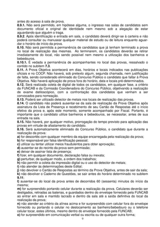 antes do acesso à sala de prova.
8.9.1. Não será permitido, em hipótese alguma, o ingresso nas salas de candidatos sem
documento oficial e original de identidade nem mesmo sob a alegação de estar
aguardando que alguém o traga.
8.9.2. Após identificação e entrada em sala, o candidato deverá dirigir-se à carteira e não
poderá consultar ou manusear qualquer material de estudo ou de leitura enquanto aguar-
dar o horário de início da prova.
8.10. Não será permitida a permanência de candidatos que já tenham terminado a prova
no local de realização das mesmas. Ao terminarem, os candidatos deverão se retirar
imediatamente do local, não sendo possível nem mesmo a utilização dos banheiros e
bebedouros.
8.10.1. É vedada a permanência de acompanhantes no local das provas, ressalvado o
contido no subitem 7.3.
8.11. A Prova Objetiva acontecerá em dias, horários e locais indicados nas publicações
oficiais e no COCP. Não haverá, sob pretexto algum, segunda chamada, nem justificação
de falta, sendo considerado eliminado do Concurso Público o candidato que faltar à Prova
Objetiva. Não haverá aplicação de prova fora do horário, data e locais pré-determinados.
8.12. Será realizada coleta de digital de todos os candidatos, em qualquer fase, a critério
da FUNCAB e da Comissão Coordenadora do Concurso Público, objetivando a realização
de exame datiloscópico, com a confrontação dos candidatos que venham a ser
convocados para nomeação.
8.13. Poderá ser utilizado detector de metais nos locais de realização das provas.
8.14. O candidato não poderá ausentar-se da sala de realização da Prova Objetiva após
assinatura da Lista de Presença e recebimento de seu Cartão de Respostas até o início
efetivo da prova e, após este momento, somente acompanhado por Fiscal. Portanto, é
importante que o candidato utilize banheiros e bebedouros, se necessitar, antes de sua
entrada na sala.
8.15. Não haverá, por qualquer motivo, prorrogação do tempo previsto para aplicação das
provas em virtude de afastamento do candidato.
8.16. Será automaticamente eliminado do Concurso Público, o candidato que durante a
realização da prova:
a) for descortês com qualquer membro da equipe encarregada pela realização da prova;
b) for responsável por falsa identificação pessoal;
c) utilizar ou tentar utilizar meios fraudulentos para obter aprovação;
d) ausentar-se do recinto da prova sem permissão;
e) deixar de assinar lista de presença;
f) fizer, em qualquer documento, declaração falsa ou inexata;
g) perturbar, de qualquer modo, a ordem dos trabalhos;
h) não permitir a coleta da impressão digital ou o uso do detector de metais;
i) não atender às determinações deste Edital;
j) não devolver o Cartão de Respostas ao término da Prova Objetiva, antes de sair da sala;
k) não devolver o Caderno de Questões, se sair antes do horário determinado no subitem
9.11;
l) ausentar-se do local da prova antes de decorridos 60 (sessenta) minutos do início da
mesma;
m) for surpreendido portando celular durante a realização da prova. Celulares deverão ser
desligados, retiradas as baterias, e guardados dentro do envelope fornecido pela FUNCAB
ao entrar em sala e mantido lacrado e dentro da sala até a saída definitiva do local da
realização da prova;
n) não atender ao critério da alínea acima e for surpreendido com celular fora do envelope
fornecido ou portando o celular no deslocamento ao banheiro/bebedouro ou o telefone
celular tocar, estes últimos, mesmo dentro do envelope fornecido pela FUNCAB;
o) for surpreendido em comunicação verbal ou escrita ou de qualquer outra forma;
                                            9
 