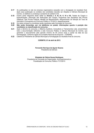 8.17   As publicações no site da empresa organizadora cessarão com a divulgação do resultado final.
       Após essa publicação os contatos dos candidatos deverão ser dirigidos á Câmara Municipal de
       Corinto, no telefone ou endereço constante do subitem 8.16.
8.18   Fazem parte integrante deste edital os Anexos I, II, III, IV, V, VI e VII, Tabela de Cargos e
       Especificações, Descrição das Atribuições dos Cargos, Programas das disciplinas das Provas
       Objetivas, Das Provas Práticas, Modelo de Requerimento, Requerimento de Isenção de Taxa de
       Inscrição e Cronograma do Concurso Público nº 01/2013, respectivamente.
8.19   Os casos omissos ou duvidosos serão resolvidos pela Comissão do Concurso.
8.20   Não serão fornecidas, por via telefônica ou postal, informações quanto à posição dos
       candidatos na classificação do concurso.
8.21   Após o término do concurso, a Máxima Auditoria, Consultoria e Treinamentos Ltda. encaminhará
       toda a documentação referente a este Concurso Público à Câmara Municipal de Corinto, que
       garantirá o arquivamento pelo período mínimo de 05 (cinco) anos a contar da data de sua
       homologação, conforme regras do Conselho Nacional de Arquivos – CONARQ.
8.22   Caberá ao Presidente da Câmara Municipal a homologação do resultado final do concurso.

                                       CORINTO, 01 de abril de 2013



                                  Fernando Henrique de Aguiar Soares
                                         Presidente da Câmara



                                Elizabete de Fátima Souza Rodrigues
                     Presidente da Comissão de Organização, Acompanhamento e
                             Fiscalização do Concurso Público nº 01/2013




                    CÂMARA MUNICIPAL DE CORINTO/MG - EDITAL DO CONCURSO PÚBLICO N° 01/2013        10
 