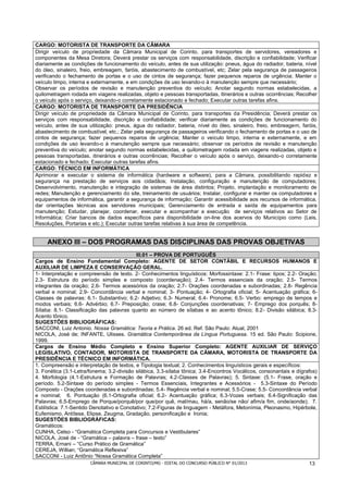 CARGO: MOTORISTA DE TRANSPORTE DA CÂMARA
Dirigir veículo de propriedade da Câmara Municipal de Corinto, para transportes de servidores, vereadores e
componentes da Mesa Diretora; Deverá prestar os serviços com responsabilidade, discrição e confiabilidade; Verificar
diariamente as condições de funcionamento do veículo, antes de sua utilização: pneus, água do radiador, bateria, nível
do óleo, sinaleiro, freio, embreagem, faróis, abastecimento de combustível, etc; Zelar pela segurança de passageiros
verificando o fechamento de portas e o uso de cintos de segurança; fazer pequenos reparos de urgência; Manter o
veículo limpo, interna e externamente, e em condições de uso levando-o à manutenção sempre que necessário;
Observar os períodos de revisão e manutenção preventiva do veículo; Anotar segundo normas estabelecidas, a
quilometragem rodada em viagens realizadas, objeto e pessoas transportadas, itinerários e outras ocorrências; Recolher
o veículo após o serviço, deixando-o corretamente estacionado e fechado; Executar outras tarefas afins.
CARGO: MOTORISTA DE TRANSPORTE DA PRESIDÊNCIA
Dirigir veículo de propriedade da Câmara Municipal de Corinto, para transportes da Presidência; Deverá prestar os
serviços com responsabilidade, discrição e confiabilidade; verificar diariamente as condições de funcionamento do
veículo, antes de sua utilização: pneus, água do radiador, bateria, nível do óleo, sinaleiro, freio, embreagem, faróis,
abastecimento de combustível, etc.; Zelar pela segurança de passageiros verificando o fechamento de portas e o uso de
cintos de segurança; fazer pequenos reparos de urgência; Manter o veículo limpo, interna e externamente, e em
condições de uso levando-o à manutenção sempre que necessário; observar os períodos de revisão e manutenção
preventiva do veículo; anotar segundo normas estabelecidas, a quilometragem rodada em viagens realizadas, objeto e
pessoas transportadas, itinerários e outras ocorrências; Recolher o veículo após o serviço, deixando-o corretamente
estacionado e fechado; Executar outras tarefas afins.
CARGO: TÉCNICO EM INFORMÁTICA
Aprimorar e executar o sistema de informática (hardware e software), para a Câmara, possibilitando rapidez e
segurança na prestação de serviços aos cidadãos; Instalação, configuração e manutenção de computadores;
Desenvolvimento, manutenção e integração de sistemas de área distintos; Projeto, implantação e monitoramento de
redes; Manutenção e gerenciamento do site, treinamento de usuários; Instalar, configurar e manter os computadores e
equipamentos de informática, garantir a segurança de informação; Garantir acessibilidade aos recursos de informática,
dar orientações técnicas aos servidores municipais; Gerenciamento de entrada e saída de equipamentos para
manutenção; Estudar, planejar, coordenar, executar e acompanhar a execução de serviços relativos ao Setor de
Informática; Criar bancos de dados específicos para disponibilidade on-line dos acervos do Município como (Leis,
Resoluções, Portarias e etc.); Executar outras tarefas relativas à sua área de competência.


     ANEXO III – DOS PROGRAMAS DAS DISCIPLINAS DAS PROVAS OBJETIVAS
                                             III.01 – PROVA DE PORTUGUÊS
Cargos de Ensino Fundamental Completo: AGENTE DE SETOR CONTÁBIL E RECURSOS HUMANOS E
AUXILIAR DE LIMPEZA E CONSERVAÇÃO GERAL.
1- Interpretação e compreensão de texto. 2- Conhecimentos linguísticos: Morfossintaxe: 2.1- Frase: tipos; 2.2- Oração;
2.3- Estrutura do período simples e composto (coordenação); 2.4- Termos essenciais da oração; 2.5- Termos
integrantes da oração; 2.6- Termos acessórios da oração; 2.7- Orações coordenadas e subordinadas; 2.8- Regência
verbal e nominal; 2.9- Concordância verbal e nominal; 3- Pontuação; 4- Ortografia oficial; 5- Acentuação gráfica; 6-
Classes de palavras: 6.1- Substantivo; 6.2- Adjetivo; 6.3- Numeral; 6.4- Pronome; 6.5- Verbo: emprego de tempos e
modos verbais; 6.6- Advérbio; 6.7- Preposição; crase; 6.8- Conjunções coordenativas; 7- Emprego dos porquês; 8-
Sílaba: 8.1- Classificação das palavras quanto ao número de sílabas e ao acento tônico; 8.2- Divisão silábica; 8.3-
Acento tônico.
SUGESTÕES BIBLIOGRÁFICAS:
SACCONI, Luiz Antonio. Nossa Gramática: Teoria e Prática. 26 ed. Ref. São Paulo: Atual, 2001
NICOLA, José de; INFANTE, Ulisses. Gramática Contemporânea da Língua Portuguesa. 15 ed. São Paulo: Scipione,
1999.
Cargos de Ensino Médio Completo e Ensino Superior Completo: AGENTE AUXILIAR DE SERVIÇO
LEGISLATIVO, CONTADOR, MOTORISTA DE TRANSPORTE DA CÂMARA, MOTORISTA DE TRANSPORTE DA
PRESIDÊNCIA E TÉCNICO EM INFORMÁTICA.
1. Compreensão e interpretação de textos, e Tipologia textual; 2. Conhecimentos linguísticos gerais e específicos:
3. Fonética (3.1-Letra/fonema; 3.2-divisão silábica, 3.3-sílaba tônica; 3.4-Encontros Vocálicos, consonantais e dígrafos)
4. Morfologia (4.1-Estrutura e Formação de Palavras; 4.2-Classes de Palavras); 5. Sintaxe: (5.1- Frase, oração e
período. 5.2-Sintaxe do período simples - Termos Essenciais, Integrantes e Acessórios - 5.3-Sintaxe do Período
Composto - Orações coordenadas e subordinadas; 5.4- Regência verbal e nominal; 5.5-Crase; 5.5- Concordância verbal
e nominal; 6. Pontuação (6.1-Ortografia oficial; 6.2- Acentuação gráfica; 6.3-Vozes verbais; 6.4-Significação das
Palavras; 6.5-Emprego de Porque/porquê/por que/por quê, mal/mau, há/a, senão/se não/ afim/a fim, onde/aonde); 7.
Estilística: 7.1-Sentido Denotativo e Conotativo; 7.2-Figuras de linguagem - Metáfora, Metonímia, Pleonasmo, Hipérbole,
Eufemismo, Antítese, Elipse, Zeugma, Gradação, personificação e Ironia;
SUGESTÕES BIBLIOGRÁFICAS:
Gramáticos:
CUNHA, Celso - “Gramática Completa para Concursos e Vestibulares”
NICOLA, José de - “Gramática – palavra – frase – texto”
TERRA, Ernani – “Curso Prático de Gramática”
CEREJA, Willian; “Gramática Reflexiva”
SACCONI - Luiz Antônio “Nossa Gramática Completa”
                         CÂMARA MUNICIPAL DE CORINTO/MG - EDITAL DO CONCURSO PÚBLICO N° 01/2013                       13
 