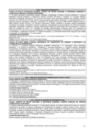 III.02 – PROVA DE MATEMÁTICA
Cargos de Ensino Fundamental Completo: AGENTE DE SETOR CONTÁBIL E RECURSOS HUMANOS E
AUXILIAR DE LIMPEZA E CONSERVAÇÃO GERAL.
1- As quatro operações fundamentais (adição, subtração, multiplicação e divisão), incluindo problemas; 2. Sistema
Monetário incluindo problemas; 3. Algarismos: Ordinais; Cardinais; Romanos; 4. Conjunto: 4.1. Conceito; Notação;
Pertinência; Igualdade; Subconjunto; 4.2. Conjunto de números reais: quadrados perfeitos, raiz quadrada, números
racionais; 4.3. Conjunto dos números inteiros e suas operações; expressões e problemas. 5. Conjuntos Numéricos: 5.1.
Números Naturais: operações, problemas, expressões. 5.2. Múltiplos e Divisores: MMC (Mínimo Múltiplo Comum) e
MDC (Máximo Divisor Comum); 5.3. Números Fracionários: frações ordinárias e decimais; frações equivalentes;
operações com frações; expressões numéricas; problemas; racionalização de denominadores; 5.4. Números Decimais:
operações; expressões e problemas; notação especial para frações de denominador 100 (porcentagem); 6. Sistema
legal de unidades de medir: 6.1. Conceitos de medidas, transformações, perímetro, área; 6.2. Superfície de
circunferência; 6.3. Volume do cubo e paralelepípedo; 6.4. Medida de capacidade e submúltiplos; 6.5. Medida de massa
e submúltiplos. 7. Matemática Comercial: 7.1. Razão e Proporção; 7.2. Grandezas Proporcionais; Regra de Três simples
e composta; 7.3. Porcentagem; 7.4. Juros simples.
SUGESTÕES BIBLIOGRÁFICAS:
GIOVANNI, José Ruy, Benedito Castrucci e José Ruy Giovanni Jr. A Conquista da Matemática –5ª., 6ª. 7ª. E 8ª. Séries – 1º. Grau.
Editora FTD. 2002.
IMENES E LELLIS . Matemática (5ª. A 8ª. Séries) Editora Scipione.
HAZZAN, Samuel e Gelson Iezzi, Fundamentos da Matemática Elementar: Editora Atual. 2004.
Cargos de Ensino Médio Completo: MOTORISTA DE TRANSPORTE DA CÂMARA E MOTORISTA DE
TRANSPORTE DA PRESIDÊNCIA.
1- Conjunto: 1.1- Conceito. Notação. Pertinência. Igualdade. Subconjunto; 1.1.1- Operações: União, Interseção,
Diferença; 1.1.2- Número de elementos – Problemas; 2- Conjuntos Numéricos: 2.1- Números naturais: Operações
fundamentais; divisibilidade; máximo divisor comum (MDC) e mínimo múltiplo comum (MMC); 2.2- Números inteiros:
números relativos; valor absoluto; operações; 2.3- Números racionais: Fração (equivalência, simplificação, redução ao
mesmo denominador); operações com frações ordinárias; operações com números decimais; 3- Expressões Algébricas:
3.1- Expressões algébricas: valor numérico; classificação; operações; produtos notáveis; fatoração; MMC e MDC;
frações algébricas (simplificação, operações); 3.2- Equações e inequações do 1º grau; Sistemas de equações do 1º
grau a duas variáveis. Problemas do 1º grau; 3.3- Equações do 2º grau: resolução, relações entre coeficientes.
Sistemas a duas variáveis. Problemas do 2º grau. 4- Sistema Legal De Unidades De Medir: 4.1- Unidade de medida de
comprimento; de superfície; de volume; de capacidade; de massa e de tempo; 5- Geometria: 5.1- Ângulos: medidas,
elementos, tipos, ângulos complementares, alternos e colaterais; 5.2- Polígonos: número de diagonais e perímetro; 5.3-
Semelhança de polígonos; 5.4- Triângulos; Quadriláteros; Círculo; 5.5- Área das principais figuras planas; 6- Matemática
Comercial: 6.1- Razão e proporção. Grandezas proporcionais. Divisão proporcional; 6.2- Regra de três; 6.3-
Porcentagem; Juros simples.
SUGESTÕES BIBLIOGRÁFICAS:
GIOVANNI, José Rui, José Roberto Bonjorno e José Ruy Giovanni JR. Matemática Fundamental: Uma nova abordagem. Volume Único
– 2o. Grau. Editora FTD. 2002.
IMENES E LELLIS . Matemática ( 5ª. A 8ª. Séries) Editora Scipione.
GELSON IEZZI, e outros. Fundamentos de Matemática Elementar. Ed. Atual

                         III.03 – PROVA DE NOÇÕES DE ADMINISTRAÇÃO PÚBLICA (NAP)
Cargo: AGENTE AUXILIAR DE SERVIÇO LEGISLATIVO
1- Conceitos e classificação dos Serviços Públicos; 2- Normas Constitucionais pertinentes aos Servidores Públicos:
acessibilidade aos cargos, funções e empregos públicos, concurso público, estabilidade, exercício de mandatos eletivos,
demissão, responsabilidades dos servidores; 3- Conceitos básicos de licitações; 4- Lei Orgânica do Município de Corinto
atualizada; 5- Técnicas Legislativas.
SUGESTÕES BIBLIOGRÁFICAS:
Constituição Federal - Capítulo VII do Título III.
Lei Federal 8.666, de 21 de junho de 1993, e alterações posteriores.
Lei Federal 10.520 de 17 de julho de 2002.
Lei Orgânica do Município de Corinto /MG atualizada.
Leis Complementares Federais 95/ 1998 e 107/2001
(site: http://www.presidencia.gov.br/legislacao/ )

                                 III.04 – PROVA DE NOÇÕES DE INFORMÁTICA (NI)
Cargos: AGENTE DE SETOR CONTÁBIL E RECURSOS HUMANOS, AGENTE AUXILIAR DE SERVIÇO
LEGISLATIVO E CONTADOR.
1. Sistema Operacional Microsoft Windows 7: Configurações básicas do Sistema Operacional (painel de controle).
Organização de pastas e arquivos. Operações de manipulação de pastas e arquivos (copiar, mover, excluir e
renomear). 2. Editor de textos Microsoft Word 2007: Criação, edição, formatação e impressão. Criação e manipulação
de tabelas. Inserção e formatação de gráficos e figuras. Geração de mala direta. 3. Planilha Eletrônica Microsoft Excel
2007: Criação, edição, formatação e impressão. Utilização de fórmulas. Geração de gráficos. Classificação e
organização de dados. 4. Internet: Navegação e busca de documentos.
SUGESTÕES BIBLIOGRÁFICAS:
Manuais impressos ou eletrônicos dos Sistemas de Informática.




                          CÂMARA MUNICIPAL DE CORINTO/MG - EDITAL DO CONCURSO PÚBLICO N° 01/2013                           14
 